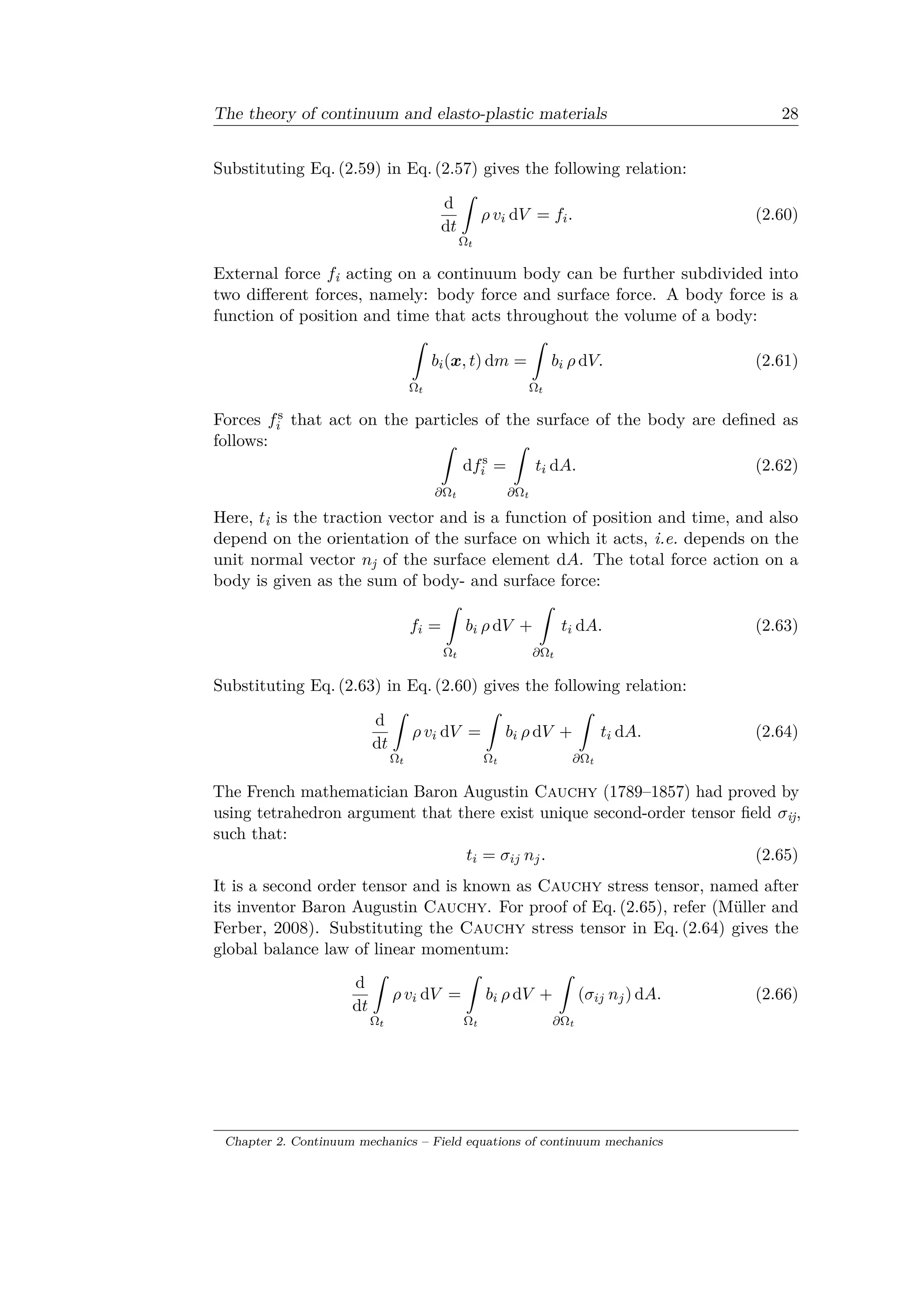 The theory of continuum and elasto-plastic materials 28
Substituting Eq. (2.59) in Eq. (2.57) gives the following relation:
d
d𝑡
ˆ
Ω 𝑡
𝜌 𝑣𝑖 d𝑉 = 𝑓𝑖. (2.60)
External force 𝑓i acting on a continuum body can be further subdivided into
two different forces, namely: body force and surface force. A body force is a
function of position and time that acts throughout the volume of a body:
ˆ
Ω 𝑡
𝑏𝑖(𝑥, 𝑡) d𝑚 =
ˆ
Ω 𝑡
𝑏𝑖 𝜌 d𝑉. (2.61)
Forces 𝑓s
𝑖 that act on the particles of the surface of the body are defined as
follows: ˆ
𝜕Ωt
d𝑓s
𝑖 =
ˆ
𝜕Ωt
𝑡𝑖 d𝐴. (2.62)
Here, 𝑡i is the traction vector and is a function of position and time, and also
depend on the orientation of the surface on which it acts, i.e. depends on the
unit normal vector 𝑛j of the surface element d𝐴. The total force action on a
body is given as the sum of body- and surface force:
𝑓𝑖 =
ˆ
Ω 𝑡
𝑏𝑖 𝜌 d𝑉 +
ˆ
𝜕Ω 𝑡
𝑡𝑖 d𝐴. (2.63)
Substituting Eq. (2.63) in Eq. (2.60) gives the following relation:
d
d𝑡
ˆ
Ω 𝑡
𝜌 𝑣𝑖 d𝑉 =
ˆ
Ωt
𝑏𝑖 𝜌 d𝑉 +
ˆ
𝜕Ωt
𝑡𝑖 d𝐴. (2.64)
The French mathematician Baron Augustin Cauchy (1789–1857) had proved by
using tetrahedron argument that there exist unique second-order tensor field 𝜎ij,
such that:
𝑡𝑖 = 𝜎𝑖𝑗 𝑛 𝑗. (2.65)
It is a second order tensor and is known as Cauchy stress tensor, named after
its inventor Baron Augustin Cauchy. For proof of Eq. (2.65), refer (Müller and
Ferber, 2008). Substituting the Cauchy stress tensor in Eq. (2.64) gives the
global balance law of linear momentum:
d
d𝑡
ˆ
Ω 𝑡
𝜌 𝑣𝑖 d𝑉 =
ˆ
Ωt
𝑏𝑖 𝜌 d𝑉 +
ˆ
𝜕Ωt
(𝜎𝑖𝑗 𝑛 𝑗) d𝐴. (2.66)
Chapter 2. Continuum mechanics – Field equations of continuum mechanics
 