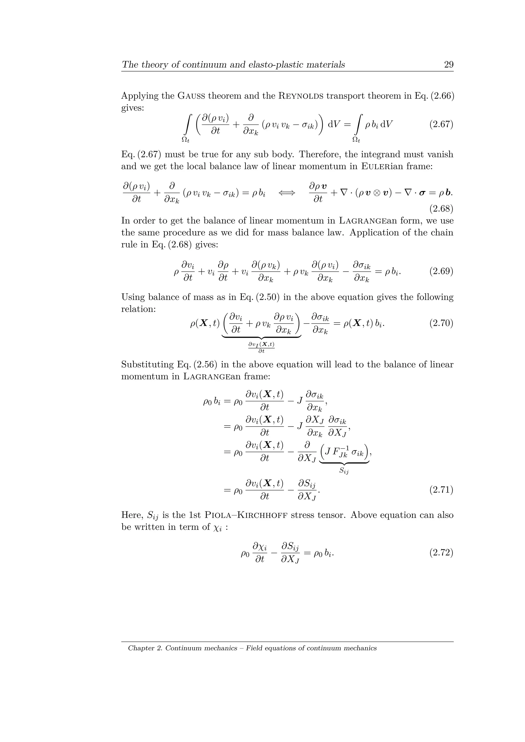 The theory of continuum and elasto-plastic materials 29
Applying the Gauss theorem and the Reynolds transport theorem in Eq. (2.66)
gives: ˆ
Ω 𝑡
(︂
𝜕(𝜌 𝑣𝑖)
𝜕𝑡
+
𝜕
𝜕𝑥 𝑘
(𝜌 𝑣𝑖 𝑣 𝑘 − 𝜎𝑖𝑘)
)︂
d𝑉 =
ˆ
Ω 𝑡
𝜌 𝑏𝑖 d𝑉 (2.67)
Eq. (2.67) must be true for any sub body. Therefore, the integrand must vanish
and we get the local balance law of linear momentum in Eulerian frame:
𝜕(𝜌 𝑣𝑖)
𝜕𝑡
+
𝜕
𝜕𝑥 𝑘
(𝜌 𝑣𝑖 𝑣 𝑘 − 𝜎𝑖𝑘) = 𝜌 𝑏𝑖 ⇐⇒
𝜕𝜌 𝑣
𝜕𝑡
+ ∇ · (𝜌 𝑣 ⊗ 𝑣) − ∇ · 𝜎 = 𝜌 𝑏.
(2.68)
In order to get the balance of linear momentum in Lagrangean form, we use
the same procedure as we did for mass balance law. Application of the chain
rule in Eq. (2.68) gives:
𝜌
𝜕𝑣𝑖
𝜕𝑡
+ 𝑣𝑖
𝜕𝜌
𝜕𝑡
+ 𝑣𝑖
𝜕(𝜌 𝑣 𝑘)
𝜕𝑥 𝑘
+ 𝜌 𝑣 𝑘
𝜕(𝜌 𝑣𝑖)
𝜕𝑥 𝑘
−
𝜕𝜎𝑖𝑘
𝜕𝑥 𝑘
= 𝜌 𝑏𝑖. (2.69)
Using balance of mass as in Eq. (2.50) in the above equation gives the following
relation:
𝜌(𝑋, 𝑡)
(︂
𝜕𝑣𝑖
𝜕𝑡
+ 𝜌 𝑣 𝑘
𝜕𝜌 𝑣𝑖
𝜕𝑥 𝑘
)︂
⏟ ⏞
𝜕𝑣 𝐼 (𝑋,𝑡)
𝜕𝑡
−
𝜕𝜎𝑖𝑘
𝜕𝑥 𝑘
= 𝜌(𝑋, 𝑡) 𝑏𝑖. (2.70)
Substituting Eq. (2.56) in the above equation will lead to the balance of linear
momentum in Lagrangean frame:
𝜌0 𝑏𝑖 = 𝜌0
𝜕𝑣𝑖(𝑋, 𝑡)
𝜕𝑡
− 𝐽
𝜕𝜎𝑖𝑘
𝜕𝑥 𝑘
,
= 𝜌0
𝜕𝑣𝑖(𝑋, 𝑡)
𝜕𝑡
− 𝐽
𝜕𝑋 𝐽
𝜕𝑥 𝑘
𝜕𝜎𝑖𝑘
𝜕𝑋 𝐽
,
= 𝜌0
𝜕𝑣𝑖(𝑋, 𝑡)
𝜕𝑡
−
𝜕
𝜕𝑋 𝐽
(︁
𝐽 𝐹−1
𝐽𝑘 𝜎𝑖𝑘
)︁
⏟ ⏞
𝑆 𝑖𝑗
,
= 𝜌0
𝜕𝑣𝑖(𝑋, 𝑡)
𝜕𝑡
−
𝜕𝑆𝑖𝑗
𝜕𝑋 𝐽
. (2.71)
Here, 𝑆𝑖𝑗 is the 1st Piola–Kirchhoff stress tensor. Above equation can also
be written in term of 𝜒𝑖 :
𝜌0
𝜕𝜒𝑖
𝜕𝑡
−
𝜕𝑆𝑖𝑗
𝜕𝑋 𝐽
= 𝜌0 𝑏𝑖. (2.72)
Chapter 2. Continuum mechanics – Field equations of continuum mechanics
 