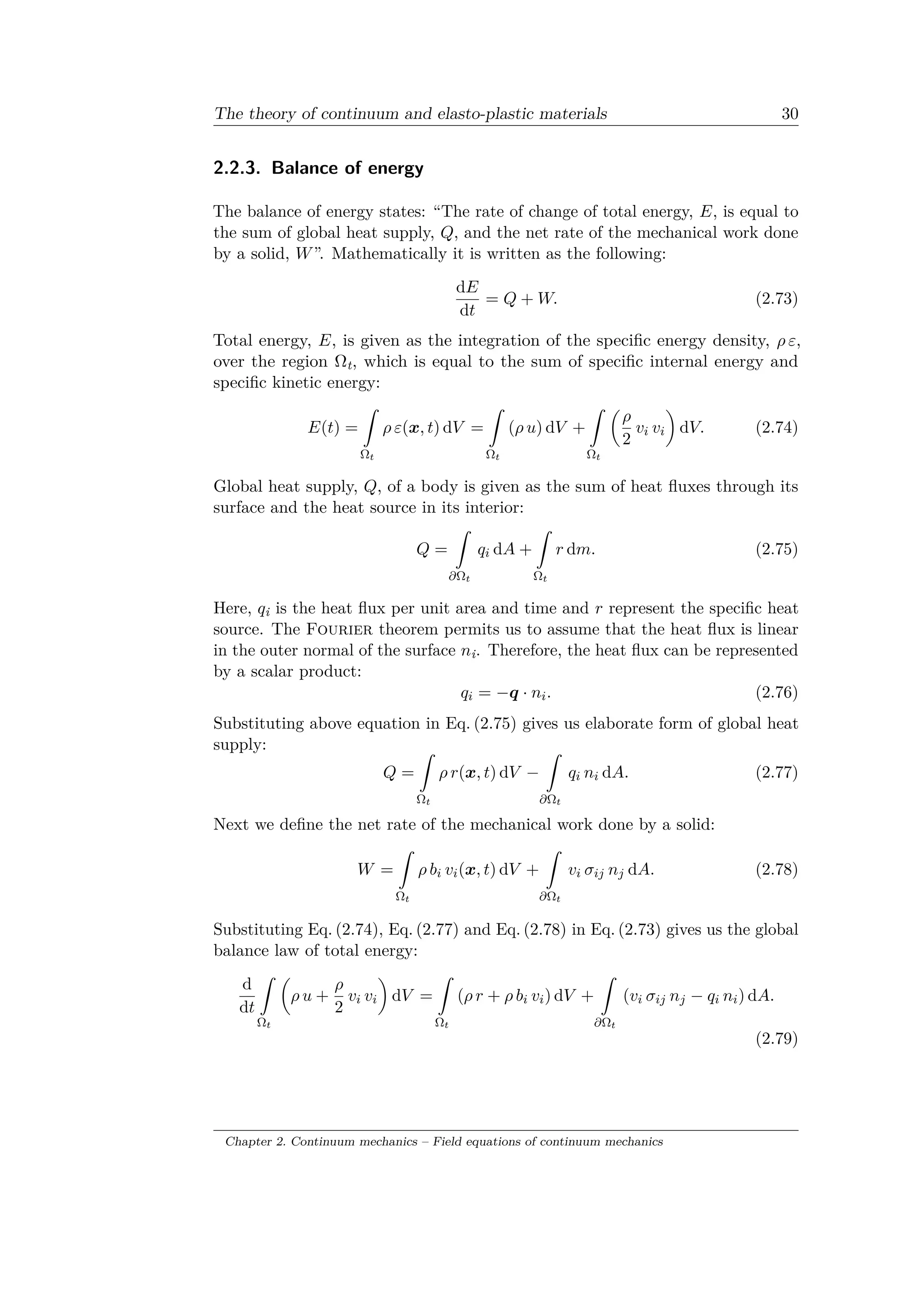 The theory of continuum and elasto-plastic materials 30
2.2.3. Balance of energy
The balance of energy states: “The rate of change of total energy, 𝐸, is equal to
the sum of global heat supply, 𝑄, and the net rate of the mechanical work done
by a solid, 𝑊”. Mathematically it is written as the following:
d𝐸
d𝑡
= 𝑄 + 𝑊. (2.73)
Total energy, 𝐸, is given as the integration of the specific energy density, 𝜌 𝜀,
over the region Ωt, which is equal to the sum of specific internal energy and
specific kinetic energy:
𝐸(𝑡) =
ˆ
Ω 𝑡
𝜌 𝜀(𝑥, 𝑡) d𝑉 =
ˆ
Ω 𝑡
(𝜌 𝑢) d𝑉 +
ˆ
Ω 𝑡
(︂
𝜌
2
𝑣𝑖 𝑣𝑖
)︂
d𝑉. (2.74)
Global heat supply, 𝑄, of a body is given as the sum of heat fluxes through its
surface and the heat source in its interior:
𝑄 =
ˆ
𝜕Ω 𝑡
𝑞𝑖 d𝐴 +
ˆ
Ω 𝑡
𝑟 d𝑚. (2.75)
Here, 𝑞i is the heat flux per unit area and time and 𝑟 represent the specific heat
source. The Fourier theorem permits us to assume that the heat flux is linear
in the outer normal of the surface 𝑛i. Therefore, the heat flux can be represented
by a scalar product:
𝑞𝑖 = −𝑞 · 𝑛𝑖. (2.76)
Substituting above equation in Eq. (2.75) gives us elaborate form of global heat
supply:
𝑄 =
ˆ
Ω 𝑡
𝜌 𝑟(𝑥, 𝑡) d𝑉 −
ˆ
𝜕Ω 𝑡
𝑞𝑖 𝑛𝑖 d𝐴. (2.77)
Next we define the net rate of the mechanical work done by a solid:
𝑊 =
ˆ
Ω 𝑡
𝜌 𝑏𝑖 𝑣𝑖(𝑥, 𝑡) d𝑉 +
ˆ
𝜕Ω 𝑡
𝑣𝑖 𝜎𝑖𝑗 𝑛 𝑗 d𝐴. (2.78)
Substituting Eq. (2.74), Eq. (2.77) and Eq. (2.78) in Eq. (2.73) gives us the global
balance law of total energy:
d
d𝑡
ˆ
Ω 𝑡
(︂
𝜌 𝑢 +
𝜌
2
𝑣𝑖 𝑣𝑖
)︂
d𝑉 =
ˆ
Ω 𝑡
(𝜌 𝑟 + 𝜌 𝑏𝑖 𝑣𝑖) d𝑉 +
ˆ
𝜕Ω 𝑡
(𝑣𝑖 𝜎𝑖𝑗 𝑛 𝑗 − 𝑞𝑖 𝑛𝑖) d𝐴.
(2.79)
Chapter 2. Continuum mechanics – Field equations of continuum mechanics
 