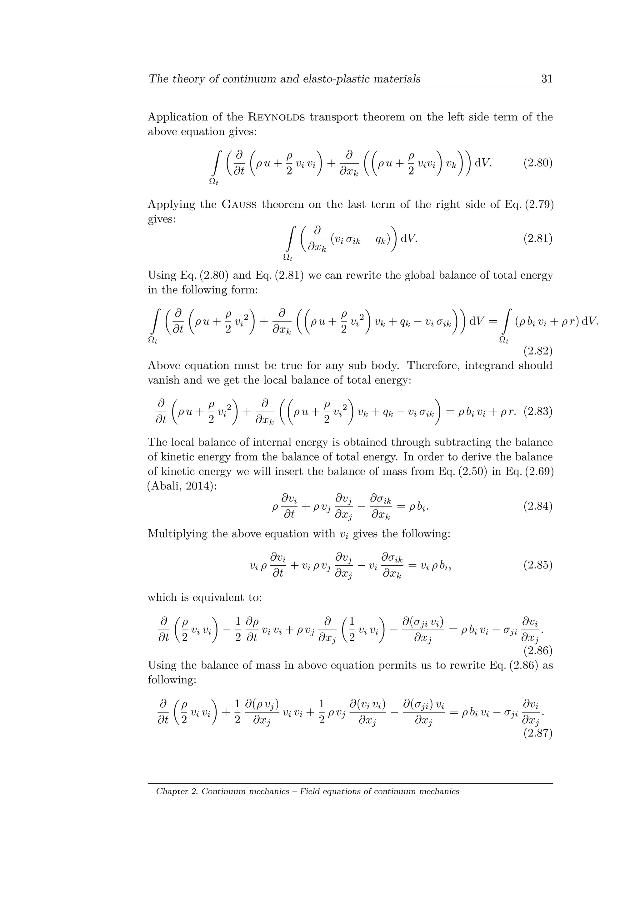 The theory of continuum and elasto-plastic materials 31
Application of the Reynolds transport theorem on the left side term of the
above equation gives:
ˆ
Ω 𝑡
(︂
𝜕
𝜕𝑡
(︂
𝜌 𝑢 +
𝜌
2
𝑣𝑖 𝑣𝑖
)︂
+
𝜕
𝜕𝑥 𝑘
(︂(︂
𝜌 𝑢 +
𝜌
2
𝑣𝑖 𝑣𝑖
)︂
𝑣 𝑘
)︂)︂
d𝑉. (2.80)
Applying the Gauss theorem on the last term of the right side of Eq. (2.79)
gives: ˆ
Ω 𝑡
(︂
𝜕
𝜕𝑥 𝑘
(𝑣𝑖 𝜎𝑖𝑘 − 𝑞 𝑘)
)︂
d𝑉. (2.81)
Using Eq. (2.80) and Eq. (2.81) we can rewrite the global balance of total energy
in the following form:
ˆ
Ω 𝑡
(︂
𝜕
𝜕𝑡
(︂
𝜌 𝑢 +
𝜌
2
𝑣𝑖
2
)︂
+
𝜕
𝜕𝑥 𝑘
(︂(︂
𝜌 𝑢 +
𝜌
2
𝑣𝑖
2
)︂
𝑣 𝑘 + 𝑞 𝑘 − 𝑣𝑖 𝜎𝑖𝑘
)︂)︂
d𝑉 =
ˆ
Ω 𝑡
(𝜌 𝑏𝑖 𝑣𝑖 + 𝜌 𝑟) d𝑉.
(2.82)
Above equation must be true for any sub body. Therefore, integrand should
vanish and we get the local balance of total energy:
𝜕
𝜕𝑡
(︂
𝜌 𝑢 +
𝜌
2
𝑣𝑖
2
)︂
+
𝜕
𝜕𝑥 𝑘
(︂(︂
𝜌 𝑢 +
𝜌
2
𝑣𝑖
2
)︂
𝑣 𝑘 + 𝑞 𝑘 − 𝑣𝑖 𝜎𝑖𝑘
)︂
= 𝜌 𝑏𝑖 𝑣𝑖 + 𝜌 𝑟. (2.83)
The local balance of internal energy is obtained through subtracting the balance
of kinetic energy from the balance of total energy. In order to derive the balance
of kinetic energy we will insert the balance of mass from Eq. (2.50) in Eq. (2.69)
(Abali, 2014):
𝜌
𝜕𝑣𝑖
𝜕𝑡
+ 𝜌 𝑣 𝑗
𝜕𝑣 𝑗
𝜕𝑥 𝑗
−
𝜕𝜎𝑖𝑘
𝜕𝑥 𝑘
= 𝜌 𝑏𝑖. (2.84)
Multiplying the above equation with 𝑣𝑖 gives the following:
𝑣𝑖 𝜌
𝜕𝑣𝑖
𝜕𝑡
+ 𝑣𝑖 𝜌 𝑣 𝑗
𝜕𝑣 𝑗
𝜕𝑥 𝑗
− 𝑣𝑖
𝜕𝜎𝑖𝑘
𝜕𝑥 𝑘
= 𝑣𝑖 𝜌 𝑏𝑖, (2.85)
which is equivalent to:
𝜕
𝜕𝑡
(︂
𝜌
2
𝑣𝑖 𝑣𝑖
)︂
−
1
2
𝜕𝜌
𝜕𝑡
𝑣𝑖 𝑣𝑖 + 𝜌 𝑣 𝑗
𝜕
𝜕𝑥 𝑗
(︂
1
2
𝑣𝑖 𝑣𝑖
)︂
−
𝜕(𝜎 𝑗𝑖 𝑣𝑖)
𝜕𝑥 𝑗
= 𝜌 𝑏𝑖 𝑣𝑖 − 𝜎 𝑗𝑖
𝜕𝑣𝑖
𝜕𝑥 𝑗
.
(2.86)
Using the balance of mass in above equation permits us to rewrite Eq. (2.86) as
following:
𝜕
𝜕𝑡
(︂
𝜌
2
𝑣𝑖 𝑣𝑖
)︂
+
1
2
𝜕(𝜌 𝑣 𝑗)
𝜕𝑥 𝑗
𝑣𝑖 𝑣𝑖 +
1
2
𝜌 𝑣 𝑗
𝜕(𝑣𝑖 𝑣𝑖)
𝜕𝑥 𝑗
−
𝜕(𝜎 𝑗𝑖) 𝑣𝑖
𝜕𝑥 𝑗
= 𝜌 𝑏𝑖 𝑣𝑖 − 𝜎 𝑗𝑖
𝜕𝑣𝑖
𝜕𝑥 𝑗
.
(2.87)
Chapter 2. Continuum mechanics – Field equations of continuum mechanics
 