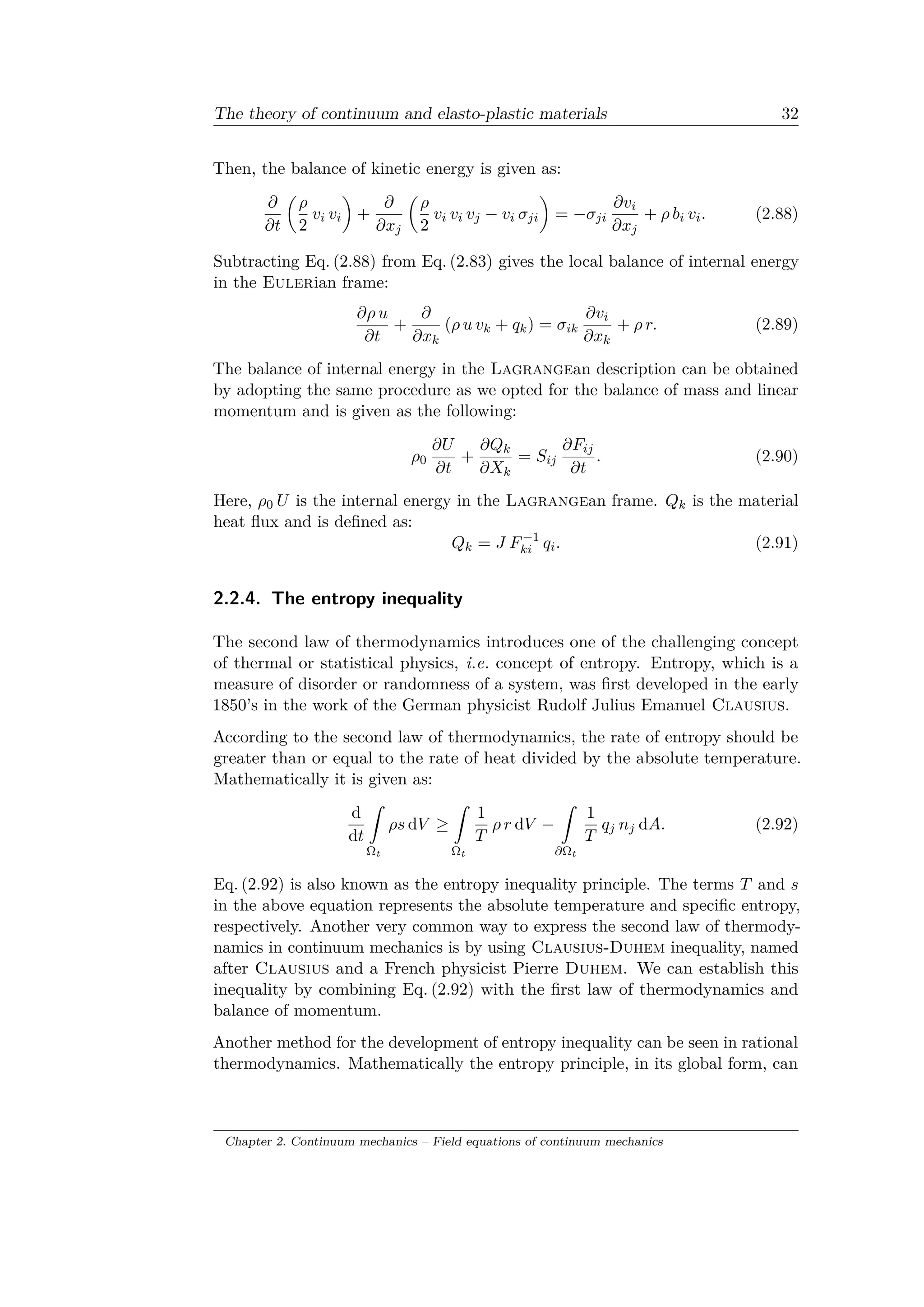 The theory of continuum and elasto-plastic materials 32
Then, the balance of kinetic energy is given as:
𝜕
𝜕𝑡
(︂
𝜌
2
𝑣𝑖 𝑣𝑖
)︂
+
𝜕
𝜕𝑥 𝑗
(︂
𝜌
2
𝑣𝑖 𝑣𝑖 𝑣 𝑗 − 𝑣𝑖 𝜎 𝑗𝑖
)︂
= −𝜎 𝑗𝑖
𝜕𝑣𝑖
𝜕𝑥 𝑗
+ 𝜌 𝑏𝑖 𝑣𝑖. (2.88)
Subtracting Eq. (2.88) from Eq. (2.83) gives the local balance of internal energy
in the Eulerian frame:
𝜕𝜌 𝑢
𝜕𝑡
+
𝜕
𝜕𝑥 𝑘
(𝜌 𝑢 𝑣 𝑘 + 𝑞 𝑘) = 𝜎𝑖𝑘
𝜕𝑣𝑖
𝜕𝑥 𝑘
+ 𝜌 𝑟. (2.89)
The balance of internal energy in the Lagrangean description can be obtained
by adopting the same procedure as we opted for the balance of mass and linear
momentum and is given as the following:
𝜌0
𝜕𝑈
𝜕𝑡
+
𝜕𝑄 𝑘
𝜕𝑋 𝑘
= 𝑆𝑖𝑗
𝜕𝐹𝑖𝑗
𝜕𝑡
. (2.90)
Here, 𝜌0 𝑈 is the internal energy in the Lagrangean frame. 𝑄 𝑘 is the material
heat flux and is defined as:
𝑄 𝑘 = 𝐽 𝐹−1
𝑘𝑖 𝑞𝑖. (2.91)
2.2.4. The entropy inequality
The second law of thermodynamics introduces one of the challenging concept
of thermal or statistical physics, i.e. concept of entropy. Entropy, which is a
measure of disorder or randomness of a system, was first developed in the early
1850’s in the work of the German physicist Rudolf Julius Emanuel Clausius.
According to the second law of thermodynamics, the rate of entropy should be
greater than or equal to the rate of heat divided by the absolute temperature.
Mathematically it is given as:
d
d𝑡
ˆ
Ωt
𝜌𝑠 d𝑉 ≥
ˆ
Ωt
1
𝑇
𝜌 𝑟 d𝑉 −
ˆ
𝜕Ωt
1
𝑇
𝑞 𝑗 𝑛 𝑗 d𝐴. (2.92)
Eq. (2.92) is also known as the entropy inequality principle. The terms 𝑇 and 𝑠
in the above equation represents the absolute temperature and specific entropy,
respectively. Another very common way to express the second law of thermody­
namics in continuum mechanics is by using Clausius-Duhem inequality, named
after Clausius and a French physicist Pierre Duhem. We can establish this
inequality by combining Eq. (2.92) with the first law of thermodynamics and
balance of momentum.
Another method for the development of entropy inequality can be seen in rational
thermodynamics. Mathematically the entropy principle, in its global form, can
Chapter 2. Continuum mechanics – Field equations of continuum mechanics
 