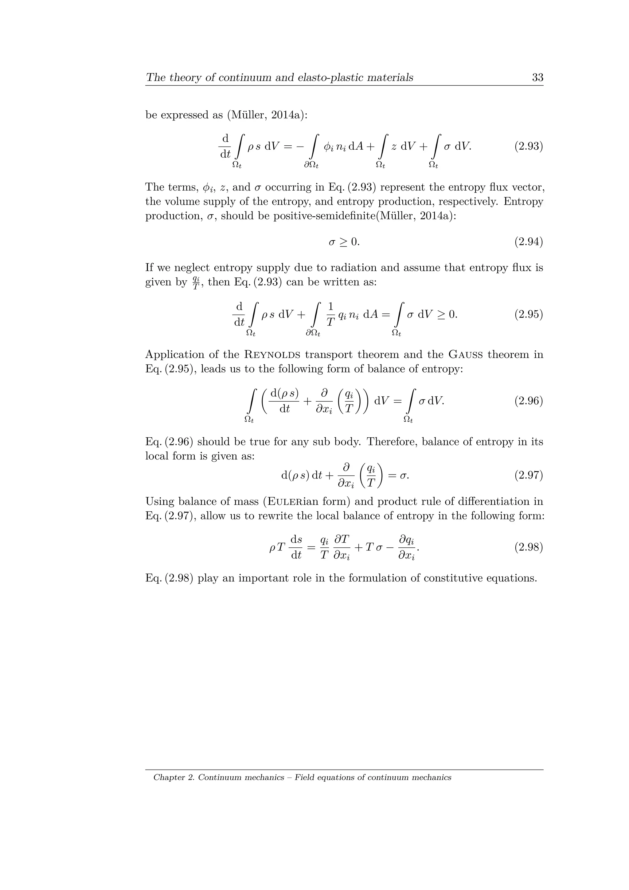 The theory of continuum and elasto-plastic materials 33
be expressed as (Müller, 2014a):
d
d𝑡
ˆ
Ω 𝑡
𝜌 𝑠 d𝑉 = −
ˆ
𝜕Ω 𝑡
𝜑𝑖 𝑛𝑖 d𝐴 +
ˆ
Ω 𝑡
𝑧 d𝑉 +
ˆ
Ω 𝑡
𝜎 d𝑉. (2.93)
The terms, 𝜑i, 𝑧, and 𝜎 occurring in Eq. (2.93) represent the entropy flux vector,
the volume supply of the entropy, and entropy production, respectively. Entropy
production, 𝜎, should be positive-semidefinite(Müller, 2014a):
𝜎 ≥ 0. (2.94)
If we neglect entropy supply due to radiation and assume that entropy flux is
given by 𝑞i
𝑇 , then Eq. (2.93) can be written as:
d
d𝑡
ˆ
Ω 𝑡
𝜌 𝑠 d𝑉 +
ˆ
𝜕Ω 𝑡
1
𝑇
𝑞𝑖 𝑛𝑖 d𝐴 =
ˆ
Ω 𝑡
𝜎 d𝑉 ≥ 0. (2.95)
Application of the Reynolds transport theorem and the Gauss theorem in
Eq. (2.95), leads us to the following form of balance of entropy:
ˆ
Ω 𝑡
(︂
d(𝜌 𝑠)
d𝑡
+
𝜕
𝜕𝑥𝑖
(︂
𝑞𝑖
𝑇
)︂)︂
d𝑉 =
ˆ
Ω 𝑡
𝜎 d𝑉. (2.96)
Eq. (2.96) should be true for any sub body. Therefore, balance of entropy in its
local form is given as:
d(𝜌 𝑠) d𝑡 +
𝜕
𝜕𝑥𝑖
(︂
𝑞𝑖
𝑇
)︂
= 𝜎. (2.97)
Using balance of mass (Eulerian form) and product rule of differentiation in
Eq. (2.97), allow us to rewrite the local balance of entropy in the following form:
𝜌 𝑇
d𝑠
d𝑡
=
𝑞𝑖
𝑇
𝜕𝑇
𝜕𝑥𝑖
+ 𝑇 𝜎 −
𝜕𝑞𝑖
𝜕𝑥𝑖
. (2.98)
Eq. (2.98) play an important role in the formulation of constitutive equations.
Chapter 2. Continuum mechanics – Field equations of continuum mechanics
 
