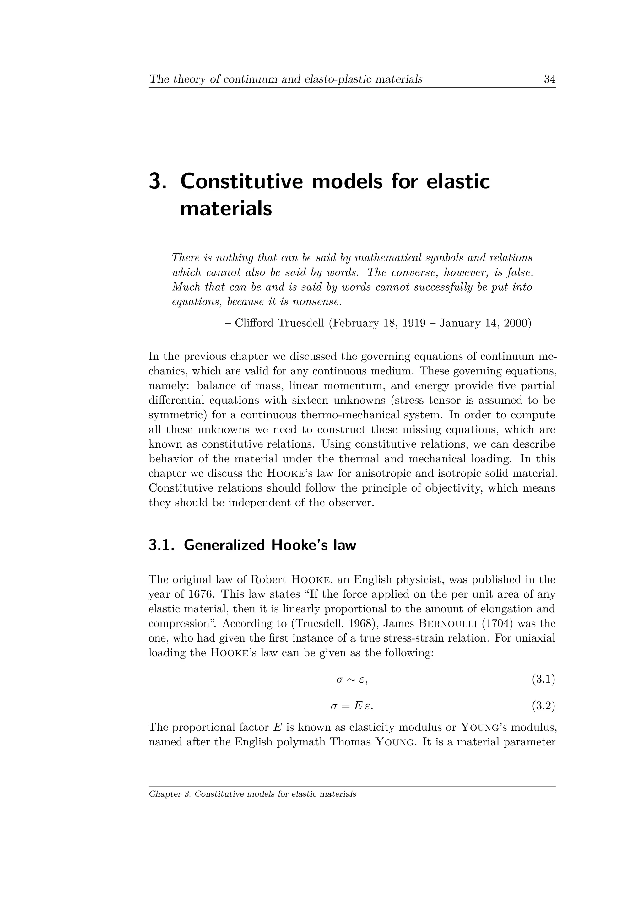 The theory of continuum and elasto-plastic materials 34
3. Constitutive models for elastic
materials
There is nothing that can be said by mathematical symbols and relations
which cannot also be said by words. The converse, however, is false.
Much that can be and is said by words cannot successfully be put into
equations, because it is nonsense.
– Clifford Truesdell (February 18, 1919 – January 14, 2000)
In the previous chapter we discussed the governing equations of continuum me­
chanics, which are valid for any continuous medium. These governing equations,
namely: balance of mass, linear momentum, and energy provide five partial
differential equations with sixteen unknowns (stress tensor is assumed to be
symmetric) for a continuous thermo-mechanical system. In order to compute
all these unknowns we need to construct these missing equations, which are
known as constitutive relations. Using constitutive relations, we can describe
behavior of the material under the thermal and mechanical loading. In this
chapter we discuss the Hooke’s law for anisotropic and isotropic solid material.
Constitutive relations should follow the principle of objectivity, which means
they should be independent of the observer.
3.1. Generalized Hooke’s law
The original law of Robert Hooke, an English physicist, was published in the
year of 1676. This law states “If the force applied on the per unit area of any
elastic material, then it is linearly proportional to the amount of elongation and
compression”. According to (Truesdell, 1968), James Bernoulli (1704) was the
one, who had given the first instance of a true stress-strain relation. For uniaxial
loading the Hooke’s law can be given as the following:
𝜎 ∼ 𝜀, (3.1)
𝜎 = 𝐸 𝜀. (3.2)
The proportional factor 𝐸 is known as elasticity modulus or Young’s modulus,
named after the English polymath Thomas Young. It is a material parameter
Chapter 3. Constitutive models for elastic materials
 