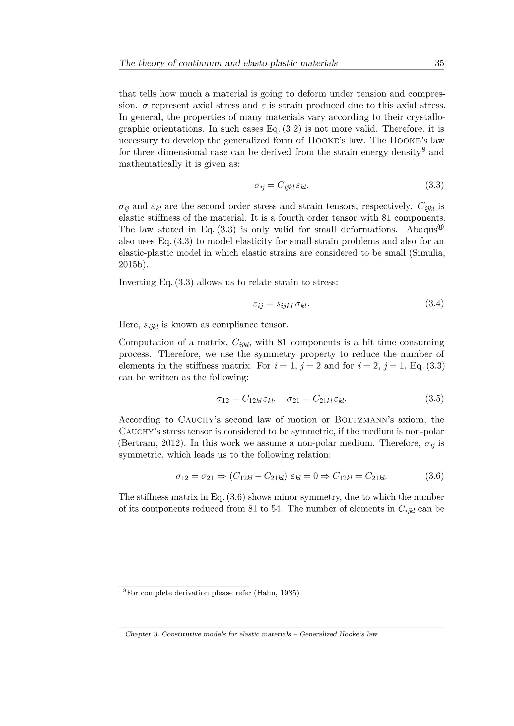 The theory of continuum and elasto-plastic materials 35
that tells how much a material is going to deform under tension and compres­
sion. 𝜎 represent axial stress and 𝜀 is strain produced due to this axial stress.
In general, the properties of many materials vary according to their crystallo­
graphic orientations. In such cases Eq. (3.2) is not more valid. Therefore, it is
necessary to develop the generalized form of Hooke’s law. The Hooke’s law
for three dimensional case can be derived from the strain energy density8 and
mathematically it is given as:
𝜎ij = 𝐶ijkl 𝜀kl. (3.3)
𝜎ij and 𝜀kl are the second order stress and strain tensors, respectively. 𝐶ijkl is
elastic stiffness of the material. It is a fourth order tensor with 81 components.
The law stated in Eq. (3.3) is only valid for small deformations. Abaqus
also uses Eq. (3.3) to model elasticity for small-strain problems and also for an
elastic-plastic model in which elastic strains are considered to be small (Simulia,
2015b).
Inverting Eq. (3.3) allows us to relate strain to stress:
𝜀𝑖𝑗 = 𝑠𝑖𝑗𝑘𝑙 𝜎 𝑘𝑙. (3.4)
Here, 𝑠ijkl is known as compliance tensor.
Computation of a matrix, 𝐶ijkl, with 81 components is a bit time consuming
process. Therefore, we use the symmetry property to reduce the number of
elements in the stiffness matrix. For i = 1, j = 2 and for i = 2, j = 1, Eq. (3.3)
can be written as the following:
𝜎12 = 𝐶12kl 𝜀kl, 𝜎21 = 𝐶21kl 𝜀kl. (3.5)
According to Cauchy’s second law of motion or Boltzmann’s axiom, the
Cauchy’s stress tensor is considered to be symmetric, if the medium is non-polar
(Bertram, 2012). In this work we assume a non-polar medium. Therefore, 𝜎ij is
symmetric, which leads us to the following relation:
𝜎12 = 𝜎21 ⇒ (𝐶12kl − 𝐶21kl) 𝜀kl = 0 ⇒ 𝐶12kl = 𝐶21kl. (3.6)
The stiffness matrix in Eq. (3.6) shows minor symmetry, due to which the number
of its components reduced from 81 to 54. The number of elements in 𝐶ijkl can be
8
For complete derivation please refer (Hahn, 1985)
Chapter 3. Constitutive models for elastic materials – Generalized Hooke’s law
 
