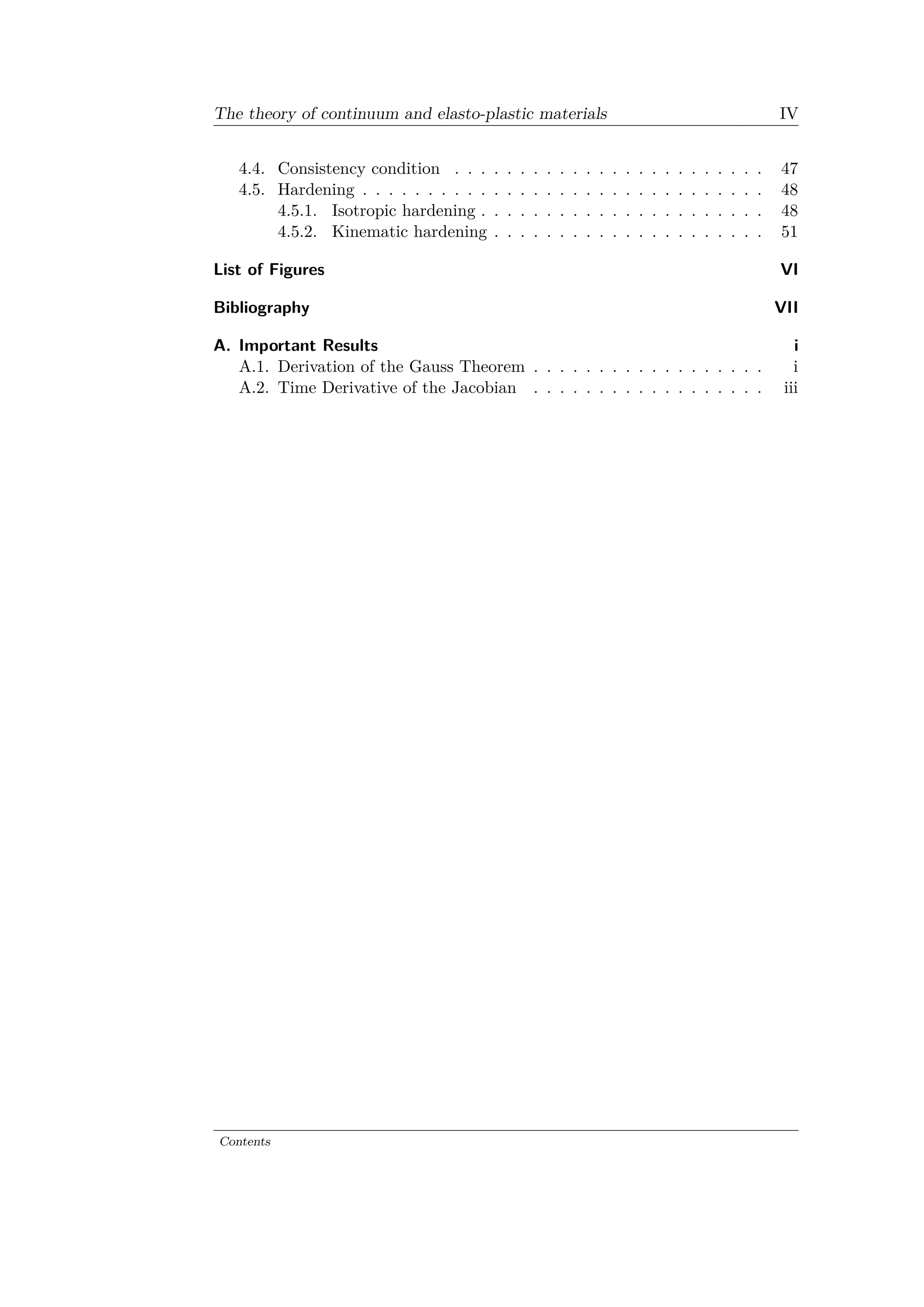 The theory of continuum and elasto-plastic materials IV
4.4. Consistency condition . . . . . . . . . . . . . . . . . . . . . . . . 47
4.5. Hardening . . . . . . . . . . . . . . . . . . . . . . . . . . . . . . . 48
4.5.1. Isotropic hardening . . . . . . . . . . . . . . . . . . . . . . 48
4.5.2. Kinematic hardening . . . . . . . . . . . . . . . . . . . . . 51
List of Figures VI
Bibliography VII
A. Important Results i
A.1. Derivation of the Gauss Theorem . . . . . . . . . . . . . . . . . . i
A.2. Time Derivative of the Jacobian . . . . . . . . . . . . . . . . . . iii
Contents
 