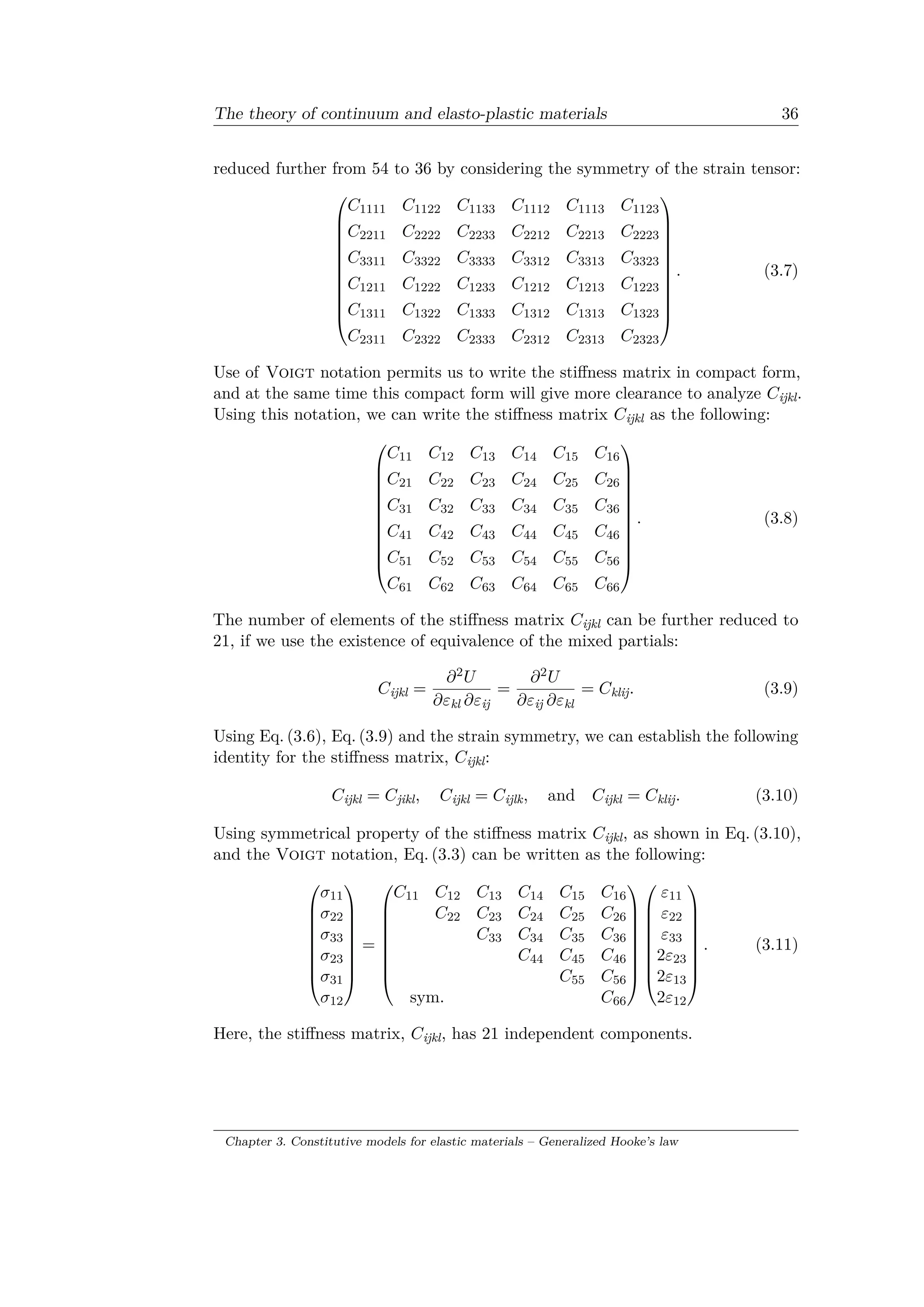 The theory of continuum and elasto-plastic materials 36
reduced further from 54 to 36 by considering the symmetry of the strain tensor:
⎛
⎜
⎜
⎜
⎜
⎜
⎜
⎜
⎜
⎜
⎜
⎝
𝐶1111 𝐶1122 𝐶1133 𝐶1112 𝐶1113 𝐶1123
𝐶2211 𝐶2222 𝐶2233 𝐶2212 𝐶2213 𝐶2223
𝐶3311 𝐶3322 𝐶3333 𝐶3312 𝐶3313 𝐶3323
𝐶1211 𝐶1222 𝐶1233 𝐶1212 𝐶1213 𝐶1223
𝐶1311 𝐶1322 𝐶1333 𝐶1312 𝐶1313 𝐶1323
𝐶2311 𝐶2322 𝐶2333 𝐶2312 𝐶2313 𝐶2323
⎞
⎟
⎟
⎟
⎟
⎟
⎟
⎟
⎟
⎟
⎟
⎠
. (3.7)
Use of Voigt notation permits us to write the stiffness matrix in compact form,
and at the same time this compact form will give more clearance to analyze 𝐶ijkl.
Using this notation, we can write the stiffness matrix 𝐶ijkl as the following:
⎛
⎜
⎜
⎜
⎜
⎜
⎜
⎜
⎜
⎜
⎜
⎝
𝐶11 𝐶12 𝐶13 𝐶14 𝐶15 𝐶16
𝐶21 𝐶22 𝐶23 𝐶24 𝐶25 𝐶26
𝐶31 𝐶32 𝐶33 𝐶34 𝐶35 𝐶36
𝐶41 𝐶42 𝐶43 𝐶44 𝐶45 𝐶46
𝐶51 𝐶52 𝐶53 𝐶54 𝐶55 𝐶56
𝐶61 𝐶62 𝐶63 𝐶64 𝐶65 𝐶66
⎞
⎟
⎟
⎟
⎟
⎟
⎟
⎟
⎟
⎟
⎟
⎠
. (3.8)
The number of elements of the stiffness matrix 𝐶ijkl can be further reduced to
21, if we use the existence of equivalence of the mixed partials:
𝐶ijkl =
𝜕2 𝑈
𝜕𝜀kl 𝜕𝜀ij
=
𝜕2 𝑈
𝜕𝜀ij 𝜕𝜀kl
= 𝐶klij. (3.9)
Using Eq. (3.6), Eq. (3.9) and the strain symmetry, we can establish the following
identity for the stiffness matrix, 𝐶ijkl:
𝐶ijkl = 𝐶jikl, 𝐶ijkl = 𝐶ijlk, and 𝐶ijkl = 𝐶klij. (3.10)
Using symmetrical property of the stiffness matrix 𝐶ijkl, as shown in Eq. (3.10),
and the Voigt notation, Eq. (3.3) can be written as the following:
⎛
⎜
⎜
⎜
⎜
⎜
⎜
⎜
⎝
𝜎11
𝜎22
𝜎33
𝜎23
𝜎31
𝜎12
⎞
⎟
⎟
⎟
⎟
⎟
⎟
⎟
⎠
=
⎛
⎜
⎜
⎜
⎜
⎜
⎜
⎜
⎝
𝐶11 𝐶12 𝐶13 𝐶14 𝐶15 𝐶16
𝐶22 𝐶23 𝐶24 𝐶25 𝐶26
𝐶33 𝐶34 𝐶35 𝐶36
𝐶44 𝐶45 𝐶46
𝐶55 𝐶56
sym. 𝐶66
⎞
⎟
⎟
⎟
⎟
⎟
⎟
⎟
⎠
⎛
⎜
⎜
⎜
⎜
⎜
⎜
⎜
⎝
𝜀11
𝜀22
𝜀33
2𝜀23
2𝜀13
2𝜀12
⎞
⎟
⎟
⎟
⎟
⎟
⎟
⎟
⎠
. (3.11)
Here, the stiffness matrix, 𝐶ijkl, has 21 independent components.
Chapter 3. Constitutive models for elastic materials – Generalized Hooke’s law
 