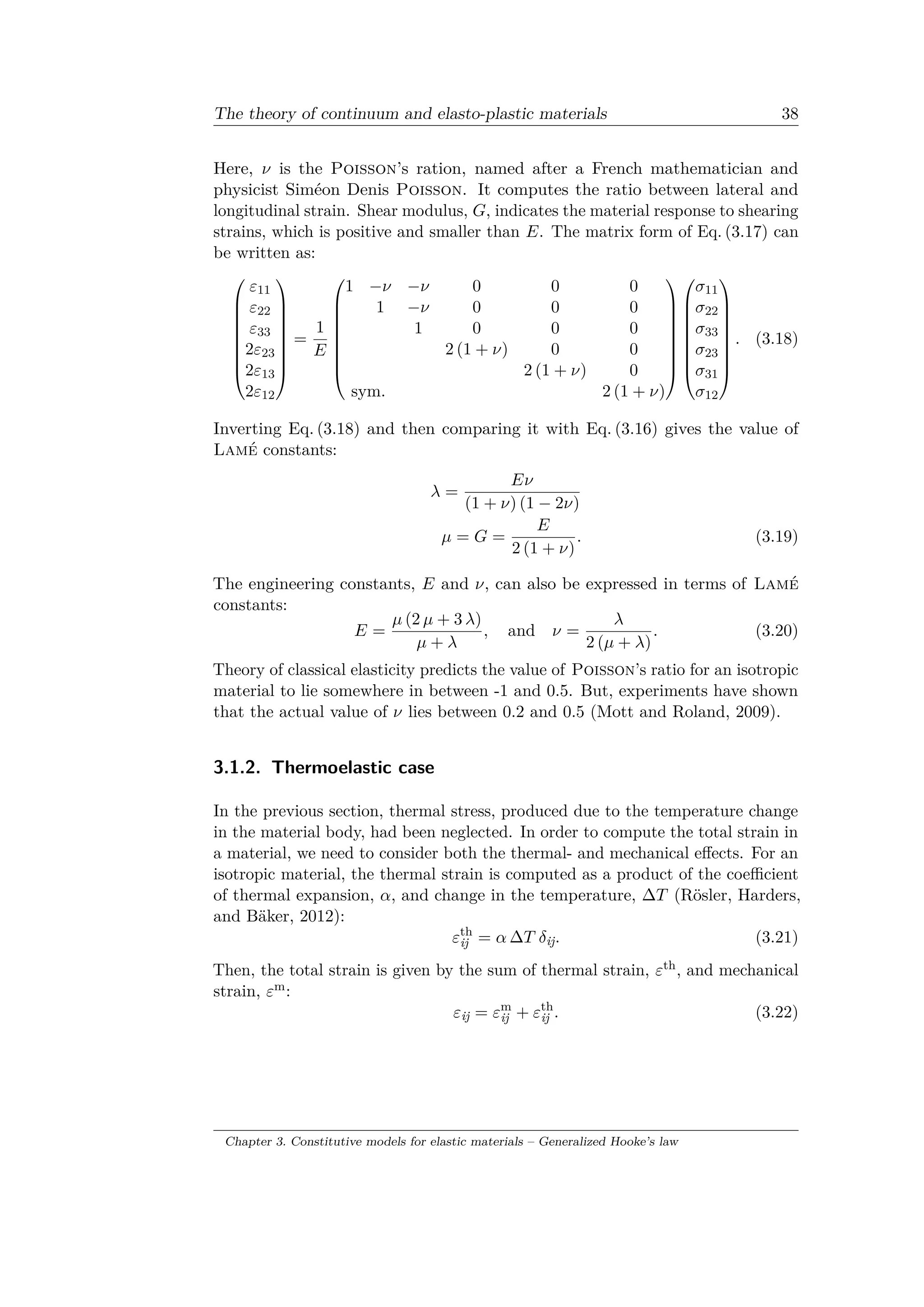 The theory of continuum and elasto-plastic materials 38
Here, 𝜈 is the Poisson’s ration, named after a French mathematician and
physicist Siméon Denis Poisson. It computes the ratio between lateral and
longitudinal strain. Shear modulus, 𝐺, indicates the material response to shearing
strains, which is positive and smaller than 𝐸. The matrix form of Eq. (3.17) can
be written as:
⎛
⎜
⎜
⎜
⎜
⎜
⎜
⎜
⎝
𝜀11
𝜀22
𝜀33
2𝜀23
2𝜀13
2𝜀12
⎞
⎟
⎟
⎟
⎟
⎟
⎟
⎟
⎠
=
1
𝐸
⎛
⎜
⎜
⎜
⎜
⎜
⎜
⎜
⎝
1 −𝜈 −𝜈 0 0 0
1 −𝜈 0 0 0
1 0 0 0
2 (1 + 𝜈) 0 0
2 (1 + 𝜈) 0
sym. 2 (1 + 𝜈)
⎞
⎟
⎟
⎟
⎟
⎟
⎟
⎟
⎠
⎛
⎜
⎜
⎜
⎜
⎜
⎜
⎜
⎝
𝜎11
𝜎22
𝜎33
𝜎23
𝜎31
𝜎12
⎞
⎟
⎟
⎟
⎟
⎟
⎟
⎟
⎠
. (3.18)
Inverting Eq. (3.18) and then comparing it with Eq. (3.16) gives the value of
Lamé constants:
𝜆 =
𝐸𝜈
(1 + 𝜈) (1 − 2𝜈)
𝜇 = 𝐺 =
𝐸
2 (1 + 𝜈)
. (3.19)
The engineering constants, 𝐸 and 𝜈, can also be expressed in terms of Lamé
constants:
𝐸 =
𝜇 (2 𝜇 + 3 𝜆)
𝜇 + 𝜆
, and 𝜈 =
𝜆
2 (𝜇 + 𝜆)
. (3.20)
Theory of classical elasticity predicts the value of Poisson’s ratio for an isotropic
material to lie somewhere in between -1 and 0.5. But, experiments have shown
that the actual value of 𝜈 lies between 0.2 and 0.5 (Mott and Roland, 2009).
3.1.2. Thermoelastic case
In the previous section, thermal stress, produced due to the temperature change
in the material body, had been neglected. In order to compute the total strain in
a material, we need to consider both the thermal- and mechanical effects. For an
isotropic material, the thermal strain is computed as a product of the coefficient
of thermal expansion, 𝛼, and change in the temperature, Δ𝑇 (Rösler, Harders,
and Bäker, 2012):
𝜀th
ij = 𝛼 Δ𝑇 𝛿ij. (3.21)
Then, the total strain is given by the sum of thermal strain, 𝜀th, and mechanical
strain, 𝜀m:
𝜀ij = 𝜀m
ij + 𝜀th
ij . (3.22)
Chapter 3. Constitutive models for elastic materials – Generalized Hooke’s law
 