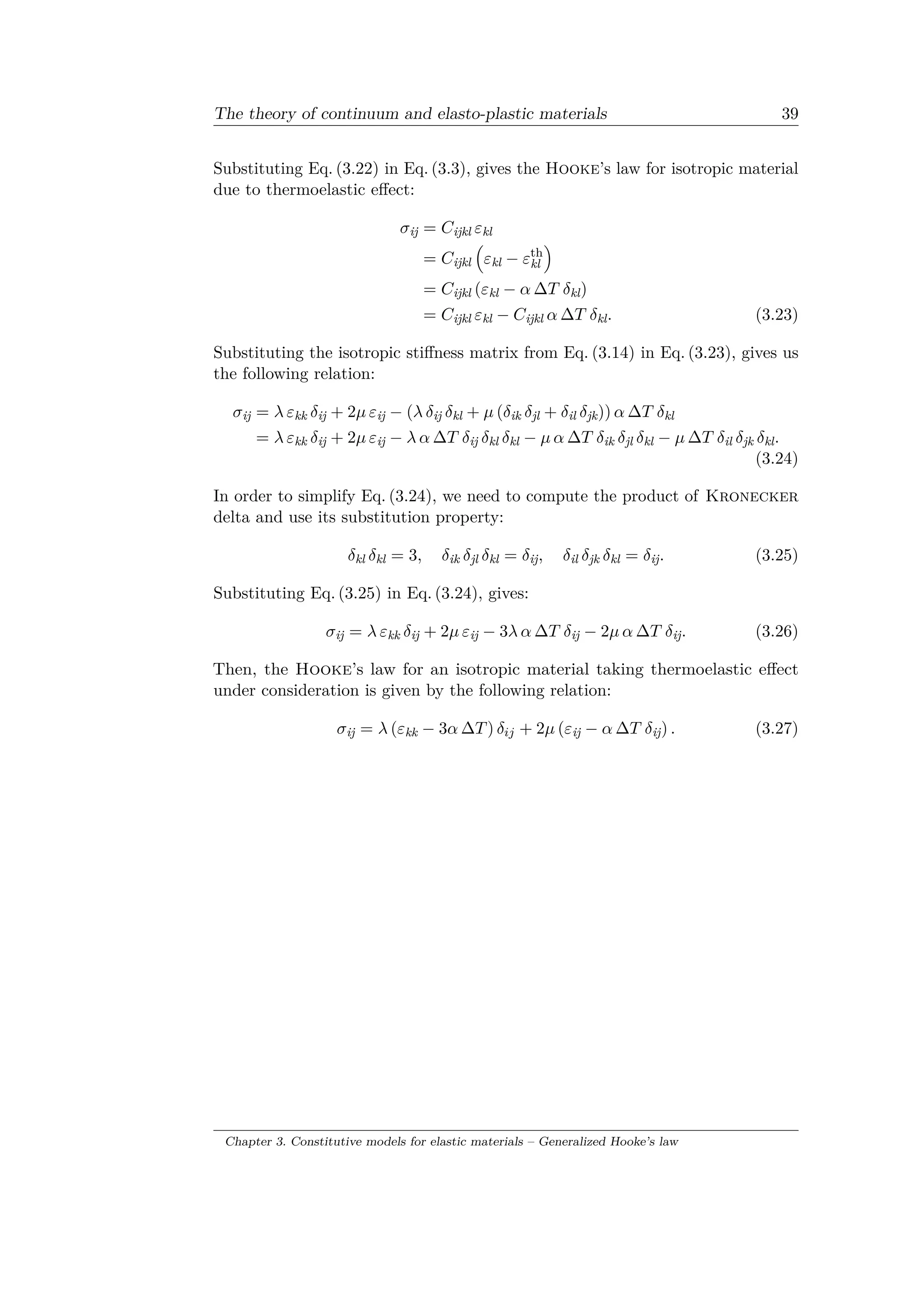 The theory of continuum and elasto-plastic materials 39
Substituting Eq. (3.22) in Eq. (3.3), gives the Hooke’s law for isotropic material
due to thermoelastic effect:
𝜎ij = 𝐶ijkl 𝜀kl
= 𝐶ijkl
(︁
𝜀kl − 𝜀th
kl
)︁
= 𝐶ijkl (𝜀kl − 𝛼 Δ𝑇 𝛿kl)
= 𝐶ijkl 𝜀kl − 𝐶ijkl 𝛼 Δ𝑇 𝛿kl. (3.23)
Substituting the isotropic stiffness matrix from Eq. (3.14) in Eq. (3.23), gives us
the following relation:
𝜎ij = 𝜆 𝜀kk 𝛿ij + 2𝜇 𝜀ij − (𝜆 𝛿ij 𝛿kl + 𝜇 (𝛿ik 𝛿jl + 𝛿il 𝛿jk)) 𝛼 Δ𝑇 𝛿kl
= 𝜆 𝜀kk 𝛿ij + 2𝜇 𝜀ij − 𝜆 𝛼 Δ𝑇 𝛿ij 𝛿kl 𝛿kl − 𝜇 𝛼 Δ𝑇 𝛿ik 𝛿jl 𝛿kl − 𝜇 Δ𝑇 𝛿il 𝛿jk 𝛿kl.
(3.24)
In order to simplify Eq. (3.24), we need to compute the product of Kronecker
delta and use its substitution property:
𝛿kl 𝛿kl = 3, 𝛿ik 𝛿jl 𝛿kl = 𝛿ij, 𝛿il 𝛿jk 𝛿kl = 𝛿ij. (3.25)
Substituting Eq. (3.25) in Eq. (3.24), gives:
𝜎ij = 𝜆 𝜀kk 𝛿ij + 2𝜇 𝜀ij − 3𝜆 𝛼 Δ𝑇 𝛿ij − 2𝜇 𝛼 Δ𝑇 𝛿ij. (3.26)
Then, the Hooke’s law for an isotropic material taking thermoelastic effect
under consideration is given by the following relation:
𝜎ij = 𝜆 (𝜀kk − 3𝛼 Δ𝑇) 𝛿𝑖𝑗 + 2𝜇 (𝜀ij − 𝛼 Δ𝑇 𝛿ij) . (3.27)
Chapter 3. Constitutive models for elastic materials – Generalized Hooke’s law
 