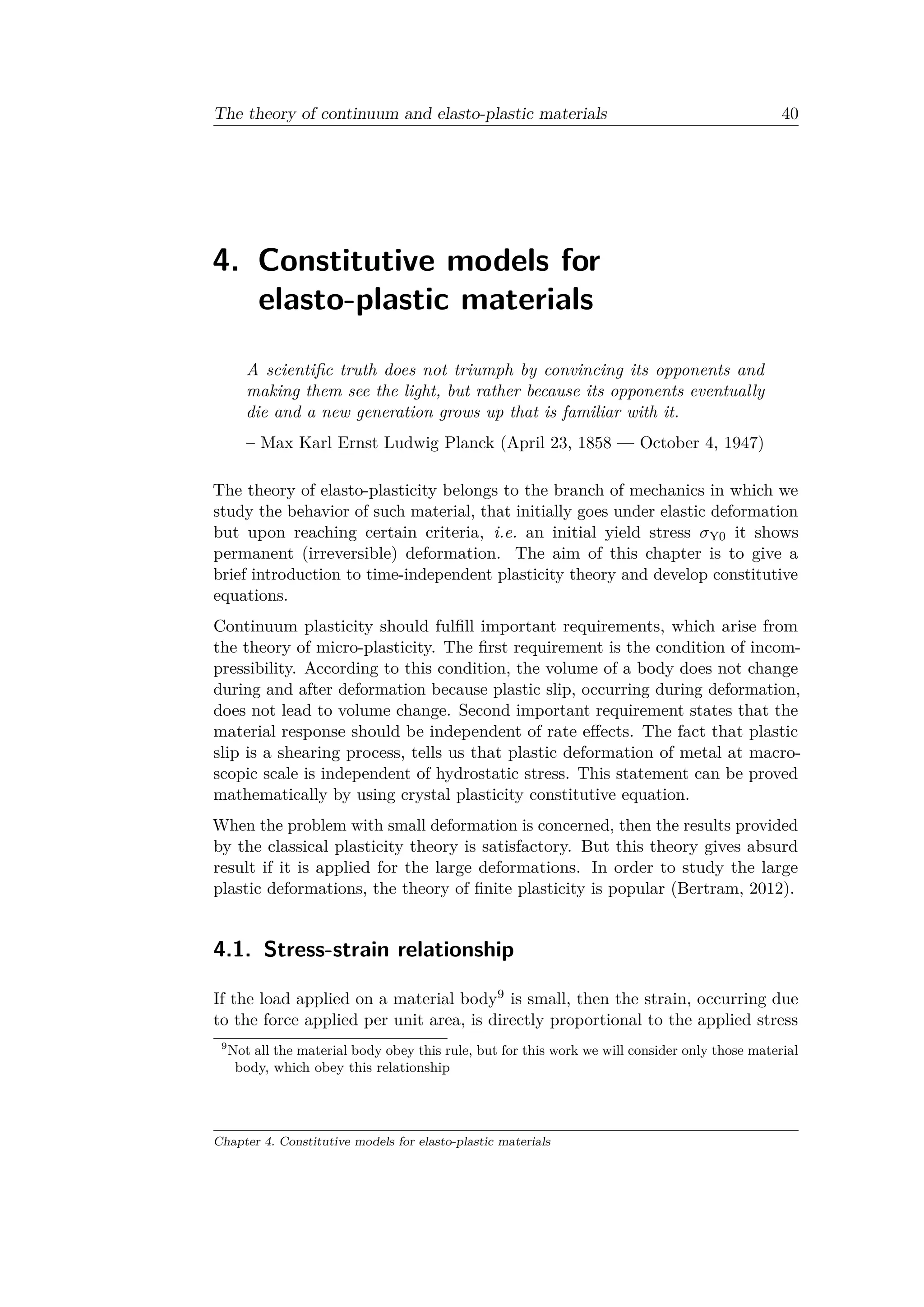 The theory of continuum and elasto-plastic materials 40
4. Constitutive models for
elasto-plastic materials
A scientific truth does not triumph by convincing its opponents and
making them see the light, but rather because its opponents eventually
die and a new generation grows up that is familiar with it.
– Max Karl Ernst Ludwig Planck (April 23, 1858 — October 4, 1947)
The theory of elasto-plasticity belongs to the branch of mechanics in which we
study the behavior of such material, that initially goes under elastic deformation
but upon reaching certain criteria, i.e. an initial yield stress 𝜎Y0 it shows
permanent (irreversible) deformation. The aim of this chapter is to give a
brief introduction to time-independent plasticity theory and develop constitutive
equations.
Continuum plasticity should fulfill important requirements, which arise from
the theory of micro-plasticity. The first requirement is the condition of incom­
pressibility. According to this condition, the volume of a body does not change
during and after deformation because plastic slip, occurring during deformation,
does not lead to volume change. Second important requirement states that the
material response should be independent of rate effects. The fact that plastic
slip is a shearing process, tells us that plastic deformation of metal at macro­
scopic scale is independent of hydrostatic stress. This statement can be proved
mathematically by using crystal plasticity constitutive equation.
When the problem with small deformation is concerned, then the results provided
by the classical plasticity theory is satisfactory. But this theory gives absurd
result if it is applied for the large deformations. In order to study the large
plastic deformations, the theory of finite plasticity is popular (Bertram, 2012).
4.1. Stress-strain relationship
If the load applied on a material body9 is small, then the strain, occurring due
to the force applied per unit area, is directly proportional to the applied stress
9
Not all the material body obey this rule, but for this work we will consider only those material
body, which obey this relationship
Chapter 4. Constitutive models for elasto-plastic materials
 