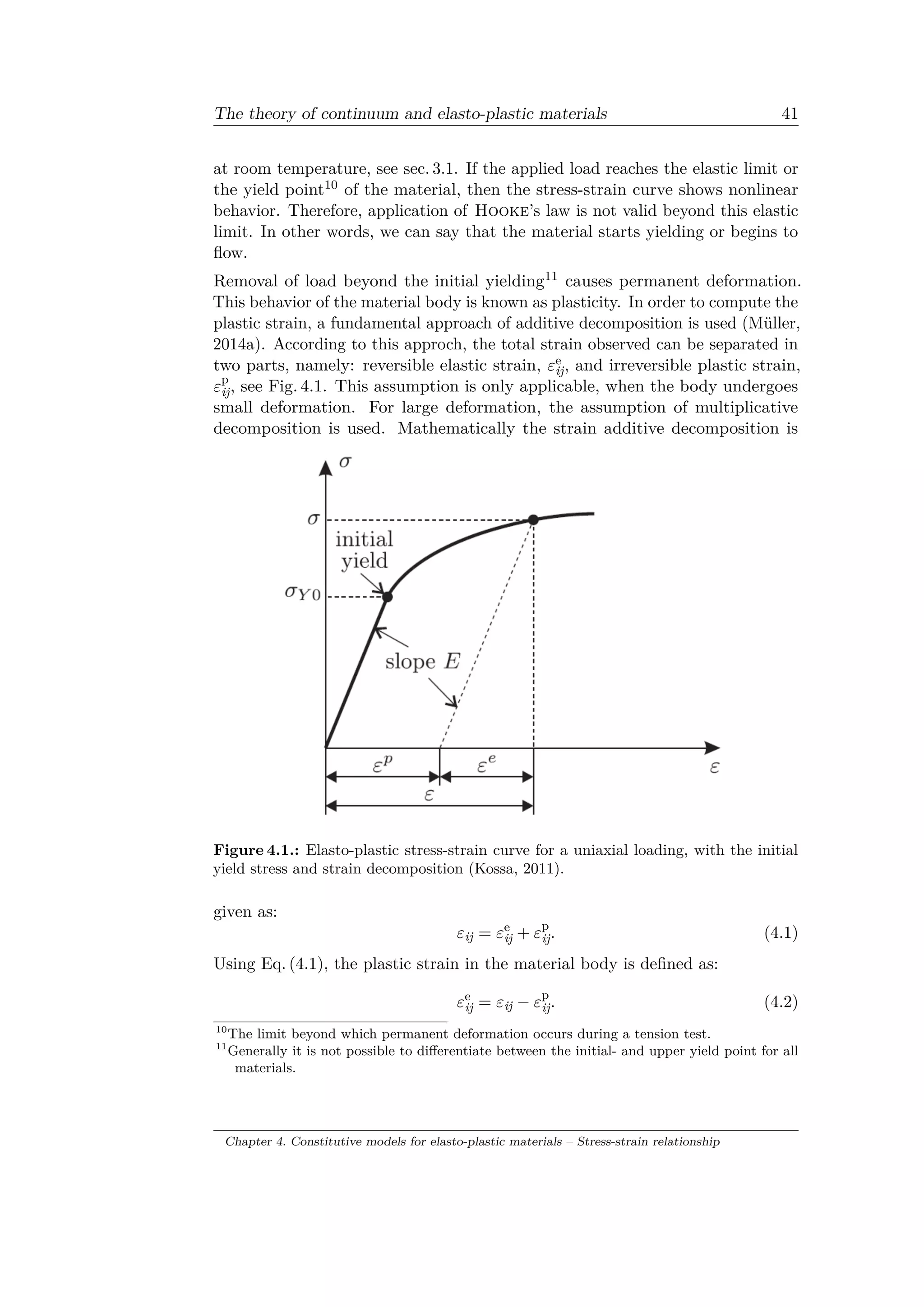 The theory of continuum and elasto-plastic materials 41
at room temperature, see sec. 3.1. If the applied load reaches the elastic limit or
the yield point10 of the material, then the stress-strain curve shows nonlinear
behavior. Therefore, application of Hooke’s law is not valid beyond this elastic
limit. In other words, we can say that the material starts yielding or begins to
flow.
Removal of load beyond the initial yielding11 causes permanent deformation.
This behavior of the material body is known as plasticity. In order to compute the
plastic strain, a fundamental approach of additive decomposition is used (Müller,
2014a). According to this approch, the total strain observed can be separated in
two parts, namely: reversible elastic strain, 𝜀e
ij, and irreversible plastic strain,
𝜀p
ij, see Fig. 4.1. This assumption is only applicable, when the body undergoes
small deformation. For large deformation, the assumption of multiplicative
decomposition is used. Mathematically the strain additive decomposition is
Figure 4.1.: Elasto-plastic stress-strain curve for a uniaxial loading, with the initial
yield stress and strain decomposition (Kossa, 2011).
given as:
𝜀ij = 𝜀e
ij + 𝜀p
ij. (4.1)
Using Eq. (4.1), the plastic strain in the material body is defined as:
𝜀e
ij = 𝜀ij − 𝜀p
ij. (4.2)
10
The limit beyond which permanent deformation occurs during a tension test.
11
Generally it is not possible to differentiate between the initial- and upper yield point for all
materials.
Chapter 4. Constitutive models for elasto-plastic materials – Stress-strain relationship
 