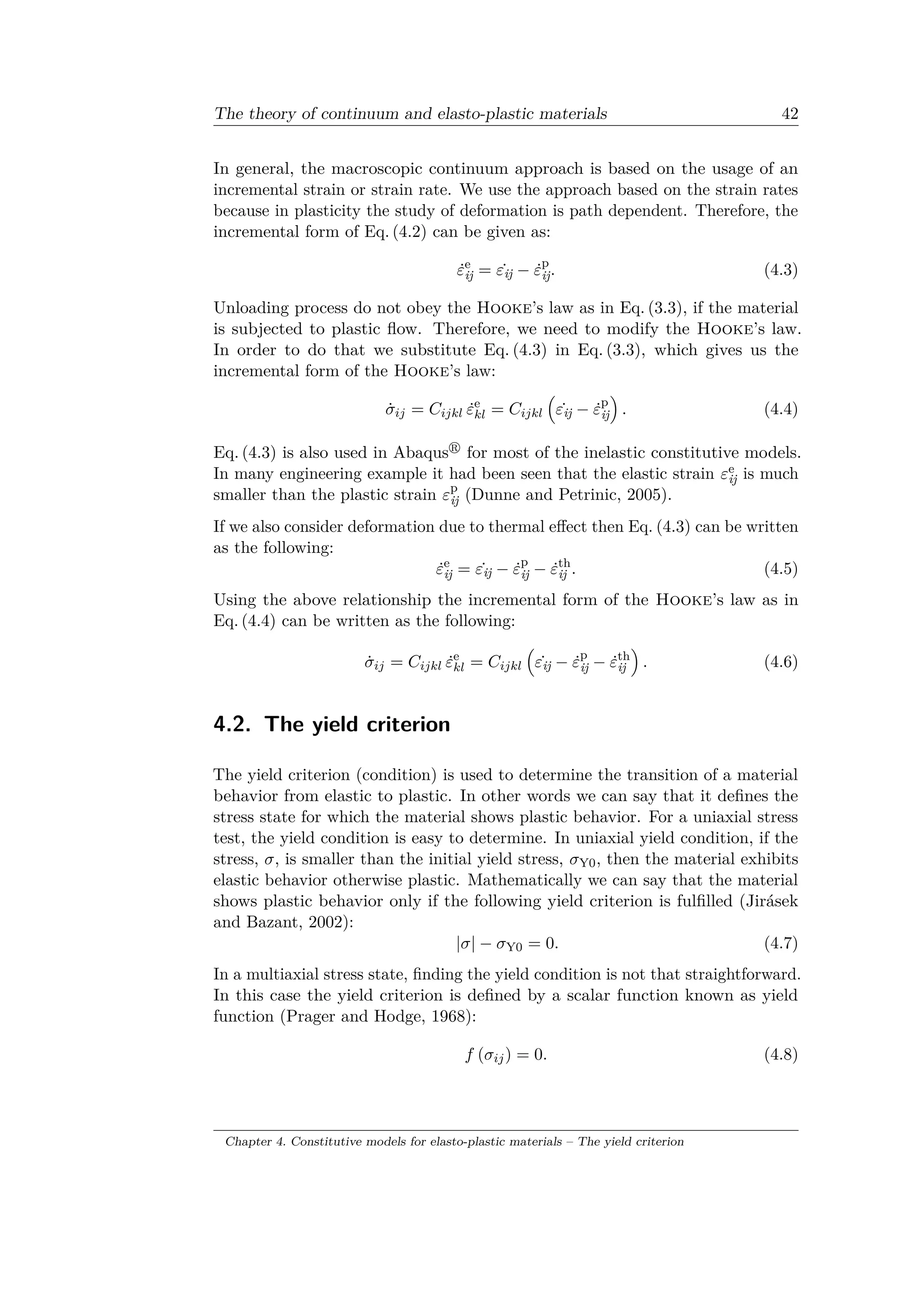 The theory of continuum and elasto-plastic materials 42
In general, the macroscopic continuum approach is based on the usage of an
incremental strain or strain rate. We use the approach based on the strain rates
because in plasticity the study of deformation is path dependent. Therefore, the
incremental form of Eq. (4.2) can be given as:
˙𝜀e
ij = ˙𝜀ij − ˙𝜀p
ij. (4.3)
Unloading process do not obey the Hooke’s law as in Eq. (3.3), if the material
is subjected to plastic flow. Therefore, we need to modify the Hooke’s law.
In order to do that we substitute Eq. (4.3) in Eq. (3.3), which gives us the
incremental form of the Hooke’s law:
˙𝜎𝑖𝑗 = 𝐶𝑖𝑗𝑘𝑙 ˙𝜀e
𝑘𝑙 = 𝐶𝑖𝑗𝑘𝑙
(︁
˙𝜀ij − ˙𝜀p
ij
)︁
. (4.4)
Eq. (4.3) is also used in Abaqus for most of the inelastic constitutive models.
In many engineering example it had been seen that the elastic strain 𝜀e
ij is much
smaller than the plastic strain 𝜀p
ij (Dunne and Petrinic, 2005).
If we also consider deformation due to thermal effect then Eq. (4.3) can be written
as the following:
˙𝜀e
ij = ˙𝜀ij − ˙𝜀p
ij − ˙𝜀th
ij . (4.5)
Using the above relationship the incremental form of the Hooke’s law as in
Eq. (4.4) can be written as the following:
˙𝜎𝑖𝑗 = 𝐶𝑖𝑗𝑘𝑙 ˙𝜀e
𝑘𝑙 = 𝐶𝑖𝑗𝑘𝑙
(︁
˙𝜀ij − ˙𝜀p
ij − ˙𝜀th
ij
)︁
. (4.6)
4.2. The yield criterion
The yield criterion (condition) is used to determine the transition of a material
behavior from elastic to plastic. In other words we can say that it defines the
stress state for which the material shows plastic behavior. For a uniaxial stress
test, the yield condition is easy to determine. In uniaxial yield condition, if the
stress, 𝜎, is smaller than the initial yield stress, 𝜎Y0, then the material exhibits
elastic behavior otherwise plastic. Mathematically we can say that the material
shows plastic behavior only if the following yield criterion is fulfilled (Jirásek
and Bazant, 2002):
|𝜎| − 𝜎Y0 = 0. (4.7)
In a multiaxial stress state, finding the yield condition is not that straightforward.
In this case the yield criterion is defined by a scalar function known as yield
function (Prager and Hodge, 1968):
𝑓 (𝜎𝑖𝑗) = 0. (4.8)
Chapter 4. Constitutive models for elasto-plastic materials – The yield criterion
 