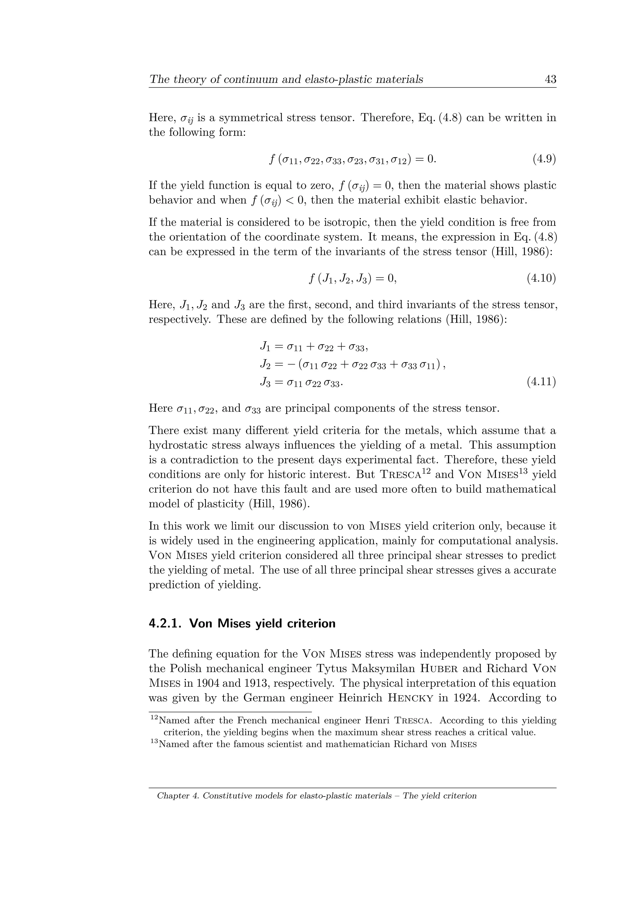 The theory of continuum and elasto-plastic materials 43
Here, 𝜎ij is a symmetrical stress tensor. Therefore, Eq. (4.8) can be written in
the following form:
𝑓 (𝜎11, 𝜎22, 𝜎33, 𝜎23, 𝜎31, 𝜎12) = 0. (4.9)
If the yield function is equal to zero, 𝑓 (𝜎ij) = 0, then the material shows plastic
behavior and when 𝑓 (𝜎ij) < 0, then the material exhibit elastic behavior.
If the material is considered to be isotropic, then the yield condition is free from
the orientation of the coordinate system. It means, the expression in Eq. (4.8)
can be expressed in the term of the invariants of the stress tensor (Hill, 1986):
𝑓 (𝐽1, 𝐽2, 𝐽3) = 0, (4.10)
Here, 𝐽1, 𝐽2 and 𝐽3 are the first, second, and third invariants of the stress tensor,
respectively. These are defined by the following relations (Hill, 1986):
𝐽1 = 𝜎11 + 𝜎22 + 𝜎33,
𝐽2 = − (𝜎11 𝜎22 + 𝜎22 𝜎33 + 𝜎33 𝜎11) ,
𝐽3 = 𝜎11 𝜎22 𝜎33. (4.11)
Here 𝜎11, 𝜎22, and 𝜎33 are principal components of the stress tensor.
There exist many different yield criteria for the metals, which assume that a
hydrostatic stress always influences the yielding of a metal. This assumption
is a contradiction to the present days experimental fact. Therefore, these yield
conditions are only for historic interest. But Tresca12 and Von Mises13 yield
criterion do not have this fault and are used more often to build mathematical
model of plasticity (Hill, 1986).
In this work we limit our discussion to von Mises yield criterion only, because it
is widely used in the engineering application, mainly for computational analysis.
Von Mises yield criterion considered all three principal shear stresses to predict
the yielding of metal. The use of all three principal shear stresses gives a accurate
prediction of yielding.
4.2.1. Von Mises yield criterion
The defining equation for the Von Mises stress was independently proposed by
the Polish mechanical engineer Tytus Maksymilan Huber and Richard Von
Mises in 1904 and 1913, respectively. The physical interpretation of this equation
was given by the German engineer Heinrich Hencky in 1924. According to
12
Named after the French mechanical engineer Henri Tresca. According to this yielding
criterion, the yielding begins when the maximum shear stress reaches a critical value.
13
Named after the famous scientist and mathematician Richard von Mises
Chapter 4. Constitutive models for elasto-plastic materials – The yield criterion
 