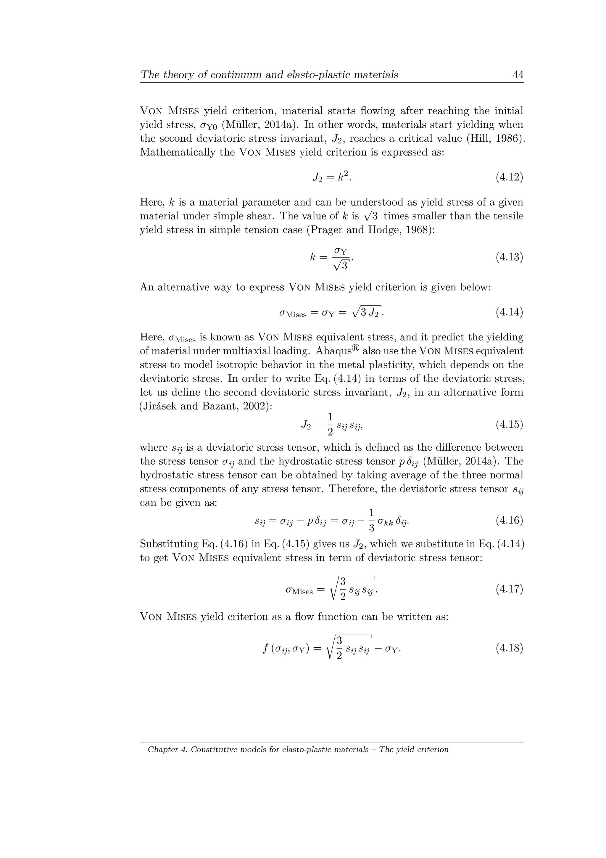The theory of continuum and elasto-plastic materials 44
Von Mises yield criterion, material starts flowing after reaching the initial
yield stress, 𝜎Y0 (Müller, 2014a). In other words, materials start yielding when
the second deviatoric stress invariant, 𝐽2, reaches a critical value (Hill, 1986).
Mathematically the Von Mises yield criterion is expressed as:
𝐽2 = 𝑘2
. (4.12)
Here, 𝑘 is a material parameter and can be understood as yield stress of a given
material under simple shear. The value of 𝑘 is
√
3 times smaller than the tensile
yield stress in simple tension case (Prager and Hodge, 1968):
𝑘 =
𝜎Y
√
3
. (4.13)
An alternative way to express Von Mises yield criterion is given below:
𝜎Mises = 𝜎Y =
√︀
3 𝐽2 . (4.14)
Here, 𝜎Mises is known as Von Mises equivalent stress, and it predict the yielding
of material under multiaxial loading. Abaqus also use the Von Mises equivalent
stress to model isotropic behavior in the metal plasticity, which depends on the
deviatoric stress. In order to write Eq. (4.14) in terms of the deviatoric stress,
let us define the second deviatoric stress invariant, 𝐽2, in an alternative form
(Jirásek and Bazant, 2002):
𝐽2 =
1
2
𝑠ij 𝑠ij, (4.15)
where 𝑠ij is a deviatoric stress tensor, which is defined as the difference between
the stress tensor 𝜎ij and the hydrostatic stress tensor 𝑝 𝛿𝑖𝑗 (Müller, 2014a). The
hydrostatic stress tensor can be obtained by taking average of the three normal
stress components of any stress tensor. Therefore, the deviatoric stress tensor 𝑠ij
can be given as:
𝑠ij = 𝜎𝑖𝑗 − 𝑝 𝛿𝑖𝑗 = 𝜎ij −
1
3
𝜎 𝑘𝑘 𝛿ij. (4.16)
Substituting Eq. (4.16) in Eq. (4.15) gives us 𝐽2, which we substitute in Eq. (4.14)
to get Von Mises equivalent stress in term of deviatoric stress tensor:
𝜎Mises =
√︂
3
2
𝑠ij 𝑠ij . (4.17)
Von Mises yield criterion as a flow function can be written as:
𝑓 (𝜎ij, 𝜎Y) =
√︂
3
2
𝑠ij 𝑠ij − 𝜎Y. (4.18)
Chapter 4. Constitutive models for elasto-plastic materials – The yield criterion
 