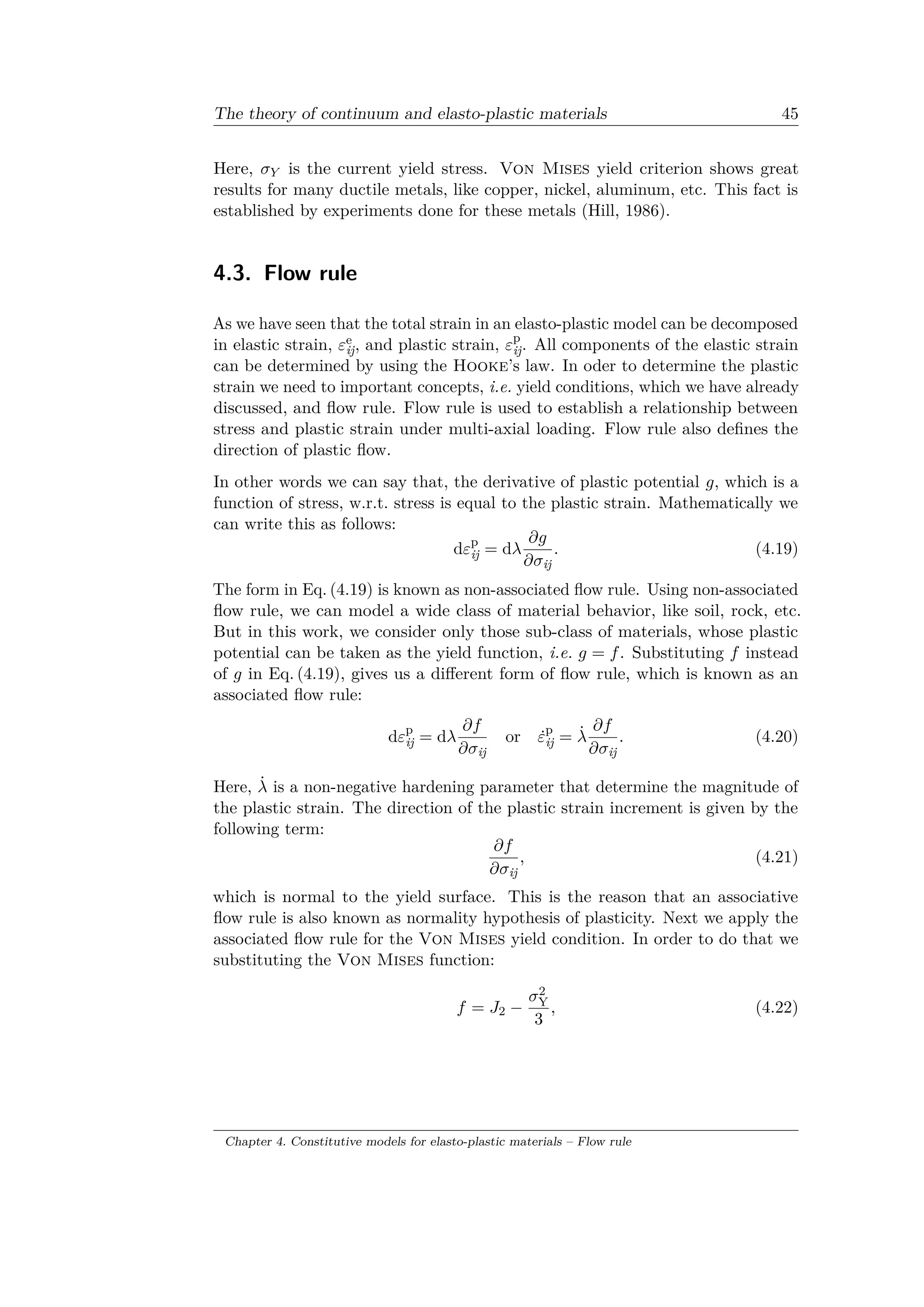 The theory of continuum and elasto-plastic materials 45
Here, 𝜎 𝑌 is the current yield stress. Von Mises yield criterion shows great
results for many ductile metals, like copper, nickel, aluminum, etc. This fact is
established by experiments done for these metals (Hill, 1986).
4.3. Flow rule
As we have seen that the total strain in an elasto-plastic model can be decomposed
in elastic strain, 𝜀e
ij, and plastic strain, 𝜀p
ij. All components of the elastic strain
can be determined by using the Hooke’s law. In oder to determine the plastic
strain we need to important concepts, i.e. yield conditions, which we have already
discussed, and flow rule. Flow rule is used to establish a relationship between
stress and plastic strain under multi-axial loading. Flow rule also defines the
direction of plastic flow.
In other words we can say that, the derivative of plastic potential 𝑔, which is a
function of stress, w.r.t. stress is equal to the plastic strain. Mathematically we
can write this as follows:
d𝜀p
ij = d𝜆
𝜕𝑔
𝜕𝜎ij
. (4.19)
The form in Eq. (4.19) is known as non-associated flow rule. Using non-associated
flow rule, we can model a wide class of material behavior, like soil, rock, etc.
But in this work, we consider only those sub-class of materials, whose plastic
potential can be taken as the yield function, i.e. 𝑔 = 𝑓. Substituting 𝑓 instead
of 𝑔 in Eq. (4.19), gives us a different form of flow rule, which is known as an
associated flow rule:
d𝜀p
ij = d𝜆
𝜕𝑓
𝜕𝜎ij
or ˙𝜀p
ij = ˙𝜆
𝜕𝑓
𝜕𝜎ij
. (4.20)
Here, ˙𝜆 is a non-negative hardening parameter that determine the magnitude of
the plastic strain. The direction of the plastic strain increment is given by the
following term:
𝜕𝑓
𝜕𝜎ij
, (4.21)
which is normal to the yield surface. This is the reason that an associative
flow rule is also known as normality hypothesis of plasticity. Next we apply the
associated flow rule for the Von Mises yield condition. In order to do that we
substituting the Von Mises function:
𝑓 = 𝐽2 −
𝜎2
Y
3
, (4.22)
Chapter 4. Constitutive models for elasto-plastic materials – Flow rule
 
