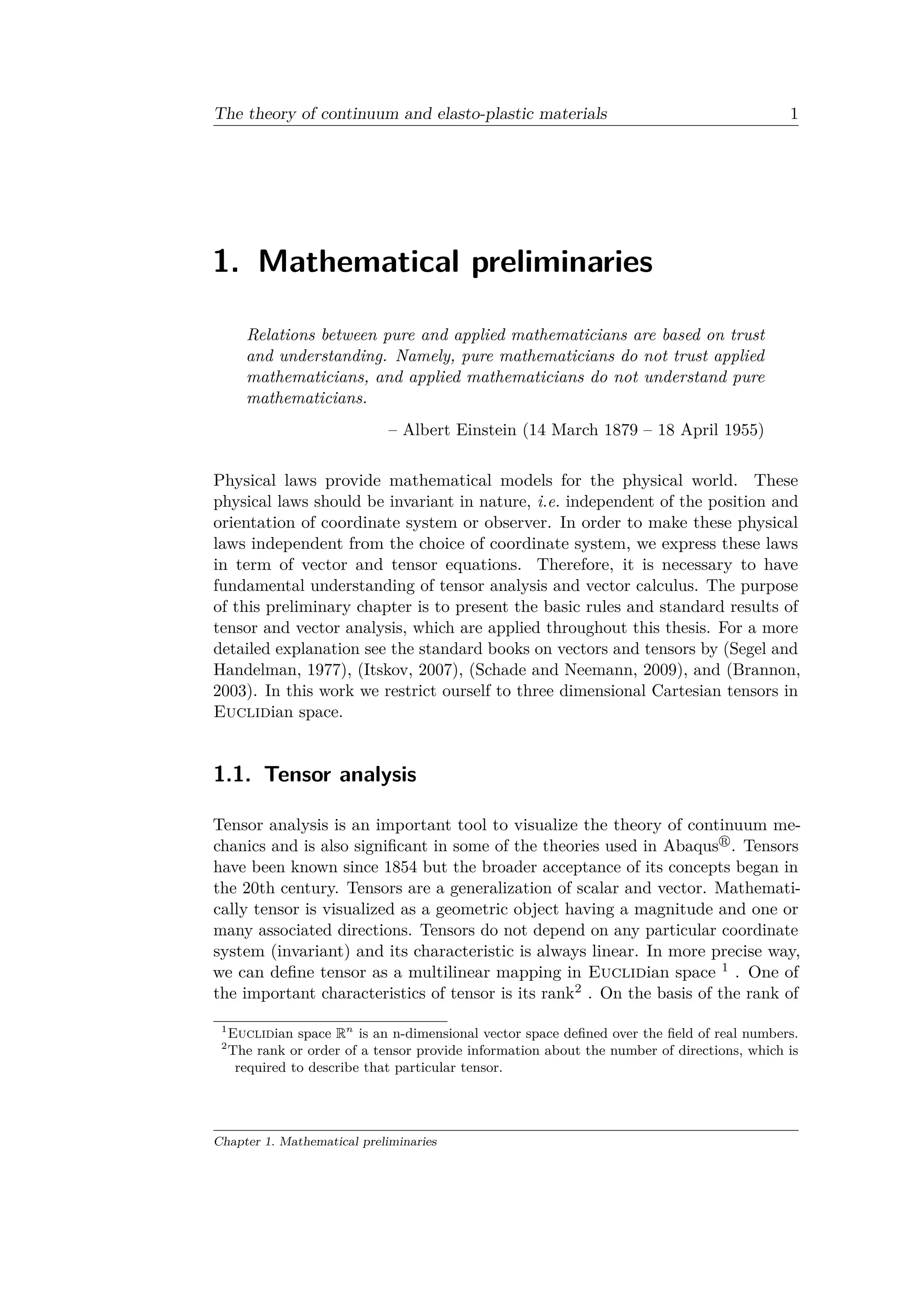 The theory of continuum and elasto-plastic materials 1
1. Mathematical preliminaries
Relations between pure and applied mathematicians are based on trust
and understanding. Namely, pure mathematicians do not trust applied
mathematicians, and applied mathematicians do not understand pure
mathematicians.
– Albert Einstein (14 March 1879 – 18 April 1955)
Physical laws provide mathematical models for the physical world. These
physical laws should be invariant in nature, i.e. independent of the position and
orientation of coordinate system or observer. In order to make these physical
laws independent from the choice of coordinate system, we express these laws
in term of vector and tensor equations. Therefore, it is necessary to have
fundamental understanding of tensor analysis and vector calculus. The purpose
of this preliminary chapter is to present the basic rules and standard results of
tensor and vector analysis, which are applied throughout this thesis. For a more
detailed explanation see the standard books on vectors and tensors by (Segel and
Handelman, 1977), (Itskov, 2007), (Schade and Neemann, 2009), and (Brannon,
2003). In this work we restrict ourself to three dimensional Cartesian tensors in
Euclidian space.
1.1. Tensor analysis
Tensor analysis is an important tool to visualize the theory of continuum me­
chanics and is also significant in some of the theories used in Abaqus . Tensors
have been known since 1854 but the broader acceptance of its concepts began in
the 20th century. Tensors are a generalization of scalar and vector. Mathemati­
cally tensor is visualized as a geometric object having a magnitude and one or
many associated directions. Tensors do not depend on any particular coordinate
system (invariant) and its characteristic is always linear. In more precise way,
we can define tensor as a multilinear mapping in Euclidian space 1 . One of
the important characteristics of tensor is its rank2 . On the basis of the rank of
1
Euclidian space R 𝑛
is an n-dimensional vector space defined over the field of real numbers.
2
The rank or order of a tensor provide information about the number of directions, which is
required to describe that particular tensor.
Chapter 1. Mathematical preliminaries
 