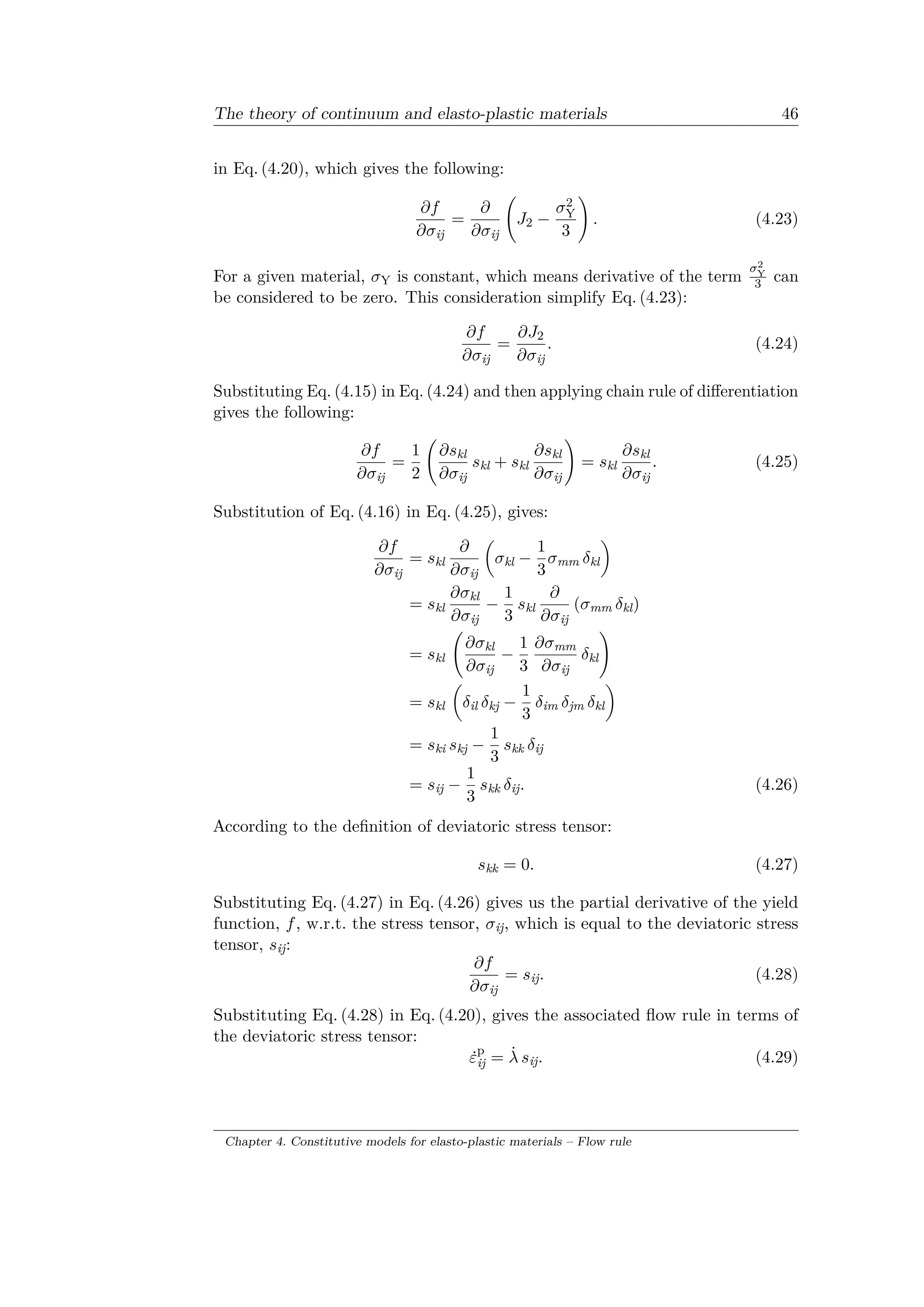 The theory of continuum and elasto-plastic materials 46
in Eq. (4.20), which gives the following:
𝜕𝑓
𝜕𝜎ij
=
𝜕
𝜕𝜎ij
(︃
𝐽2 −
𝜎2
Y
3
)︃
. (4.23)
For a given material, 𝜎Y is constant, which means derivative of the term
𝜎2
Y
3 can
be considered to be zero. This consideration simplify Eq. (4.23):
𝜕𝑓
𝜕𝜎ij
=
𝜕𝐽2
𝜕𝜎ij
. (4.24)
Substituting Eq. (4.15) in Eq. (4.24) and then applying chain rule of differentiation
gives the following:
𝜕𝑓
𝜕𝜎ij
=
1
2
(︃
𝜕𝑠kl
𝜕𝜎ij
𝑠kl + 𝑠kl
𝜕𝑠kl
𝜕𝜎ij
)︃
= 𝑠kl
𝜕𝑠kl
𝜕𝜎ij
. (4.25)
Substitution of Eq. (4.16) in Eq. (4.25), gives:
𝜕𝑓
𝜕𝜎ij
= 𝑠kl
𝜕
𝜕𝜎ij
(︂
𝜎kl −
1
3
𝜎mm 𝛿kl
)︂
= 𝑠kl
𝜕𝜎kl
𝜕𝜎ij
−
1
3
𝑠kl
𝜕
𝜕𝜎ij
(𝜎mm 𝛿kl)
= 𝑠kl
(︃
𝜕𝜎kl
𝜕𝜎ij
−
1
3
𝜕𝜎mm
𝜕𝜎ij
𝛿kl
)︃
= 𝑠kl
(︂
𝛿il 𝛿kj −
1
3
𝛿im 𝛿jm 𝛿kl
)︂
= 𝑠ki 𝑠kj −
1
3
𝑠kk 𝛿ij
= 𝑠ij −
1
3
𝑠kk 𝛿ij. (4.26)
According to the definition of deviatoric stress tensor:
𝑠kk = 0. (4.27)
Substituting Eq. (4.27) in Eq. (4.26) gives us the partial derivative of the yield
function, 𝑓, w.r.t. the stress tensor, 𝜎ij, which is equal to the deviatoric stress
tensor, 𝑠ij:
𝜕𝑓
𝜕𝜎ij
= 𝑠ij. (4.28)
Substituting Eq. (4.28) in Eq. (4.20), gives the associated flow rule in terms of
the deviatoric stress tensor:
˙𝜀p
ij = ˙𝜆 𝑠ij. (4.29)
Chapter 4. Constitutive models for elasto-plastic materials – Flow rule
 