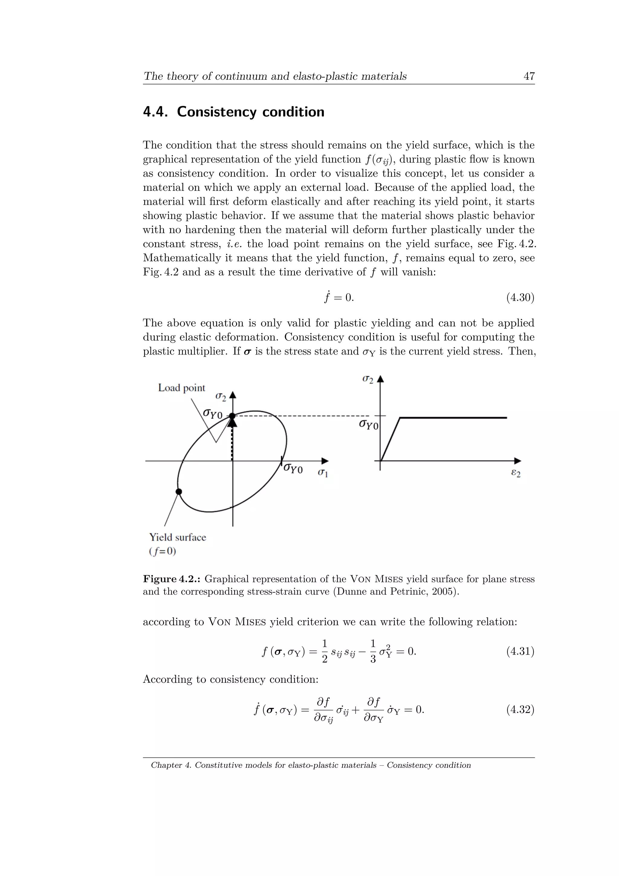 The theory of continuum and elasto-plastic materials 47
4.4. Consistency condition
The condition that the stress should remains on the yield surface, which is the
graphical representation of the yield function 𝑓(𝜎ij), during plastic flow is known
as consistency condition. In order to visualize this concept, let us consider a
material on which we apply an external load. Because of the applied load, the
material will first deform elastically and after reaching its yield point, it starts
showing plastic behavior. If we assume that the material shows plastic behavior
with no hardening then the material will deform further plastically under the
constant stress, i.e. the load point remains on the yield surface, see Fig. 4.2.
Mathematically it means that the yield function, 𝑓, remains equal to zero, see
Fig. 4.2 and as a result the time derivative of 𝑓 will vanish:
˙𝑓 = 0. (4.30)
The above equation is only valid for plastic yielding and can not be applied
during elastic deformation. Consistency condition is useful for computing the
plastic multiplier. If 𝜎 is the stress state and 𝜎Y is the current yield stress. Then,
Figure 4.2.: Graphical representation of the Von Mises yield surface for plane stress
and the corresponding stress-strain curve (Dunne and Petrinic, 2005).
according to Von Mises yield criterion we can write the following relation:
𝑓 (𝜎, 𝜎Y) =
1
2
𝑠ij 𝑠ij −
1
3
𝜎2
Y = 0. (4.31)
According to consistency condition:
˙𝑓 (𝜎, 𝜎Y) =
𝜕𝑓
𝜕𝜎ij
˙𝜎ij +
𝜕𝑓
𝜕𝜎Y
˙𝜎Y = 0. (4.32)
Chapter 4. Constitutive models for elasto-plastic materials – Consistency condition
 