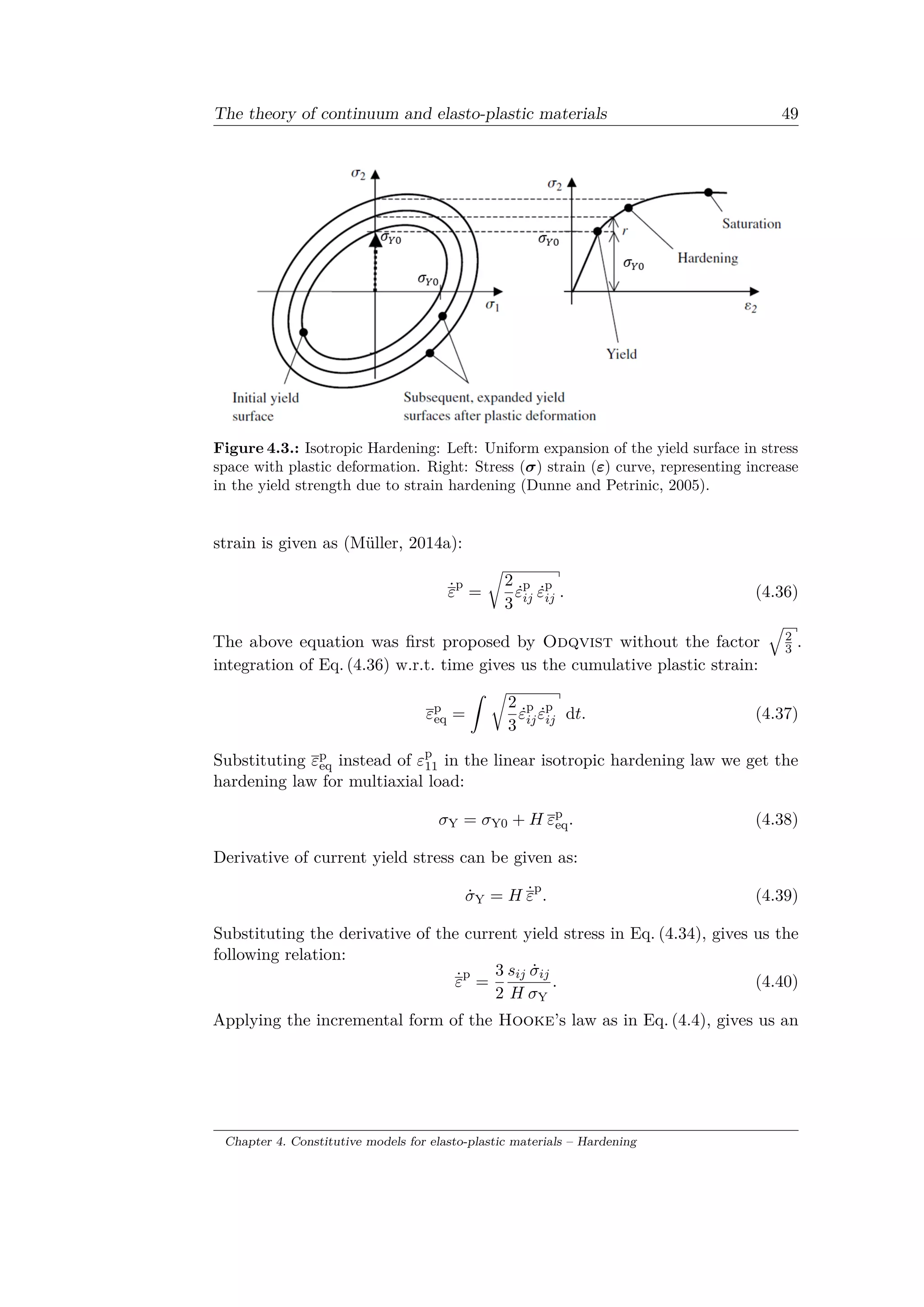 The theory of continuum and elasto-plastic materials 49
Figure 4.3.: Isotropic Hardening: Left: Uniform expansion of the yield surface in stress
space with plastic deformation. Right: Stress (𝜎) strain (𝜀) curve, representing increase
in the yield strength due to strain hardening (Dunne and Petrinic, 2005).
strain is given as (Müller, 2014a):
˙𝜀
p
=
√︂
2
3
˙𝜀p
𝑖𝑗 ˙𝜀p
𝑖𝑗 . (4.36)
The above equation was first proposed by Odqvist without the factor
√︁
2
3 .
integration of Eq. (4.36) w.r.t. time gives us the cumulative plastic strain:
𝜀p
eq =
ˆ √︂
2
3
˙𝜀p
𝑖𝑗 ˙𝜀p
𝑖𝑗 d𝑡. (4.37)
Substituting 𝜀p
eq instead of 𝜀p
11 in the linear isotropic hardening law we get the
hardening law for multiaxial load:
𝜎Y = 𝜎Y0 + 𝐻 𝜀p
eq. (4.38)
Derivative of current yield stress can be given as:
˙𝜎Y = 𝐻 ˙𝜀
p
. (4.39)
Substituting the derivative of the current yield stress in Eq. (4.34), gives us the
following relation:
˙𝜀
p
=
3
2
𝑠𝑖𝑗 ˙𝜎𝑖𝑗
𝐻 𝜎Y
. (4.40)
Applying the incremental form of the Hooke’s law as in Eq. (4.4), gives us an
Chapter 4. Constitutive models for elasto-plastic materials – Hardening
 
