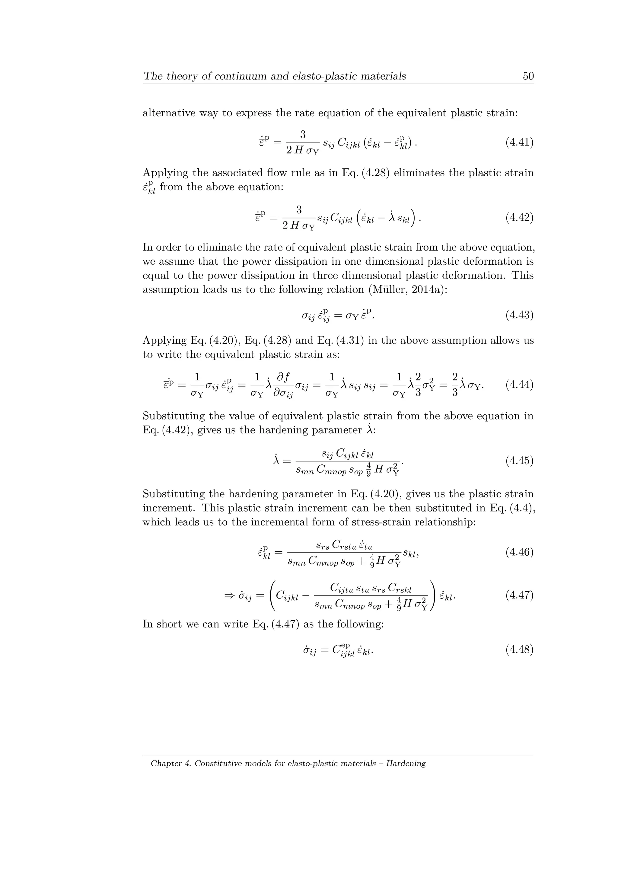 The theory of continuum and elasto-plastic materials 50
alternative way to express the rate equation of the equivalent plastic strain:
˙𝜀
p
=
3
2 𝐻 𝜎Y
𝑠𝑖𝑗 𝐶𝑖𝑗𝑘𝑙
(︀
˙𝜀 𝑘𝑙 − ˙𝜀p
𝑘𝑙
)︀
. (4.41)
Applying the associated flow rule as in Eq. (4.28) eliminates the plastic strain
˙𝜀p
𝑘𝑙 from the above equation:
˙𝜀
p
=
3
2 𝐻 𝜎Y
𝑠ij 𝐶𝑖𝑗𝑘𝑙
(︁
˙𝜀 𝑘𝑙 − ˙𝜆 𝑠 𝑘𝑙
)︁
. (4.42)
In order to eliminate the rate of equivalent plastic strain from the above equation,
we assume that the power dissipation in one dimensional plastic deformation is
equal to the power dissipation in three dimensional plastic deformation. This
assumption leads us to the following relation (Müller, 2014a):
𝜎𝑖𝑗 ˙𝜀p
𝑖𝑗 = 𝜎Y ˙𝜀
p
. (4.43)
Applying Eq. (4.20), Eq. (4.28) and Eq. (4.31) in the above assumption allows us
to write the equivalent plastic strain as:
˙𝜀p =
1
𝜎Y
𝜎𝑖𝑗 ˙𝜀p
𝑖𝑗 =
1
𝜎Y
˙𝜆
𝜕𝑓
𝜕𝜎𝑖𝑗
𝜎𝑖𝑗 =
1
𝜎Y
˙𝜆 𝑠𝑖𝑗 𝑠𝑖𝑗 =
1
𝜎Y
˙𝜆
2
3
𝜎2
Y =
2
3
˙𝜆 𝜎Y. (4.44)
Substituting the value of equivalent plastic strain from the above equation in
Eq. (4.42), gives us the hardening parameter ˙𝜆:
˙𝜆 =
𝑠𝑖𝑗 𝐶𝑖𝑗𝑘𝑙 ˙𝜀 𝑘𝑙
𝑠 𝑚𝑛 𝐶 𝑚𝑛𝑜𝑝 𝑠 𝑜𝑝
4
9 𝐻 𝜎2
Y
. (4.45)
Substituting the hardening parameter in Eq. (4.20), gives us the plastic strain
increment. This plastic strain increment can be then substituted in Eq. (4.4),
which leads us to the incremental form of stress-strain relationship:
˙𝜀p
𝑘𝑙 =
𝑠 𝑟𝑠 𝐶 𝑟𝑠𝑡𝑢 ˙𝜀𝑡𝑢
𝑠 𝑚𝑛 𝐶 𝑚𝑛𝑜𝑝 𝑠 𝑜𝑝 + 4
9 𝐻 𝜎2
Y
𝑠 𝑘𝑙, (4.46)
⇒ ˙𝜎𝑖𝑗 =
(︃
𝐶𝑖𝑗𝑘𝑙 −
𝐶𝑖𝑗𝑡𝑢 𝑠𝑡𝑢 𝑠 𝑟𝑠 𝐶 𝑟𝑠𝑘𝑙
𝑠 𝑚𝑛 𝐶 𝑚𝑛𝑜𝑝 𝑠 𝑜𝑝 + 4
9 𝐻 𝜎2
Y
)︃
˙𝜀 𝑘𝑙. (4.47)
In short we can write Eq. (4.47) as the following:
˙𝜎𝑖𝑗 = 𝐶ep
𝑖𝑗𝑘𝑙 ˙𝜀 𝑘𝑙. (4.48)
Chapter 4. Constitutive models for elasto-plastic materials – Hardening
 