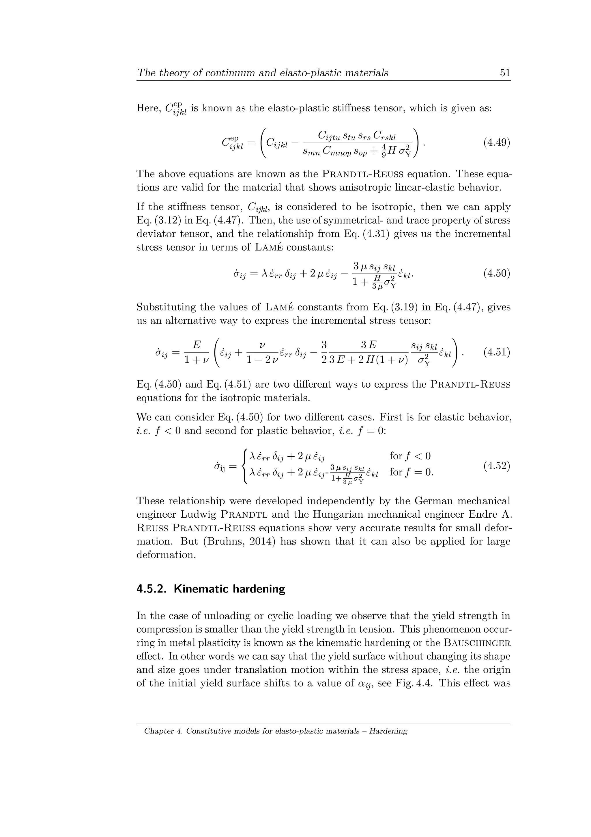 The theory of continuum and elasto-plastic materials 51
Here, 𝐶ep
𝑖𝑗𝑘𝑙 is known as the elasto-plastic stiffness tensor, which is given as:
𝐶ep
𝑖𝑗𝑘𝑙 =
(︃
𝐶𝑖𝑗𝑘𝑙 −
𝐶𝑖𝑗𝑡𝑢 𝑠𝑡𝑢 𝑠 𝑟𝑠 𝐶 𝑟𝑠𝑘𝑙
𝑠 𝑚𝑛 𝐶 𝑚𝑛𝑜𝑝 𝑠 𝑜𝑝 + 4
9 𝐻 𝜎2
Y
)︃
. (4.49)
The above equations are known as the Prandtl-Reuss equation. These equa­
tions are valid for the material that shows anisotropic linear-elastic behavior.
If the stiffness tensor, 𝐶ijkl, is considered to be isotropic, then we can apply
Eq. (3.12) in Eq. (4.47). Then, the use of symmetrical- and trace property of stress
deviator tensor, and the relationship from Eq. (4.31) gives us the incremental
stress tensor in terms of Lamé constants:
˙𝜎𝑖𝑗 = 𝜆 ˙𝜀 𝑟𝑟 𝛿𝑖𝑗 + 2 𝜇 ˙𝜀𝑖𝑗 −
3 𝜇 𝑠𝑖𝑗 𝑠 𝑘𝑙
1 + 𝐻
3 𝜇 𝜎2
Y
˙𝜀 𝑘𝑙. (4.50)
Substituting the values of Lamé constants from Eq. (3.19) in Eq. (4.47), gives
us an alternative way to express the incremental stress tensor:
˙𝜎𝑖𝑗 =
𝐸
1 + 𝜈
(︃
˙𝜀𝑖𝑗 +
𝜈
1 − 2 𝜈
˙𝜀 𝑟𝑟 𝛿𝑖𝑗 −
3
2
3 𝐸
3 𝐸 + 2 𝐻(1 + 𝜈)
𝑠𝑖𝑗 𝑠 𝑘𝑙
𝜎2
Y
˙𝜀 𝑘𝑙
)︃
. (4.51)
Eq. (4.50) and Eq. (4.51) are two different ways to express the Prandtl-Reuss
equations for the isotropic materials.
We can consider Eq. (4.50) for two different cases. First is for elastic behavior,
i.e. 𝑓 < 0 and second for plastic behavior, i.e. 𝑓 = 0:
˙𝜎ij =
⎧
⎨
⎩
𝜆 ˙𝜀 𝑟𝑟 𝛿𝑖𝑗 + 2 𝜇 ˙𝜀𝑖𝑗 for 𝑓 < 0
𝜆 ˙𝜀 𝑟𝑟 𝛿𝑖𝑗 + 2 𝜇 ˙𝜀𝑖𝑗-
3 𝜇 𝑠 𝑖𝑗 𝑠 𝑘𝑙
1+ 𝐻
3 𝜇
𝜎2
Y
˙𝜀 𝑘𝑙 for 𝑓 = 0.
(4.52)
These relationship were developed independently by the German mechanical
engineer Ludwig Prandtl and the Hungarian mechanical engineer Endre A.
Reuss Prandtl-Reuss equations show very accurate results for small defor­
mation. But (Bruhns, 2014) has shown that it can also be applied for large
deformation.
4.5.2. Kinematic hardening
In the case of unloading or cyclic loading we observe that the yield strength in
compression is smaller than the yield strength in tension. This phenomenon occur­
ring in metal plasticity is known as the kinematic hardening or the Bauschinger
effect. In other words we can say that the yield surface without changing its shape
and size goes under translation motion within the stress space, i.e. the origin
of the initial yield surface shifts to a value of 𝛼ij, see Fig. 4.4. This effect was
Chapter 4. Constitutive models for elasto-plastic materials – Hardening
 