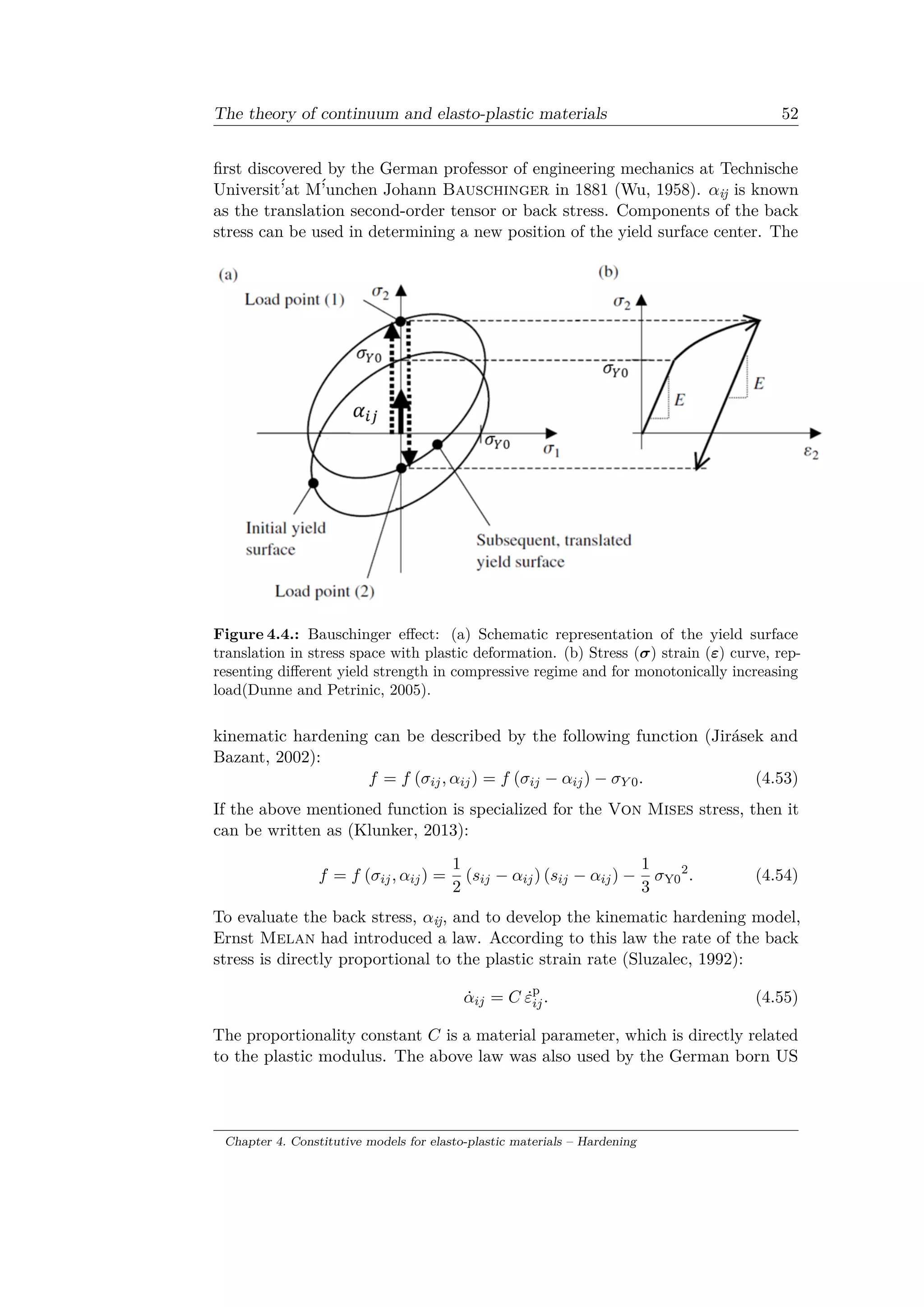 The theory of continuum and elasto-plastic materials 52
first discovered by the German professor of engineering mechanics at Technische
Universit´’at M´’unchen Johann Bauschinger in 1881 (Wu, 1958). 𝛼ij is known
as the translation second-order tensor or back stress. Components of the back
stress can be used in determining a new position of the yield surface center. The
Figure 4.4.: Bauschinger effect: (a) Schematic representation of the yield surface
translation in stress space with plastic deformation. (b) Stress (𝜎) strain (𝜀) curve, rep­
resenting different yield strength in compressive regime and for monotonically increasing
load(Dunne and Petrinic, 2005).
kinematic hardening can be described by the following function (Jirásek and
Bazant, 2002):
𝑓 = 𝑓 (𝜎𝑖𝑗, 𝛼𝑖𝑗) = 𝑓 (𝜎𝑖𝑗 − 𝛼𝑖𝑗) − 𝜎 𝑌 0. (4.53)
If the above mentioned function is specialized for the Von Mises stress, then it
can be written as (Klunker, 2013):
𝑓 = 𝑓 (𝜎𝑖𝑗, 𝛼𝑖𝑗) =
1
2
(𝑠𝑖𝑗 − 𝛼𝑖𝑗) (𝑠𝑖𝑗 − 𝛼𝑖𝑗) −
1
3
𝜎Y0
2
. (4.54)
To evaluate the back stress, 𝛼ij, and to develop the kinematic hardening model,
Ernst Melan had introduced a law. According to this law the rate of the back
stress is directly proportional to the plastic strain rate (Sluzalec, 1992):
˙𝛼𝑖𝑗 = 𝐶 ˙𝜀p
𝑖𝑗. (4.55)
The proportionality constant 𝐶 is a material parameter, which is directly related
to the plastic modulus. The above law was also used by the German born US
Chapter 4. Constitutive models for elasto-plastic materials – Hardening
 