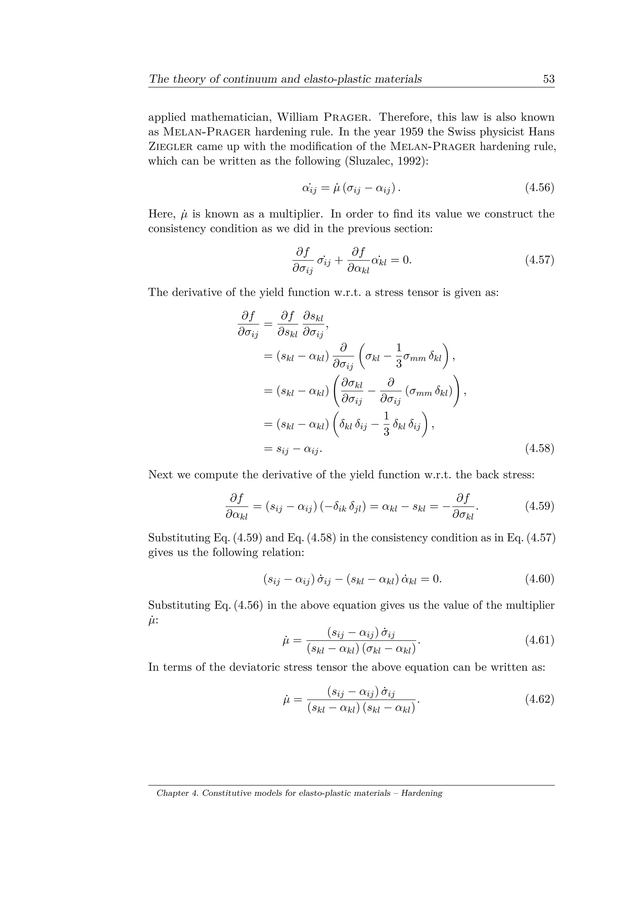 The theory of continuum and elasto-plastic materials 53
applied mathematician, William Prager. Therefore, this law is also known
as Melan-Prager hardening rule. In the year 1959 the Swiss physicist Hans
Ziegler came up with the modification of the Melan-Prager hardening rule,
which can be written as the following (Sluzalec, 1992):
˙𝛼𝑖𝑗 = ˙𝜇 (𝜎𝑖𝑗 − 𝛼𝑖𝑗) . (4.56)
Here, ˙𝜇 is known as a multiplier. In order to find its value we construct the
consistency condition as we did in the previous section:
𝜕𝑓
𝜕𝜎𝑖𝑗
˙𝜎𝑖𝑗 +
𝜕𝑓
𝜕𝛼 𝑘𝑙
˙𝛼 𝑘𝑙 = 0. (4.57)
The derivative of the yield function w.r.t. a stress tensor is given as:
𝜕𝑓
𝜕𝜎𝑖𝑗
=
𝜕𝑓
𝜕𝑠 𝑘𝑙
𝜕𝑠 𝑘𝑙
𝜕𝜎𝑖𝑗
,
= (𝑠 𝑘𝑙 − 𝛼 𝑘𝑙)
𝜕
𝜕𝜎𝑖𝑗
(︂
𝜎 𝑘𝑙 −
1
3
𝜎 𝑚𝑚 𝛿 𝑘𝑙
)︂
,
= (𝑠 𝑘𝑙 − 𝛼 𝑘𝑙)
(︃
𝜕𝜎 𝑘𝑙
𝜕𝜎𝑖𝑗
−
𝜕
𝜕𝜎𝑖𝑗
(𝜎 𝑚𝑚 𝛿 𝑘𝑙)
)︃
,
= (𝑠 𝑘𝑙 − 𝛼 𝑘𝑙)
(︂
𝛿 𝑘𝑙 𝛿𝑖𝑗 −
1
3
𝛿 𝑘𝑙 𝛿𝑖𝑗
)︂
,
= 𝑠𝑖𝑗 − 𝛼𝑖𝑗. (4.58)
Next we compute the derivative of the yield function w.r.t. the back stress:
𝜕𝑓
𝜕𝛼 𝑘𝑙
= (𝑠𝑖𝑗 − 𝛼𝑖𝑗) (−𝛿𝑖𝑘 𝛿 𝑗𝑙) = 𝛼 𝑘𝑙 − 𝑠 𝑘𝑙 = −
𝜕𝑓
𝜕𝜎 𝑘𝑙
. (4.59)
Substituting Eq. (4.59) and Eq. (4.58) in the consistency condition as in Eq. (4.57)
gives us the following relation:
(𝑠𝑖𝑗 − 𝛼𝑖𝑗) ˙𝜎𝑖𝑗 − (𝑠 𝑘𝑙 − 𝛼 𝑘𝑙) ˙𝛼 𝑘𝑙 = 0. (4.60)
Substituting Eq. (4.56) in the above equation gives us the value of the multiplier
˙𝜇:
˙𝜇 =
(𝑠𝑖𝑗 − 𝛼𝑖𝑗) ˙𝜎𝑖𝑗
(𝑠 𝑘𝑙 − 𝛼 𝑘𝑙) (𝜎 𝑘𝑙 − 𝛼 𝑘𝑙)
. (4.61)
In terms of the deviatoric stress tensor the above equation can be written as:
˙𝜇 =
(𝑠𝑖𝑗 − 𝛼𝑖𝑗) ˙𝜎𝑖𝑗
(𝑠 𝑘𝑙 − 𝛼 𝑘𝑙) (𝑠 𝑘𝑙 − 𝛼 𝑘𝑙)
. (4.62)
Chapter 4. Constitutive models for elasto-plastic materials – Hardening
 