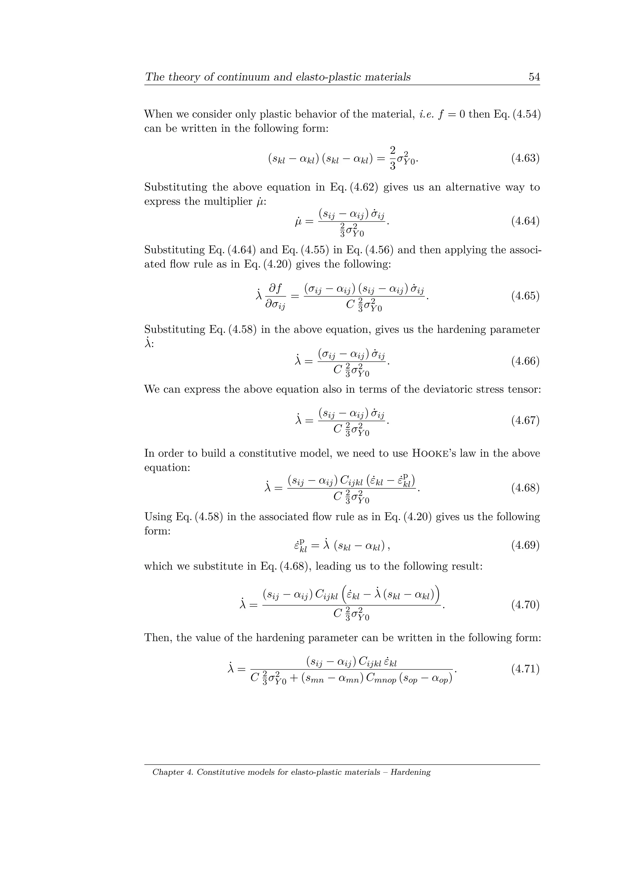 The theory of continuum and elasto-plastic materials 54
When we consider only plastic behavior of the material, i.e. 𝑓 = 0 then Eq. (4.54)
can be written in the following form:
(𝑠 𝑘𝑙 − 𝛼 𝑘𝑙) (𝑠 𝑘𝑙 − 𝛼 𝑘𝑙) =
2
3
𝜎2
𝑌 0. (4.63)
Substituting the above equation in Eq. (4.62) gives us an alternative way to
express the multiplier ˙𝜇:
˙𝜇 =
(𝑠𝑖𝑗 − 𝛼𝑖𝑗) ˙𝜎𝑖𝑗
2
3 𝜎2
𝑌 0
. (4.64)
Substituting Eq. (4.64) and Eq. (4.55) in Eq. (4.56) and then applying the associ­
ated flow rule as in Eq. (4.20) gives the following:
˙𝜆
𝜕𝑓
𝜕𝜎𝑖𝑗
=
(𝜎𝑖𝑗 − 𝛼𝑖𝑗) (𝑠𝑖𝑗 − 𝛼𝑖𝑗) ˙𝜎𝑖𝑗
𝐶 2
3 𝜎2
𝑌 0
. (4.65)
Substituting Eq. (4.58) in the above equation, gives us the hardening parameter
˙𝜆:
˙𝜆 =
(𝜎𝑖𝑗 − 𝛼𝑖𝑗) ˙𝜎𝑖𝑗
𝐶 2
3 𝜎2
𝑌 0
. (4.66)
We can express the above equation also in terms of the deviatoric stress tensor:
˙𝜆 =
(𝑠𝑖𝑗 − 𝛼𝑖𝑗) ˙𝜎𝑖𝑗
𝐶 2
3 𝜎2
𝑌 0
. (4.67)
In order to build a constitutive model, we need to use Hooke’s law in the above
equation:
˙𝜆 =
(𝑠𝑖𝑗 − 𝛼𝑖𝑗) 𝐶𝑖𝑗𝑘𝑙
(︀
˙𝜀 𝑘𝑙 − ˙𝜀p
𝑘𝑙
)︀
𝐶 2
3 𝜎2
𝑌 0
. (4.68)
Using Eq. (4.58) in the associated flow rule as in Eq. (4.20) gives us the following
form:
˙𝜀p
𝑘𝑙 = ˙𝜆 (𝑠 𝑘𝑙 − 𝛼 𝑘𝑙) , (4.69)
which we substitute in Eq. (4.68), leading us to the following result:
˙𝜆 =
(𝑠𝑖𝑗 − 𝛼𝑖𝑗) 𝐶𝑖𝑗𝑘𝑙
(︁
˙𝜀 𝑘𝑙 − ˙𝜆 (𝑠 𝑘𝑙 − 𝛼 𝑘𝑙)
)︁
𝐶 2
3 𝜎2
𝑌 0
. (4.70)
Then, the value of the hardening parameter can be written in the following form:
˙𝜆 =
(𝑠𝑖𝑗 − 𝛼𝑖𝑗) 𝐶𝑖𝑗𝑘𝑙 ˙𝜀 𝑘𝑙
𝐶 2
3 𝜎2
𝑌 0 + (𝑠 𝑚𝑛 − 𝛼 𝑚𝑛) 𝐶 𝑚𝑛𝑜𝑝 (𝑠 𝑜𝑝 − 𝛼 𝑜𝑝)
. (4.71)
Chapter 4. Constitutive models for elasto-plastic materials – Hardening
 