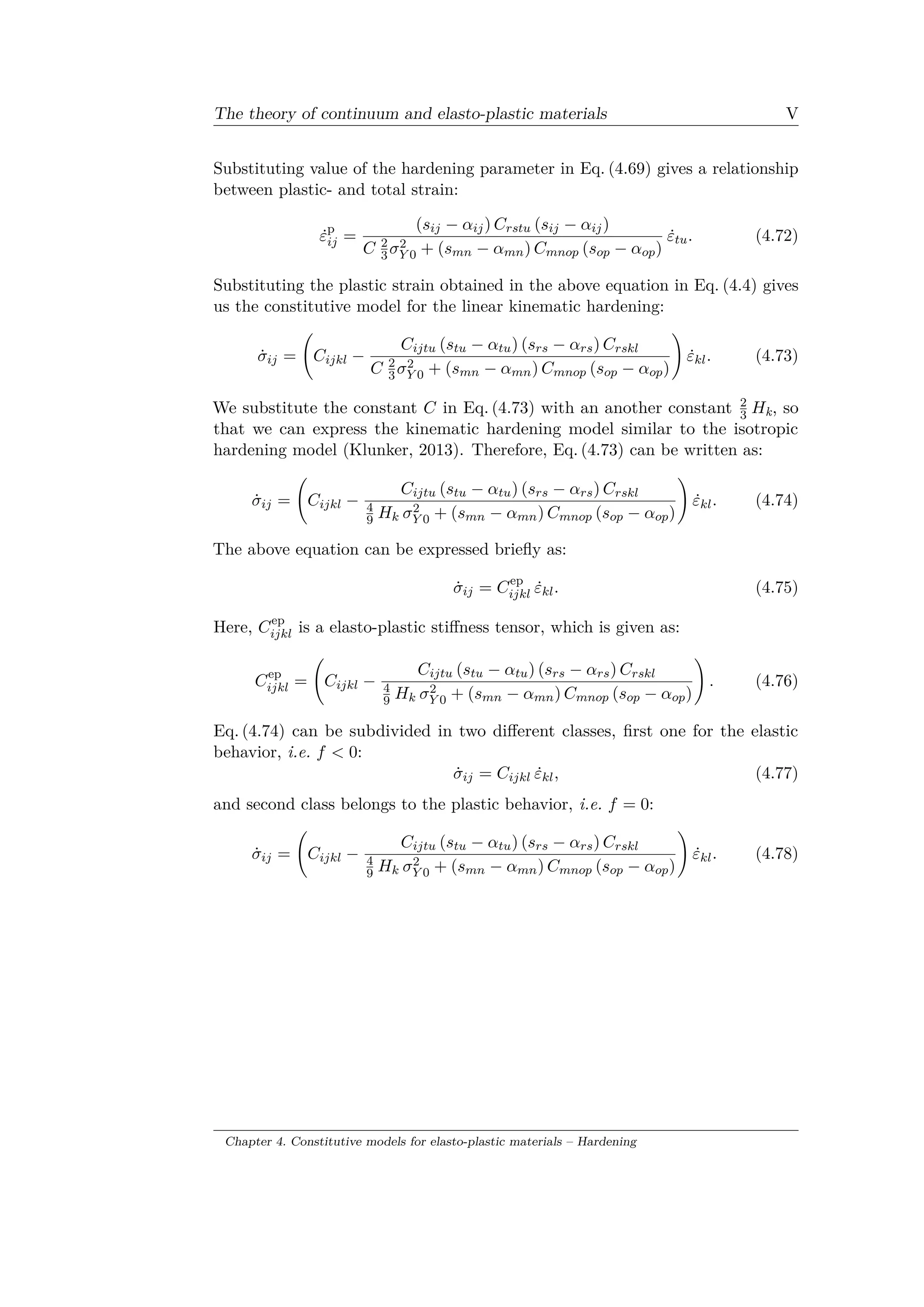 The theory of continuum and elasto-plastic materials V
Substituting value of the hardening parameter in Eq. (4.69) gives a relationship
between plastic- and total strain:
˙𝜀p
𝑖𝑗 =
(𝑠𝑖𝑗 − 𝛼𝑖𝑗) 𝐶 𝑟𝑠𝑡𝑢 (𝑠𝑖𝑗 − 𝛼𝑖𝑗)
𝐶 2
3 𝜎2
𝑌 0 + (𝑠 𝑚𝑛 − 𝛼 𝑚𝑛) 𝐶 𝑚𝑛𝑜𝑝 (𝑠 𝑜𝑝 − 𝛼 𝑜𝑝)
˙𝜀𝑡𝑢. (4.72)
Substituting the plastic strain obtained in the above equation in Eq. (4.4) gives
us the constitutive model for the linear kinematic hardening:
˙𝜎𝑖𝑗 =
(︃
𝐶𝑖𝑗𝑘𝑙 −
𝐶𝑖𝑗𝑡𝑢 (𝑠𝑡𝑢 − 𝛼𝑡𝑢) (𝑠 𝑟𝑠 − 𝛼 𝑟𝑠) 𝐶 𝑟𝑠𝑘𝑙
𝐶 2
3 𝜎2
𝑌 0 + (𝑠 𝑚𝑛 − 𝛼 𝑚𝑛) 𝐶 𝑚𝑛𝑜𝑝 (𝑠 𝑜𝑝 − 𝛼 𝑜𝑝)
)︃
˙𝜀 𝑘𝑙. (4.73)
We substitute the constant 𝐶 in Eq. (4.73) with an another constant 2
3 𝐻k, so
that we can express the kinematic hardening model similar to the isotropic
hardening model (Klunker, 2013). Therefore, Eq. (4.73) can be written as:
˙𝜎𝑖𝑗 =
(︃
𝐶𝑖𝑗𝑘𝑙 −
𝐶𝑖𝑗𝑡𝑢 (𝑠𝑡𝑢 − 𝛼𝑡𝑢) (𝑠 𝑟𝑠 − 𝛼 𝑟𝑠) 𝐶 𝑟𝑠𝑘𝑙
4
9 𝐻 𝑘 𝜎2
𝑌 0 + (𝑠 𝑚𝑛 − 𝛼 𝑚𝑛) 𝐶 𝑚𝑛𝑜𝑝 (𝑠 𝑜𝑝 − 𝛼 𝑜𝑝)
)︃
˙𝜀 𝑘𝑙. (4.74)
The above equation can be expressed briefly as:
˙𝜎𝑖𝑗 = 𝐶ep
𝑖𝑗𝑘𝑙 ˙𝜀 𝑘𝑙. (4.75)
Here, 𝐶ep
𝑖𝑗𝑘𝑙 is a elasto-plastic stiffness tensor, which is given as:
𝐶ep
𝑖𝑗𝑘𝑙 =
(︃
𝐶𝑖𝑗𝑘𝑙 −
𝐶𝑖𝑗𝑡𝑢 (𝑠𝑡𝑢 − 𝛼𝑡𝑢) (𝑠 𝑟𝑠 − 𝛼 𝑟𝑠) 𝐶 𝑟𝑠𝑘𝑙
4
9 𝐻 𝑘 𝜎2
𝑌 0 + (𝑠 𝑚𝑛 − 𝛼 𝑚𝑛) 𝐶 𝑚𝑛𝑜𝑝 (𝑠 𝑜𝑝 − 𝛼 𝑜𝑝)
)︃
. (4.76)
Eq. (4.74) can be subdivided in two different classes, first one for the elastic
behavior, i.e. 𝑓 < 0:
˙𝜎𝑖𝑗 = 𝐶𝑖𝑗𝑘𝑙 ˙𝜀 𝑘𝑙, (4.77)
and second class belongs to the plastic behavior, i.e. 𝑓 = 0:
˙𝜎𝑖𝑗 =
(︃
𝐶𝑖𝑗𝑘𝑙 −
𝐶𝑖𝑗𝑡𝑢 (𝑠𝑡𝑢 − 𝛼𝑡𝑢) (𝑠 𝑟𝑠 − 𝛼 𝑟𝑠) 𝐶 𝑟𝑠𝑘𝑙
4
9 𝐻 𝑘 𝜎2
𝑌 0 + (𝑠 𝑚𝑛 − 𝛼 𝑚𝑛) 𝐶 𝑚𝑛𝑜𝑝 (𝑠 𝑜𝑝 − 𝛼 𝑜𝑝)
)︃
˙𝜀 𝑘𝑙. (4.78)
Chapter 4. Constitutive models for elasto-plastic materials – Hardening
 