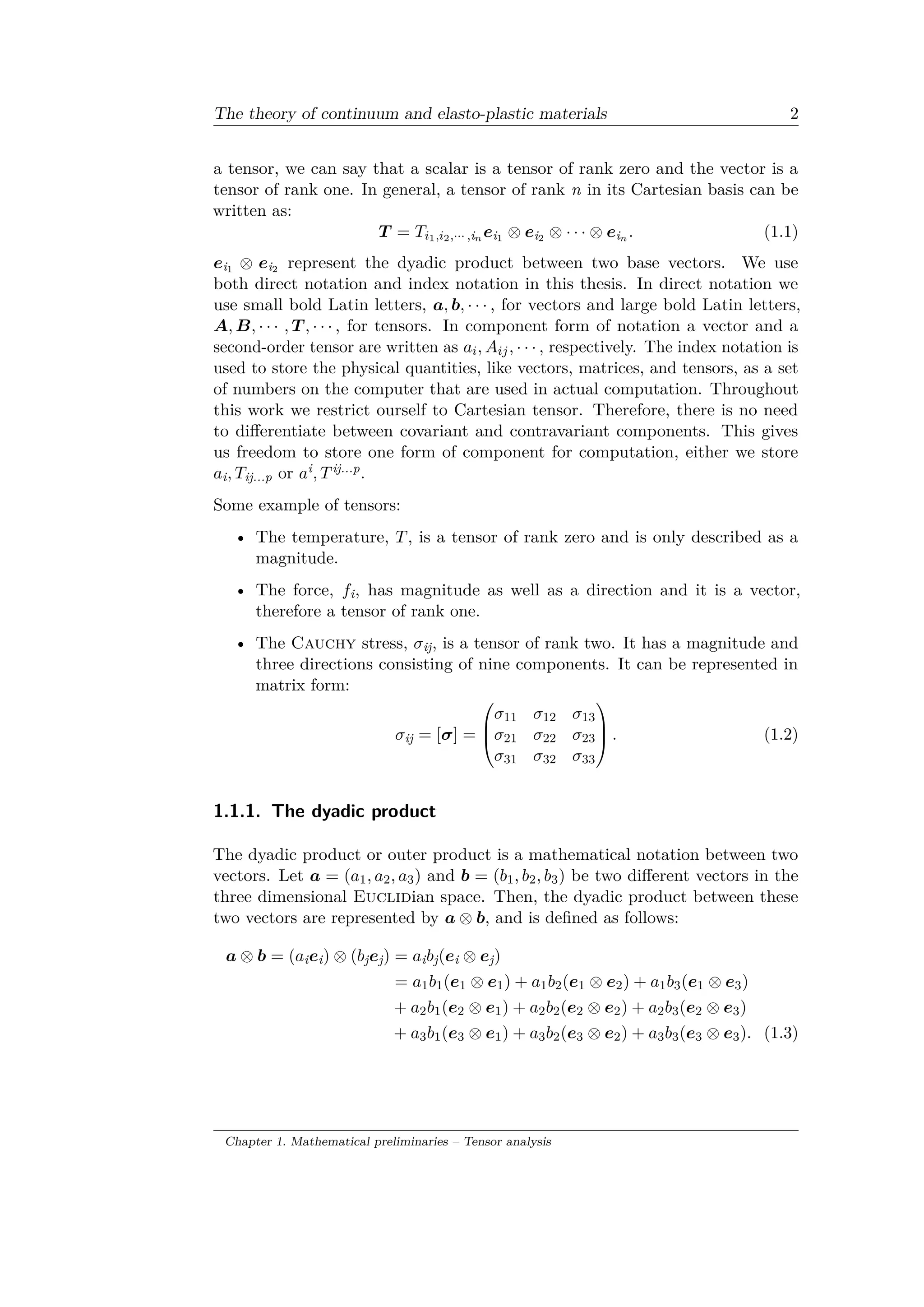 The theory of continuum and elasto-plastic materials 2
a tensor, we can say that a scalar is a tensor of rank zero and the vector is a
tensor of rank one. In general, a tensor of rank n in its Cartesian basis can be
written as:
𝑇 = 𝑇𝑖1,𝑖2,··· ,i 𝑛 𝑒i1 ⊗ 𝑒i2 ⊗ · · · ⊗ 𝑒i 𝑛 . (1.1)
𝑒i1 ⊗ 𝑒i2 represent the dyadic product between two base vectors. We use
both direct notation and index notation in this thesis. In direct notation we
use small bold Latin letters, 𝑎, 𝑏, · · · , for vectors and large bold Latin letters,
𝐴, 𝐵, · · · , 𝑇 , · · · , for tensors. In component form of notation a vector and a
second-order tensor are written as 𝑎𝑖, 𝐴𝑖𝑗, · · · , respectively. The index notation is
used to store the physical quantities, like vectors, matrices, and tensors, as a set
of numbers on the computer that are used in actual computation. Throughout
this work we restrict ourself to Cartesian tensor. Therefore, there is no need
to differentiate between covariant and contravariant components. This gives
us freedom to store one form of component for computation, either we store
𝑎i, 𝑇ij...p or 𝑎i, 𝑇ij...p.
Some example of tensors:
• The temperature, 𝑇, is a tensor of rank zero and is only described as a
magnitude.
• The force, 𝑓i, has magnitude as well as a direction and it is a vector,
therefore a tensor of rank one.
• The Cauchy stress, 𝜎ij, is a tensor of rank two. It has a magnitude and
three directions consisting of nine components. It can be represented in
matrix form:
𝜎ij = [𝜎] =
⎛
⎜
⎝
𝜎11 𝜎12 𝜎13
𝜎21 𝜎22 𝜎23
𝜎31 𝜎32 𝜎33
⎞
⎟
⎠ . (1.2)
1.1.1. The dyadic product
The dyadic product or outer product is a mathematical notation between two
vectors. Let 𝑎 = (𝑎1, 𝑎2, 𝑎3) and 𝑏 = (𝑏1, 𝑏2, 𝑏3) be two different vectors in the
three dimensional Euclidian space. Then, the dyadic product between these
two vectors are represented by 𝑎 ⊗ 𝑏, and is defined as follows:
𝑎 ⊗ 𝑏 = (𝑎i 𝑒i) ⊗ (𝑏j 𝑒j) = 𝑎i 𝑏j(𝑒i ⊗ 𝑒j)
= 𝑎1 𝑏1(𝑒1 ⊗ 𝑒1) + 𝑎1 𝑏2(𝑒1 ⊗ 𝑒2) + 𝑎1 𝑏3(𝑒1 ⊗ 𝑒3)
+ 𝑎2 𝑏1(𝑒2 ⊗ 𝑒1) + 𝑎2 𝑏2(𝑒2 ⊗ 𝑒2) + 𝑎2 𝑏3(𝑒2 ⊗ 𝑒3)
+ 𝑎3 𝑏1(𝑒3 ⊗ 𝑒1) + 𝑎3 𝑏2(𝑒3 ⊗ 𝑒2) + 𝑎3 𝑏3(𝑒3 ⊗ 𝑒3). (1.3)
Chapter 1. Mathematical preliminaries – Tensor analysis
 