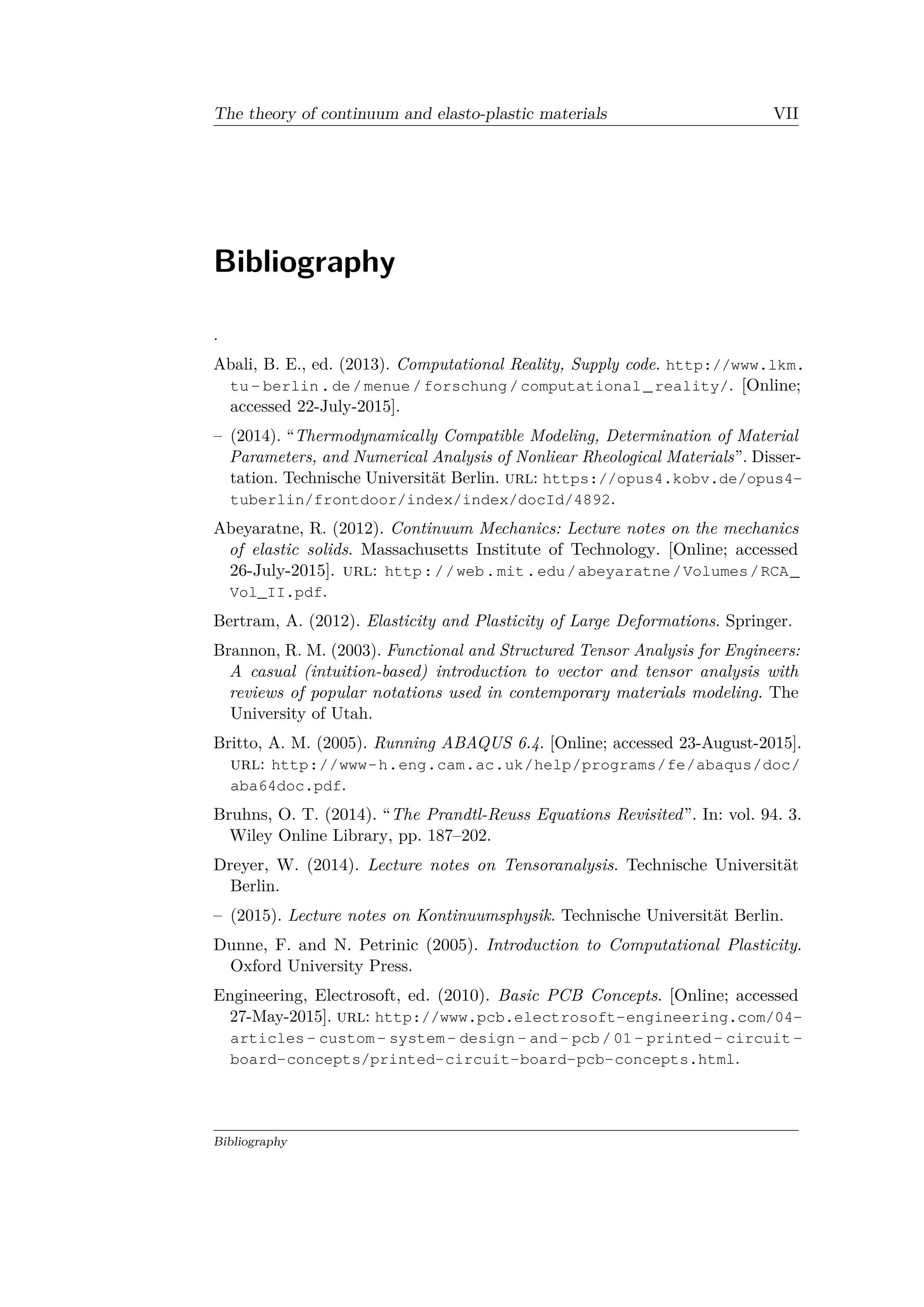 The theory of continuum and elasto-plastic materials VII
Bibliography
.
Abali, B. E., ed. (2013). Computational Reality, Supply code. http://www.lkm.
tu- berlin.de/menue/forschung/computational_reality/. [Online;
accessed 22-July-2015].
– (2014). “Thermodynamically Compatible Modeling, Determination of Material
Parameters, and Numerical Analysis of Nonliear Rheological Materials”. Disser­
tation. Technische Universität Berlin. url: https://opus4.kobv.de/opus4-
tuberlin/frontdoor/index/index/docId/4892.
Abeyaratne, R. (2012). Continuum Mechanics: Lecture notes on the mechanics
of elastic solids. Massachusetts Institute of Technology. [Online; accessed
26-July-2015]. url: http://web.mit.edu/abeyaratne/Volumes/RCA_
Vol_II.pdf.
Bertram, A. (2012). Elasticity and Plasticity of Large Deformations. Springer.
Brannon, R. M. (2003). Functional and Structured Tensor Analysis for Engineers:
A casual (intuition-based) introduction to vector and tensor analysis with
reviews of popular notations used in contemporary materials modeling. The
University of Utah.
Britto, A. M. (2005). Running ABAQUS 6.4. [Online; accessed 23-August-2015].
url: http://www-h.eng.cam.ac.uk/help/programs/fe/abaqus/doc/
aba64doc.pdf.
Bruhns, O. T. (2014). “The Prandtl-Reuss Equations Revisited”. In: vol. 94. 3.
Wiley Online Library, pp. 187–202.
Dreyer, W. (2014). Lecture notes on Tensoranalysis. Technische Universität
Berlin.
– (2015). Lecture notes on Kontinuumsphysik. Technische Universität Berlin.
Dunne, F. and N. Petrinic (2005). Introduction to Computational Plasticity.
Oxford University Press.
Engineering, Electrosoft, ed. (2010). Basic PCB Concepts. [Online; accessed
27-May-2015]. url: http://www.pcb.electrosoft-engineering.com/04-
articles- custom- system- design- and- pcb/01- printed- circuit-
board-concepts/printed-circuit-board-pcb-concepts.html.
Bibliography
 