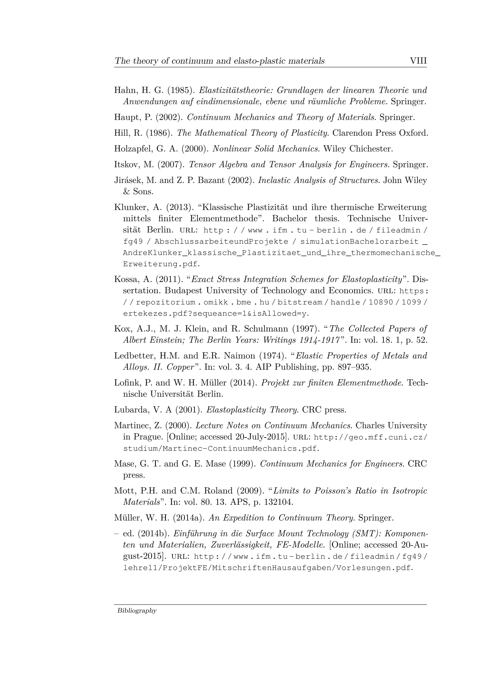 The theory of continuum and elasto-plastic materials VIII
Hahn, H. G. (1985). Elastizitätstheorie: Grundlagen der linearen Theorie und
Anwendungen auf eindimensionale, ebene und räumliche Probleme. Springer.
Haupt, P. (2002). Continuum Mechanics and Theory of Materials. Springer.
Hill, R. (1986). The Mathematical Theory of Plasticity. Clarendon Press Oxford.
Holzapfel, G. A. (2000). Nonlinear Solid Mechanics. Wiley Chichester.
Itskov, M. (2007). Tensor Algebra and Tensor Analysis for Engineers. Springer.
Jirásek, M. and Z. P. Bazant (2002). Inelastic Analysis of Structures. John Wiley
& Sons.
Klunker, A. (2013). “Klassische Plastizität und ihre thermische Erweiterung
mittels finiter Elementmethode”. Bachelor thesis. Technische Univer­
sität Berlin. url: http : / / www . ifm . tu - berlin . de / fileadmin /
fg49 / AbschlussarbeiteundProjekte / simulationBachelorarbeit _
AndreKlunker_klassische_Plastizitaet_und_ihre_thermomechanische_
Erweiterung.pdf.
Kossa, A. (2011). “Exact Stress Integration Schemes for Elastoplasticity”. Dis­
sertation. Budapest University of Technology and Economics. url: https:
/ / repozitorium . omikk . bme . hu / bitstream / handle / 10890 / 1099 /
ertekezes.pdf?sequeance=1&isAllowed=y.
Kox, A.J., M. J. Klein, and R. Schulmann (1997). “The Collected Papers of
Albert Einstein; The Berlin Years: Writings 1914-1917”. In: vol. 18. 1, p. 52.
Ledbetter, H.M. and E.R. Naimon (1974). “Elastic Properties of Metals and
Alloys. II. Copper”. In: vol. 3. 4. AIP Publishing, pp. 897–935.
Lofink, P. and W. H. Müller (2014). Projekt zur finiten Elementmethode. Tech­
nische Universität Berlin.
Lubarda, V. A (2001). Elastoplasticity Theory. CRC press.
Martinec, Z. (2000). Lecture Notes on Continuum Mechanics. Charles University
in Prague. [Online; accessed 20-July-2015]. url: http://geo.mff.cuni.cz/
studium/Martinec-ContinuumMechanics.pdf.
Mase, G. T. and G. E. Mase (1999). Continuum Mechanics for Engineers. CRC
press.
Mott, P.H. and C.M. Roland (2009). “Limits to Poisson’s Ratio in Isotropic
Materials”. In: vol. 80. 13. APS, p. 132104.
Müller, W. H. (2014a). An Expedition to Continuum Theory. Springer.
– ed. (2014b). Einführung in die Surface Mount Technology (SMT): Komponen­
ten und Materialien, Zuverlässigkeit, FE-Modelle. [Online; accessed 20-Au­
gust-2015]. url: http://www.ifm.tu- berlin.de/fileadmin/fg49/
lehre11/ProjektFE/MitschriftenHausaufgaben/Vorlesungen.pdf.
Bibliography
 