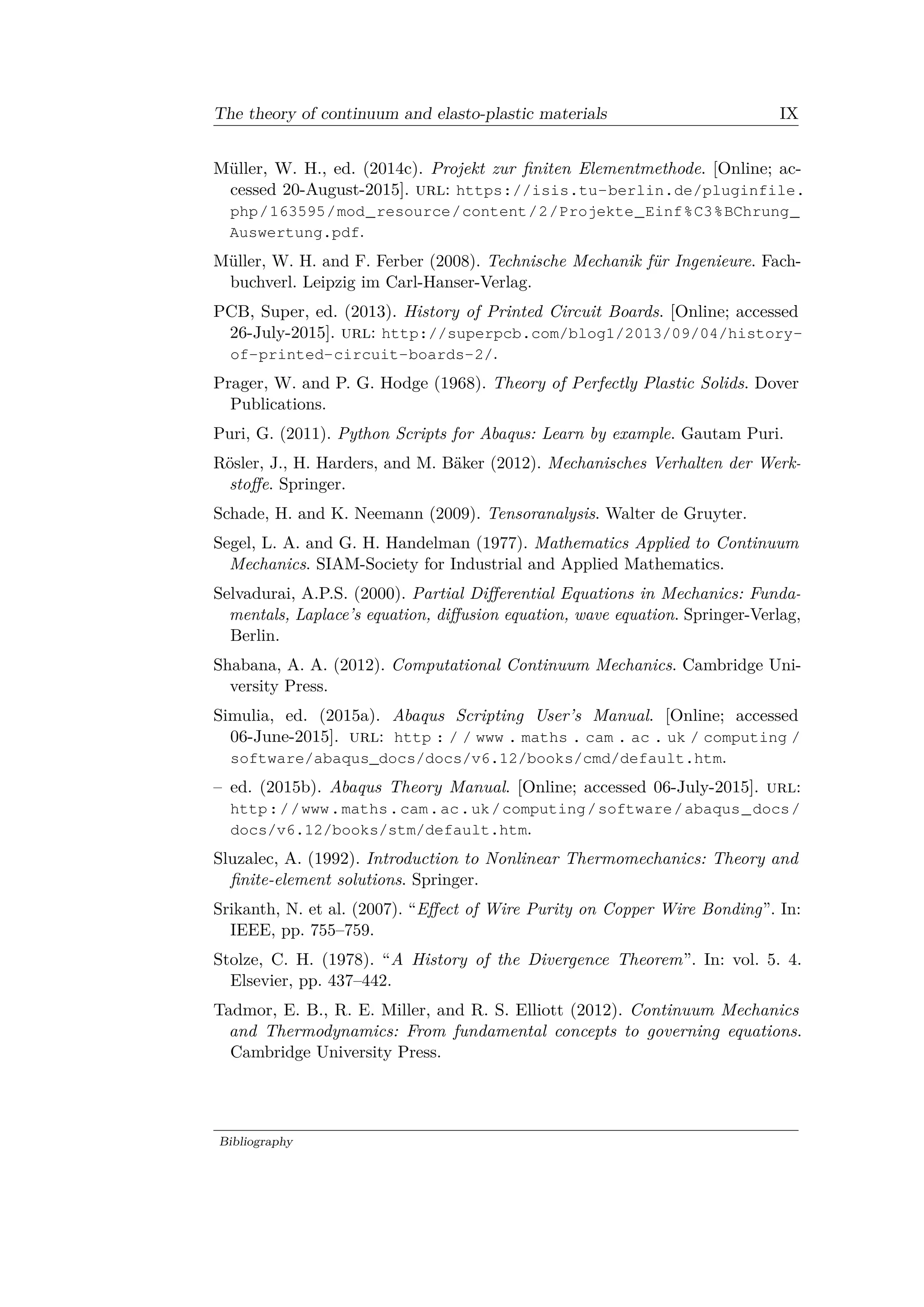 The theory of continuum and elasto-plastic materials IX
Müller, W. H., ed. (2014c). Projekt zur finiten Elementmethode. [Online; ac­
cessed 20-August-2015]. url: https://isis.tu-berlin.de/pluginfile.
php/163595/mod_resource/content/2/Projekte_Einf%C3%BChrung_
Auswertung.pdf.
Müller, W. H. and F. Ferber (2008). Technische Mechanik für Ingenieure. Fach­
buchverl. Leipzig im Carl-Hanser-Verlag.
PCB, Super, ed. (2013). History of Printed Circuit Boards. [Online; accessed
26-July-2015]. url: http://superpcb.com/blog1/2013/09/04/history-
of-printed-circuit-boards-2/.
Prager, W. and P. G. Hodge (1968). Theory of Perfectly Plastic Solids. Dover
Publications.
Puri, G. (2011). Python Scripts for Abaqus: Learn by example. Gautam Puri.
Rösler, J., H. Harders, and M. Bäker (2012). Mechanisches Verhalten der Werk­
stoffe. Springer.
Schade, H. and K. Neemann (2009). Tensoranalysis. Walter de Gruyter.
Segel, L. A. and G. H. Handelman (1977). Mathematics Applied to Continuum
Mechanics. SIAM-Society for Industrial and Applied Mathematics.
Selvadurai, A.P.S. (2000). Partial Differential Equations in Mechanics: Funda­
mentals, Laplace’s equation, diffusion equation, wave equation. Springer-Verlag,
Berlin.
Shabana, A. A. (2012). Computational Continuum Mechanics. Cambridge Uni­
versity Press.
Simulia, ed. (2015a). Abaqus Scripting User’s Manual. [Online; accessed
06-June-2015]. url: http : / / www . maths . cam . ac . uk / computing /
software/abaqus_docs/docs/v6.12/books/cmd/default.htm.
– ed. (2015b). Abaqus Theory Manual. [Online; accessed 06-July-2015]. url:
http://www.maths.cam.ac.uk/computing/software/abaqus_docs/
docs/v6.12/books/stm/default.htm.
Sluzalec, A. (1992). Introduction to Nonlinear Thermomechanics: Theory and
finite-element solutions. Springer.
Srikanth, N. et al. (2007). “Effect of Wire Purity on Copper Wire Bonding”. In:
IEEE, pp. 755–759.
Stolze, C. H. (1978). “A History of the Divergence Theorem”. In: vol. 5. 4.
Elsevier, pp. 437–442.
Tadmor, E. B., R. E. Miller, and R. S. Elliott (2012). Continuum Mechanics
and Thermodynamics: From fundamental concepts to governing equations.
Cambridge University Press.
Bibliography
 