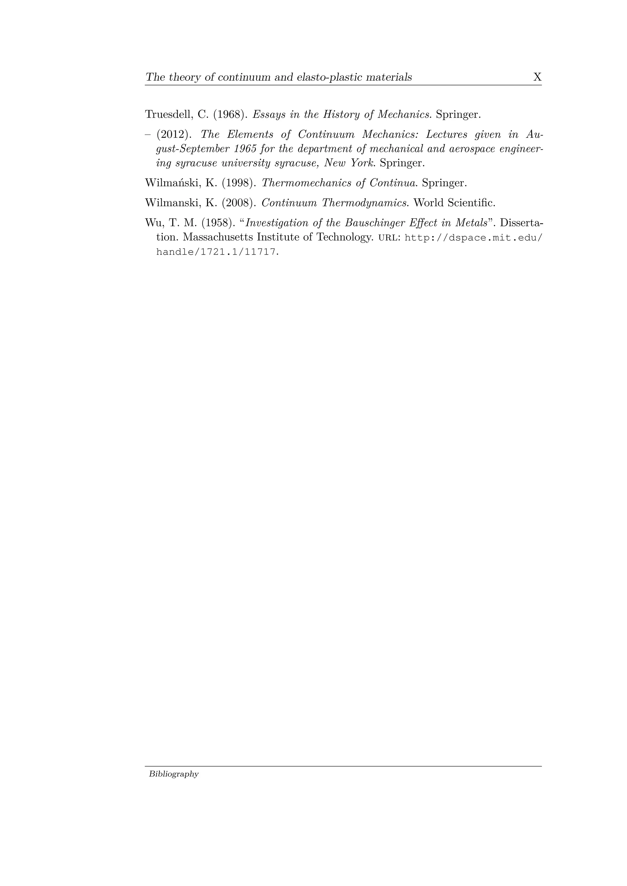 The theory of continuum and elasto-plastic materials X
Truesdell, C. (1968). Essays in the History of Mechanics. Springer.
– (2012). The Elements of Continuum Mechanics: Lectures given in Au­
gust-September 1965 for the department of mechanical and aerospace engineer­
ing syracuse university syracuse, New York. Springer.
Wilmański, K. (1998). Thermomechanics of Continua. Springer.
Wilmanski, K. (2008). Continuum Thermodynamics. World Scientific.
Wu, T. M. (1958). “Investigation of the Bauschinger Effect in Metals”. Disserta­
tion. Massachusetts Institute of Technology. url: http://dspace.mit.edu/
handle/1721.1/11717.
Bibliography
 