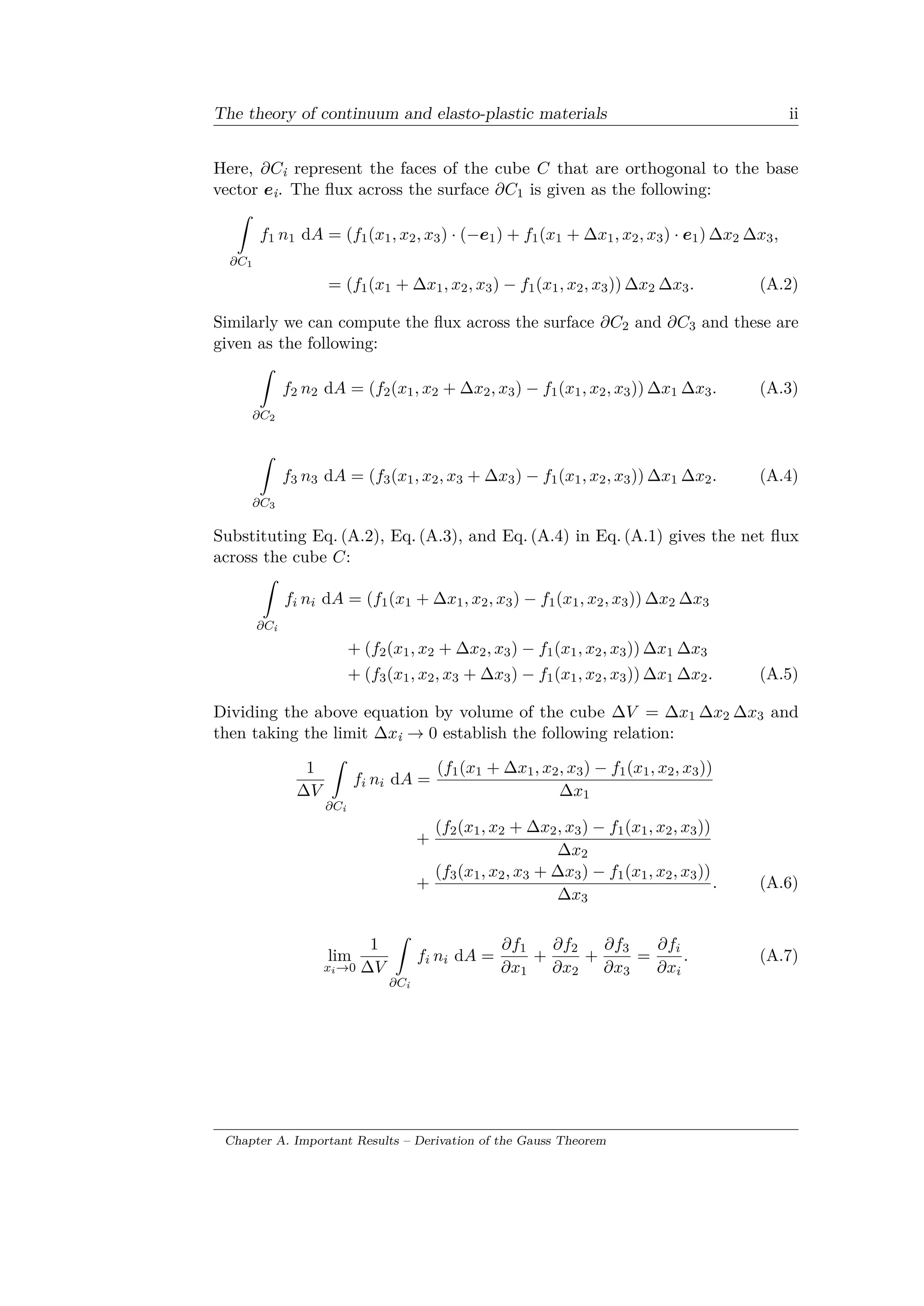 The theory of continuum and elasto-plastic materials ii
Here, 𝜕𝐶i represent the faces of the cube 𝐶 that are orthogonal to the base
vector 𝑒i. The flux across the surface 𝜕𝐶1 is given as the following:
ˆ
𝜕𝐶1
𝑓1 𝑛1 d𝐴 = (𝑓1(𝑥1, 𝑥2, 𝑥3) · (−𝑒1) + 𝑓1(𝑥1 + Δ𝑥1, 𝑥2, 𝑥3) · 𝑒1) Δ𝑥2 Δ𝑥3,
= (𝑓1(𝑥1 + Δ𝑥1, 𝑥2, 𝑥3) − 𝑓1(𝑥1, 𝑥2, 𝑥3)) Δ𝑥2 Δ𝑥3. (A.2)
Similarly we can compute the flux across the surface 𝜕𝐶2 and 𝜕𝐶3 and these are
given as the following:
ˆ
𝜕𝐶2
𝑓2 𝑛2 d𝐴 = (𝑓2(𝑥1, 𝑥2 + Δ𝑥2, 𝑥3) − 𝑓1(𝑥1, 𝑥2, 𝑥3)) Δ𝑥1 Δ𝑥3. (A.3)
ˆ
𝜕𝐶3
𝑓3 𝑛3 d𝐴 = (𝑓3(𝑥1, 𝑥2, 𝑥3 + Δ𝑥3) − 𝑓1(𝑥1, 𝑥2, 𝑥3)) Δ𝑥1 Δ𝑥2. (A.4)
Substituting Eq. (A.2), Eq. (A.3), and Eq. (A.4) in Eq. (A.1) gives the net flux
across the cube 𝐶:
ˆ
𝜕𝐶i
𝑓𝑖 𝑛𝑖 d𝐴 = (𝑓1(𝑥1 + Δ𝑥1, 𝑥2, 𝑥3) − 𝑓1(𝑥1, 𝑥2, 𝑥3)) Δ𝑥2 Δ𝑥3
+ (𝑓2(𝑥1, 𝑥2 + Δ𝑥2, 𝑥3) − 𝑓1(𝑥1, 𝑥2, 𝑥3)) Δ𝑥1 Δ𝑥3
+ (𝑓3(𝑥1, 𝑥2, 𝑥3 + Δ𝑥3) − 𝑓1(𝑥1, 𝑥2, 𝑥3)) Δ𝑥1 Δ𝑥2. (A.5)
Dividing the above equation by volume of the cube Δ𝑉 = Δ𝑥1 Δ𝑥2 Δ𝑥3 and
then taking the limit Δ𝑥i → 0 establish the following relation:
1
Δ𝑉
ˆ
𝜕𝐶i
𝑓𝑖 𝑛𝑖 d𝐴 =
(𝑓1(𝑥1 + Δ𝑥1, 𝑥2, 𝑥3) − 𝑓1(𝑥1, 𝑥2, 𝑥3))
Δ𝑥1
+
(𝑓2(𝑥1, 𝑥2 + Δ𝑥2, 𝑥3) − 𝑓1(𝑥1, 𝑥2, 𝑥3))
Δ𝑥2
+
(𝑓3(𝑥1, 𝑥2, 𝑥3 + Δ𝑥3) − 𝑓1(𝑥1, 𝑥2, 𝑥3))
Δ𝑥3
. (A.6)
lim
𝑥 𝑖→0
1
Δ𝑉
ˆ
𝜕𝐶i
𝑓𝑖 𝑛𝑖 d𝐴 =
𝜕𝑓1
𝜕𝑥1
+
𝜕𝑓2
𝜕𝑥2
+
𝜕𝑓3
𝜕𝑥3
=
𝜕𝑓𝑖
𝜕𝑥𝑖
. (A.7)
Chapter A. Important Results – Derivation of the Gauss Theorem
 