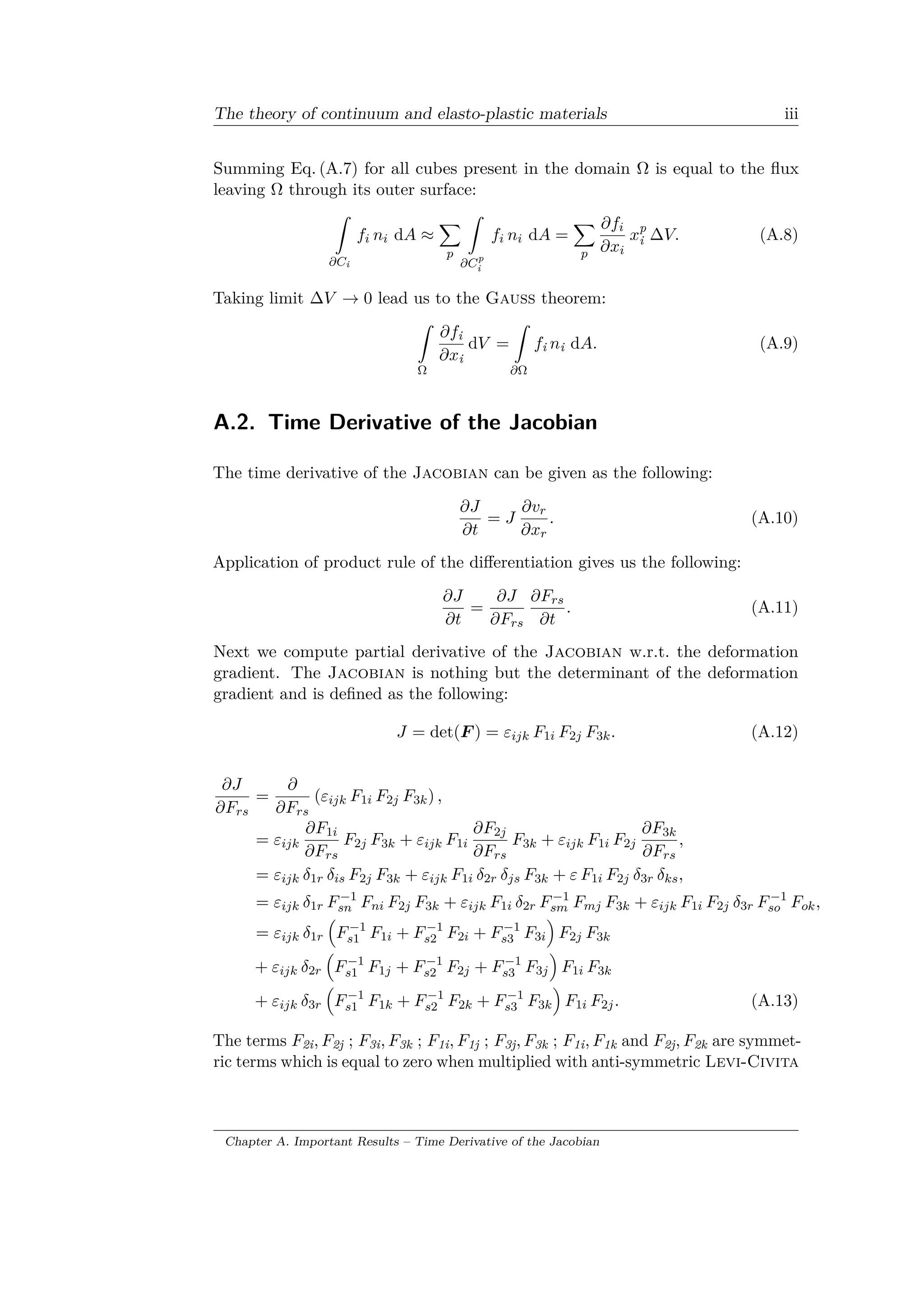 The theory of continuum and elasto-plastic materials iii
Summing Eq. (A.7) for all cubes present in the domain Ω is equal to the flux
leaving Ω through its outer surface:
ˆ
𝜕𝐶i
𝑓𝑖 𝑛𝑖 d𝐴 ≈
∑︁
𝑝
ˆ
𝜕𝐶p
i
𝑓𝑖 𝑛𝑖 d𝐴 =
∑︁
𝑝
𝜕𝑓𝑖
𝜕𝑥𝑖
𝑥p
i Δ𝑉. (A.8)
Taking limit Δ𝑉 → 0 lead us to the Gauss theorem:
ˆ
Ω
𝜕𝑓i
𝜕𝑥i
d𝑉 =
ˆ
𝜕Ω
𝑓i 𝑛i d𝐴. (A.9)
A.2. Time Derivative of the Jacobian
The time derivative of the Jacobian can be given as the following:
𝜕𝐽
𝜕𝑡
= 𝐽
𝜕𝑣 𝑟
𝜕𝑥 𝑟
. (A.10)
Application of product rule of the differentiation gives us the following:
𝜕𝐽
𝜕𝑡
=
𝜕𝐽
𝜕𝐹 𝑟𝑠
𝜕𝐹 𝑟𝑠
𝜕𝑡
. (A.11)
Next we compute partial derivative of the Jacobian w.r.t. the deformation
gradient. The Jacobian is nothing but the determinant of the deformation
gradient and is defined as the following:
𝐽 = det(𝐹 ) = 𝜀𝑖𝑗𝑘 𝐹1𝑖 𝐹2𝑗 𝐹3𝑘. (A.12)
𝜕𝐽
𝜕𝐹 𝑟𝑠
=
𝜕
𝜕𝐹 𝑟𝑠
(𝜀𝑖𝑗𝑘 𝐹1𝑖 𝐹2𝑗 𝐹3𝑘) ,
= 𝜀𝑖𝑗𝑘
𝜕𝐹1𝑖
𝜕𝐹 𝑟𝑠
𝐹2𝑗 𝐹3𝑘 + 𝜀𝑖𝑗𝑘 𝐹1𝑖
𝜕𝐹2𝑗
𝜕𝐹 𝑟𝑠
𝐹3𝑘 + 𝜀𝑖𝑗𝑘 𝐹1𝑖 𝐹2𝑗
𝜕𝐹3𝑘
𝜕𝐹 𝑟𝑠
,
= 𝜀𝑖𝑗𝑘 𝛿1𝑟 𝛿𝑖𝑠 𝐹2𝑗 𝐹3𝑘 + 𝜀𝑖𝑗𝑘 𝐹1𝑖 𝛿2𝑟 𝛿 𝑗𝑠 𝐹3𝑘 + 𝜀 𝐹1𝑖 𝐹2𝑗 𝛿3𝑟 𝛿 𝑘𝑠,
= 𝜀𝑖𝑗𝑘 𝛿1𝑟 𝐹−1
𝑠𝑛 𝐹 𝑛𝑖 𝐹2𝑗 𝐹3𝑘 + 𝜀𝑖𝑗𝑘 𝐹1𝑖 𝛿2𝑟 𝐹−1
𝑠𝑚 𝐹 𝑚𝑗 𝐹3𝑘 + 𝜀𝑖𝑗𝑘 𝐹1𝑖 𝐹2𝑗 𝛿3𝑟 𝐹−1
𝑠𝑜 𝐹 𝑜𝑘,
= 𝜀𝑖𝑗𝑘 𝛿1𝑟
(︁
𝐹−1
𝑠1 𝐹1𝑖 + 𝐹−1
𝑠2 𝐹2𝑖 + 𝐹−1
𝑠3 𝐹3𝑖
)︁
𝐹2𝑗 𝐹3𝑘
+ 𝜀𝑖𝑗𝑘 𝛿2𝑟
(︁
𝐹−1
𝑠1 𝐹1𝑗 + 𝐹−1
𝑠2 𝐹2𝑗 + 𝐹−1
𝑠3 𝐹3𝑗
)︁
𝐹1𝑖 𝐹3𝑘
+ 𝜀𝑖𝑗𝑘 𝛿3𝑟
(︁
𝐹−1
𝑠1 𝐹1𝑘 + 𝐹−1
𝑠2 𝐹2𝑘 + 𝐹−1
𝑠3 𝐹3𝑘
)︁
𝐹1𝑖 𝐹2𝑗. (A.13)
The terms 𝐹2i, 𝐹2j ; 𝐹3i, 𝐹3k ; 𝐹1i, 𝐹1j ; 𝐹3j, 𝐹3k ; 𝐹1i, 𝐹1k and 𝐹2j, 𝐹2k are symmet­
ric terms which is equal to zero when multiplied with anti-symmetric Levi-Civita
Chapter A. Important Results – Time Derivative of the Jacobian
 