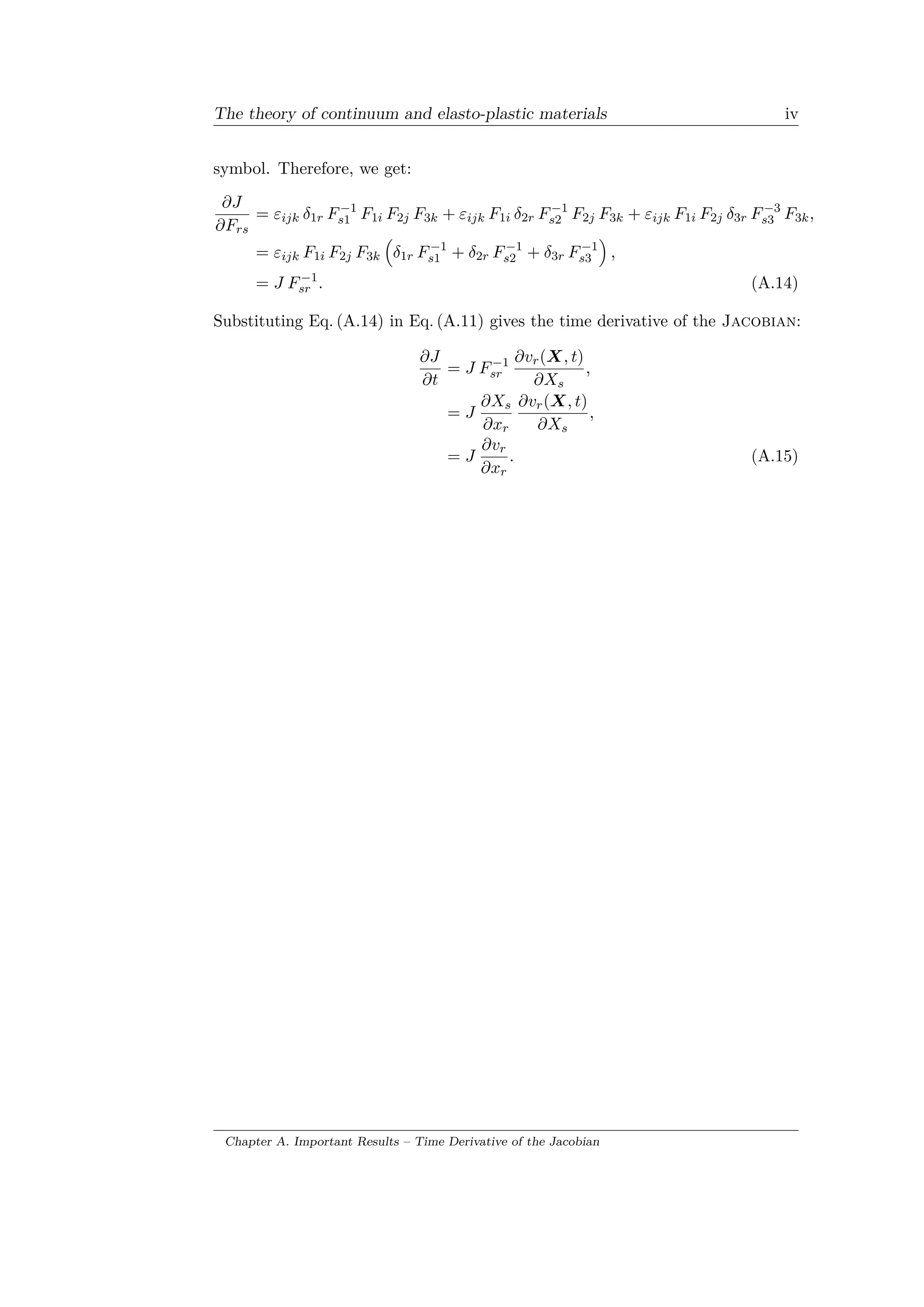 The theory of continuum and elasto-plastic materials iv
symbol. Therefore, we get:
𝜕𝐽
𝜕𝐹 𝑟𝑠
= 𝜀𝑖𝑗𝑘 𝛿1𝑟 𝐹−1
𝑠1 𝐹1𝑖 𝐹2𝑗 𝐹3𝑘 + 𝜀𝑖𝑗𝑘 𝐹1𝑖 𝛿2𝑟 𝐹−1
𝑠2 𝐹2𝑗 𝐹3𝑘 + 𝜀𝑖𝑗𝑘 𝐹1𝑖 𝐹2𝑗 𝛿3𝑟 𝐹−3
𝑠3 𝐹3𝑘,
= 𝜀𝑖𝑗𝑘 𝐹1𝑖 𝐹2𝑗 𝐹3𝑘
(︁
𝛿1𝑟 𝐹−1
𝑠1 + 𝛿2𝑟 𝐹−1
𝑠2 + 𝛿3𝑟 𝐹−1
𝑠3
)︁
,
= 𝐽 𝐹−1
𝑠𝑟 . (A.14)
Substituting Eq. (A.14) in Eq. (A.11) gives the time derivative of the Jacobian:
𝜕𝐽
𝜕𝑡
= 𝐽 𝐹−1
𝑠𝑟
𝜕𝑣 𝑟(𝑋, 𝑡)
𝜕𝑋 𝑠
,
= 𝐽
𝜕𝑋 𝑠
𝜕𝑥 𝑟
𝜕𝑣 𝑟(𝑋, 𝑡)
𝜕𝑋 𝑠
,
= 𝐽
𝜕𝑣 𝑟
𝜕𝑥 𝑟
. (A.15)
Chapter A. Important Results – Time Derivative of the Jacobian
 