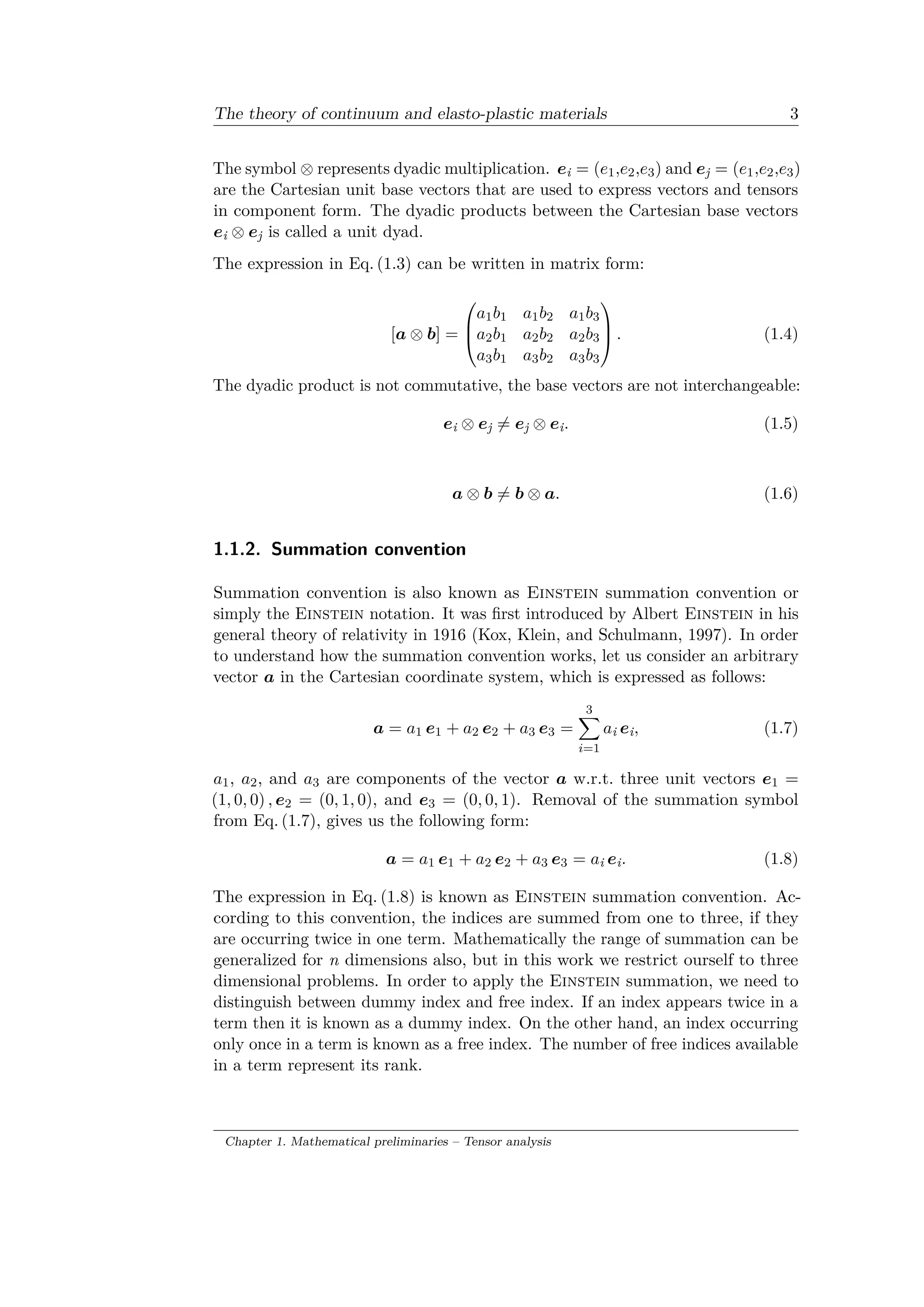 The theory of continuum and elasto-plastic materials 3
The symbol ⊗ represents dyadic multiplication. 𝑒i = (𝑒1,𝑒2,𝑒3) and 𝑒j = (𝑒1,𝑒2,𝑒3)
are the Cartesian unit base vectors that are used to express vectors and tensors
in component form. The dyadic products between the Cartesian base vectors
𝑒i ⊗ 𝑒j is called a unit dyad.
The expression in Eq. (1.3) can be written in matrix form:
[𝑎 ⊗ 𝑏] =
⎛
⎜
⎝
𝑎1 𝑏1 𝑎1 𝑏2 𝑎1 𝑏3
𝑎2 𝑏1 𝑎2 𝑏2 𝑎2 𝑏3
𝑎3 𝑏1 𝑎3 𝑏2 𝑎3 𝑏3
⎞
⎟
⎠ . (1.4)
The dyadic product is not commutative, the base vectors are not interchangeable:
𝑒i ⊗ 𝑒j ̸= 𝑒j ⊗ 𝑒i. (1.5)
𝑎 ⊗ 𝑏 ̸= 𝑏 ⊗ 𝑎. (1.6)
1.1.2. Summation convention
Summation convention is also known as Einstein summation convention or
simply the Einstein notation. It was first introduced by Albert Einstein in his
general theory of relativity in 1916 (Kox, Klein, and Schulmann, 1997). In order
to understand how the summation convention works, let us consider an arbitrary
vector 𝑎 in the Cartesian coordinate system, which is expressed as follows:
𝑎 = 𝑎1 𝑒1 + 𝑎2 𝑒2 + 𝑎3 𝑒3 =
3∑︁
𝑖=1
𝑎i 𝑒i, (1.7)
𝑎1, 𝑎2, and 𝑎3 are components of the vector 𝑎 w.r.t. three unit vectors 𝑒1 =
(1, 0, 0) , 𝑒2 = (0, 1, 0), and 𝑒3 = (0, 0, 1). Removal of the summation symbol
from Eq. (1.7), gives us the following form:
𝑎 = 𝑎1 𝑒1 + 𝑎2 𝑒2 + 𝑎3 𝑒3 = 𝑎i 𝑒i. (1.8)
The expression in Eq. (1.8) is known as Einstein summation convention. Ac­
cording to this convention, the indices are summed from one to three, if they
are occurring twice in one term. Mathematically the range of summation can be
generalized for n dimensions also, but in this work we restrict ourself to three
dimensional problems. In order to apply the Einstein summation, we need to
distinguish between dummy index and free index. If an index appears twice in a
term then it is known as a dummy index. On the other hand, an index occurring
only once in a term is known as a free index. The number of free indices available
in a term represent its rank.
Chapter 1. Mathematical preliminaries – Tensor analysis
 