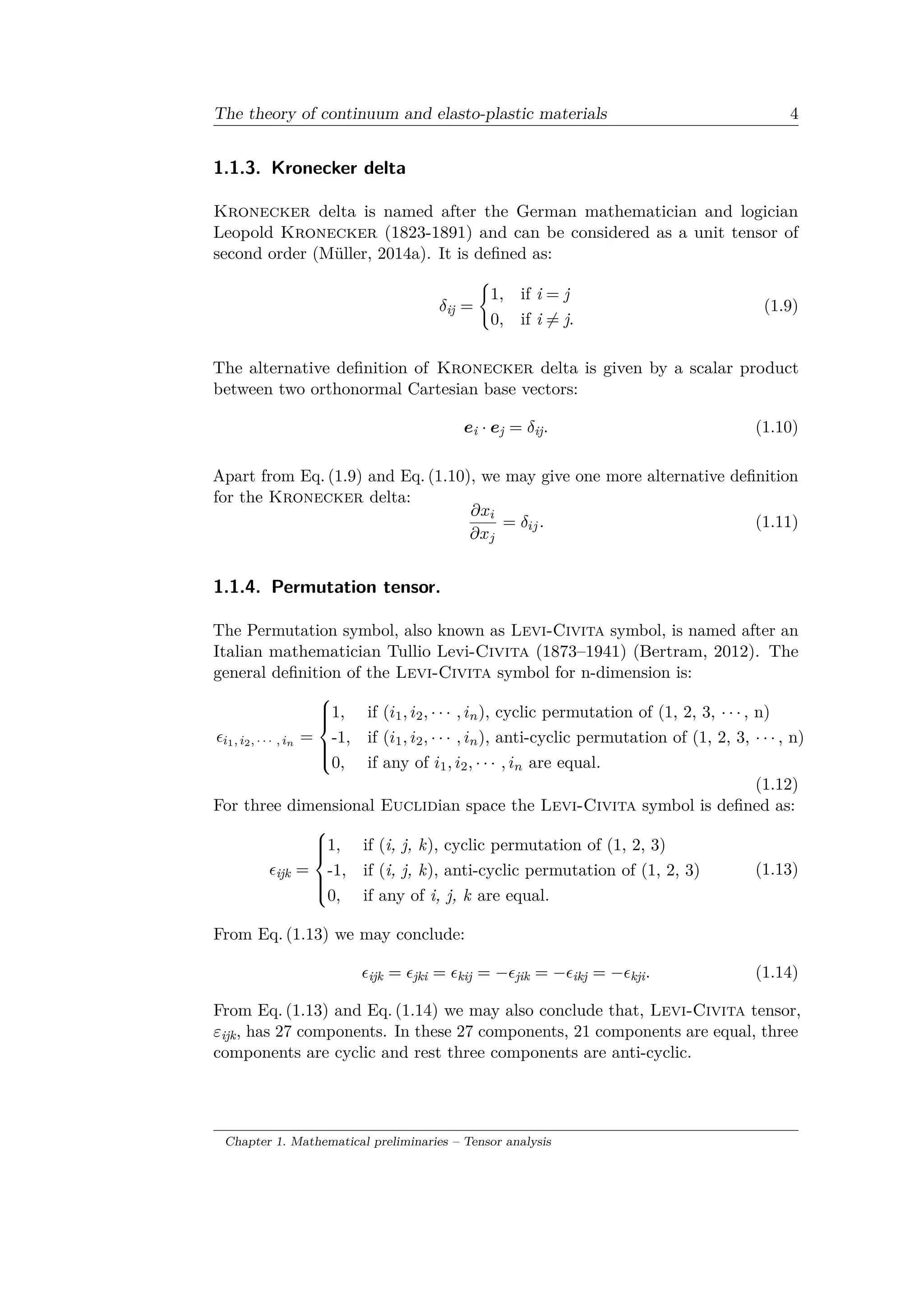 The theory of continuum and elasto-plastic materials 4
1.1.3. Kronecker delta
Kronecker delta is named after the German mathematician and logician
Leopold Kronecker (1823-1891) and can be considered as a unit tensor of
second order (Müller, 2014a). It is defined as:
𝛿ij =
{︃
1, if i = j
0, if i ̸= j.
(1.9)
The alternative definition of Kronecker delta is given by a scalar product
between two orthonormal Cartesian base vectors:
𝑒i · 𝑒j = 𝛿ij. (1.10)
Apart from Eq. (1.9) and Eq. (1.10), we may give one more alternative definition
for the Kronecker delta:
𝜕𝑥𝑖
𝜕𝑥 𝑗
= 𝛿𝑖𝑗. (1.11)
1.1.4. Permutation tensor.
The Permutation symbol, also known as Levi-Civita symbol, is named after an
Italian mathematician Tullio Levi-Civita (1873–1941) (Bertram, 2012). The
general definition of the Levi-Civita symbol for n-dimension is:
𝜖𝑖1, 𝑖2, · · · , 𝑖 𝑛 =
⎧
⎪⎪⎨
⎪⎪⎩
1, if (𝑖1, 𝑖2, · · · , 𝑖 𝑛), cyclic permutation of (1, 2, 3, · · · , n)
-1, if (𝑖1, 𝑖2, · · · , 𝑖 𝑛), anti-cyclic permutation of (1, 2, 3, · · · , n)
0, if any of 𝑖1, 𝑖2, · · · , 𝑖 𝑛 are equal.
(1.12)
For three dimensional Euclidian space the Levi-Civita symbol is defined as:
𝜖ijk =
⎧
⎪⎪⎨
⎪⎪⎩
1, if (i, j, k), cyclic permutation of (1, 2, 3)
-1, if (i, j, k), anti-cyclic permutation of (1, 2, 3)
0, if any of i, j, k are equal.
(1.13)
From Eq. (1.13) we may conclude:
𝜖ijk = 𝜖jki = 𝜖kij = −𝜖jik = −𝜖ikj = −𝜖kji. (1.14)
From Eq. (1.13) and Eq. (1.14) we may also conclude that, Levi-Civita tensor,
𝜀ijk, has 27 components. In these 27 components, 21 components are equal, three
components are cyclic and rest three components are anti-cyclic.
Chapter 1. Mathematical preliminaries – Tensor analysis
 