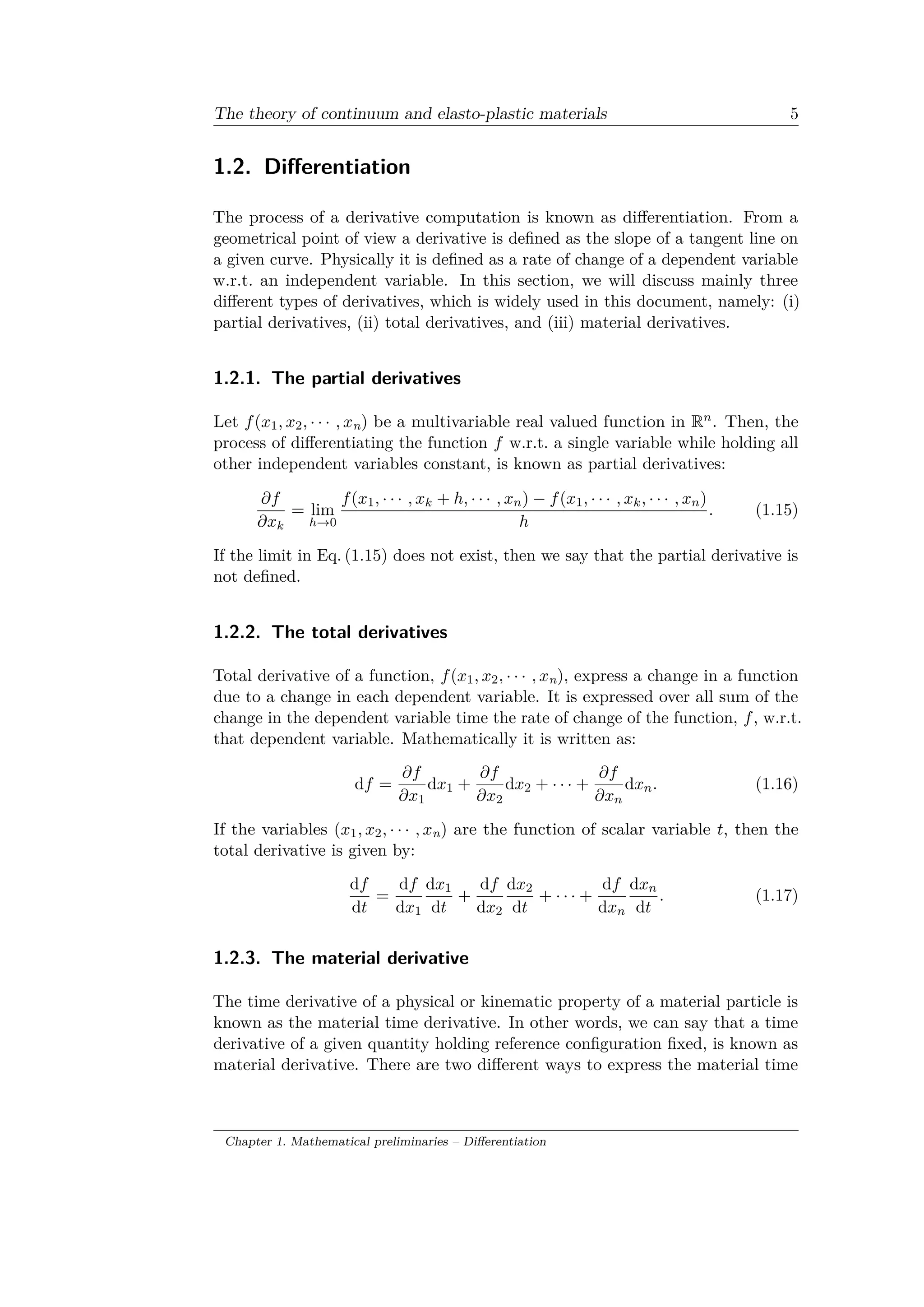 The theory of continuum and elasto-plastic materials 5
1.2. Differentiation
The process of a derivative computation is known as differentiation. From a
geometrical point of view a derivative is defined as the slope of a tangent line on
a given curve. Physically it is defined as a rate of change of a dependent variable
w.r.t. an independent variable. In this section, we will discuss mainly three
different types of derivatives, which is widely used in this document, namely: (i)
partial derivatives, (ii) total derivatives, and (iii) material derivatives.
1.2.1. The partial derivatives
Let 𝑓(𝑥1, 𝑥2, · · · , 𝑥n) be a multivariable real valued function in R 𝑛. Then, the
process of differentiating the function 𝑓 w.r.t. a single variable while holding all
other independent variables constant, is known as partial derivatives:
𝜕𝑓
𝜕𝑥 𝑘
= lim
ℎ→0
𝑓(𝑥1, · · · , 𝑥 𝑘 + ℎ, · · · , 𝑥 𝑛) − 𝑓(𝑥1, · · · , 𝑥 𝑘, · · · , 𝑥 𝑛)
ℎ
. (1.15)
If the limit in Eq. (1.15) does not exist, then we say that the partial derivative is
not defined.
1.2.2. The total derivatives
Total derivative of a function, 𝑓(𝑥1, 𝑥2, · · · , 𝑥n), express a change in a function
due to a change in each dependent variable. It is expressed over all sum of the
change in the dependent variable time the rate of change of the function, 𝑓, w.r.t.
that dependent variable. Mathematically it is written as:
d𝑓 =
𝜕𝑓
𝜕𝑥1
d𝑥1 +
𝜕𝑓
𝜕𝑥2
d𝑥2 + · · · +
𝜕𝑓
𝜕𝑥 𝑛
d𝑥 𝑛. (1.16)
If the variables (𝑥1, 𝑥2, · · · , 𝑥n) are the function of scalar variable 𝑡, then the
total derivative is given by:
d𝑓
d𝑡
=
d𝑓
d𝑥1
d𝑥1
d𝑡
+
d𝑓
d𝑥2
d𝑥2
d𝑡
+ · · · +
d𝑓
d𝑥 𝑛
d𝑥 𝑛
d𝑡
. (1.17)
1.2.3. The material derivative
The time derivative of a physical or kinematic property of a material particle is
known as the material time derivative. In other words, we can say that a time
derivative of a given quantity holding reference configuration fixed, is known as
material derivative. There are two different ways to express the material time
Chapter 1. Mathematical preliminaries – Differentiation
 