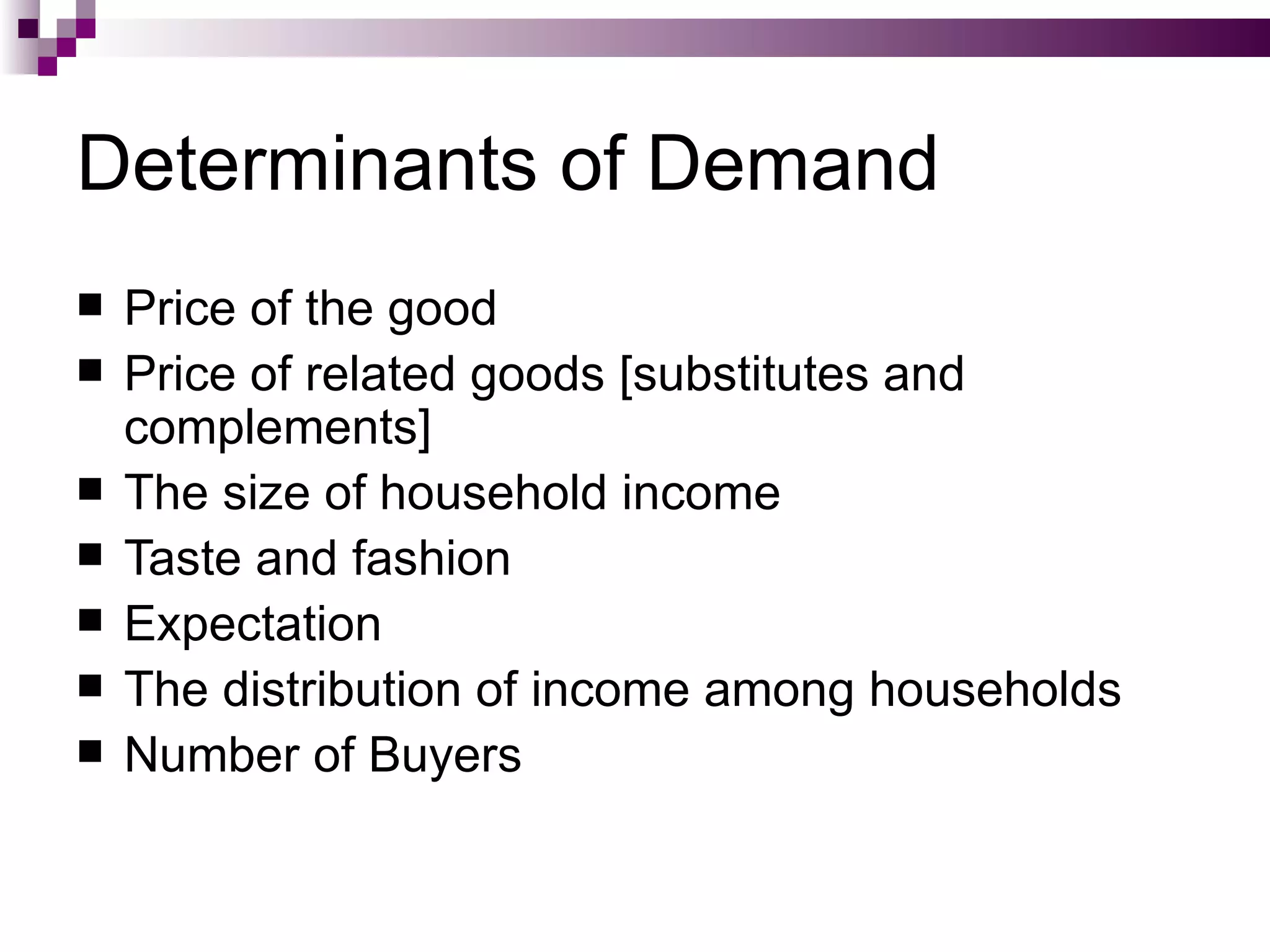 Determinants of Demand
   Price of the good
   Price of related goods [substitutes and
    complements]
   The size of household income
   Taste and fashion
   Expectation
   The distribution of income among households
   Number of Buyers
 