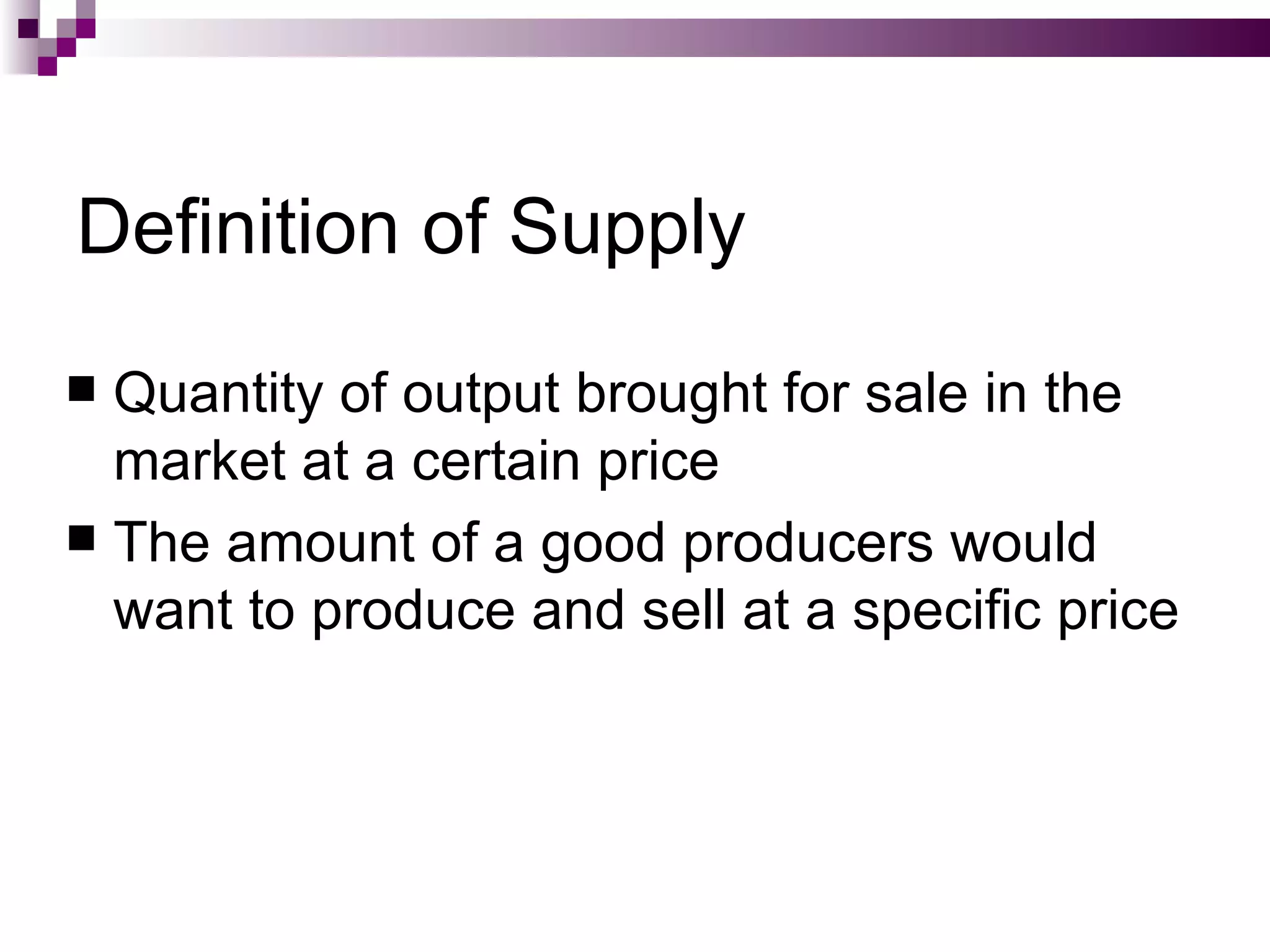 Definition of Supply
 Quantity of output brought for sale in the
  market at a certain price
 The amount of a good producers would
  want to produce and sell at a specific price
 