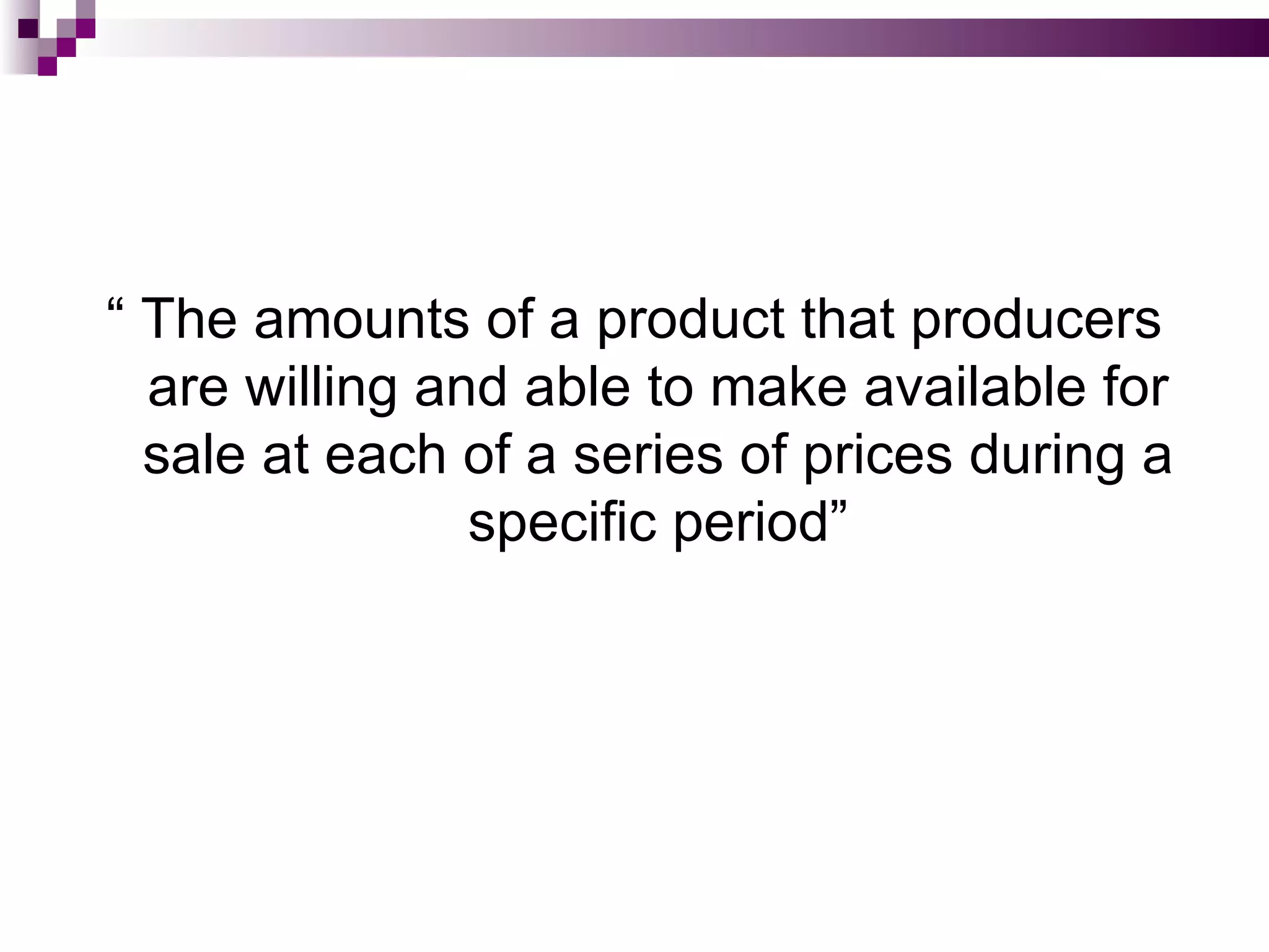 “ The amounts of a product that producers
  are willing and able to make available for
  sale at each of a series of prices during a
                specific period”
 