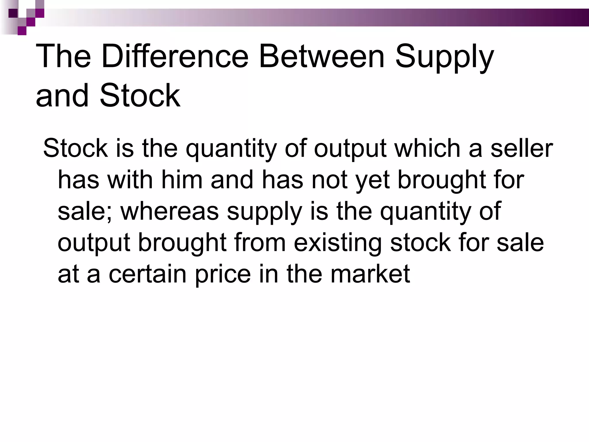 The Difference Between Supply
and Stock
Stock is the quantity of output which a seller
 has with him and has not yet brought for
 sale; whereas supply is the quantity of
 output brought from existing stock for sale
 at a certain price in the market
 