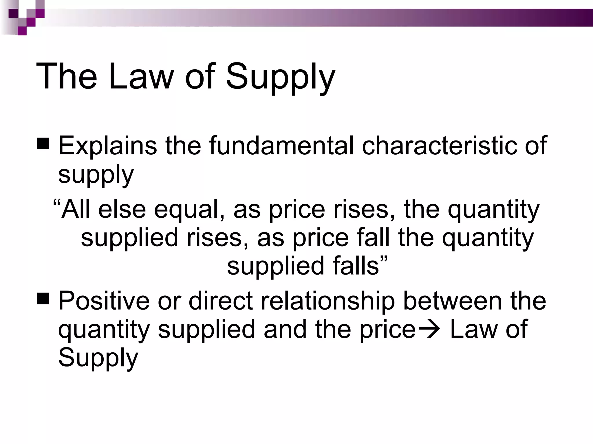 The Law of Supply
 Explains the fundamental characteristic of
  supply
 “All else equal, as price rises, the quantity
    supplied rises, as price fall the quantity
                  supplied falls”
 Positive or direct relationship between the
  quantity supplied and the price Law of
  Supply
 