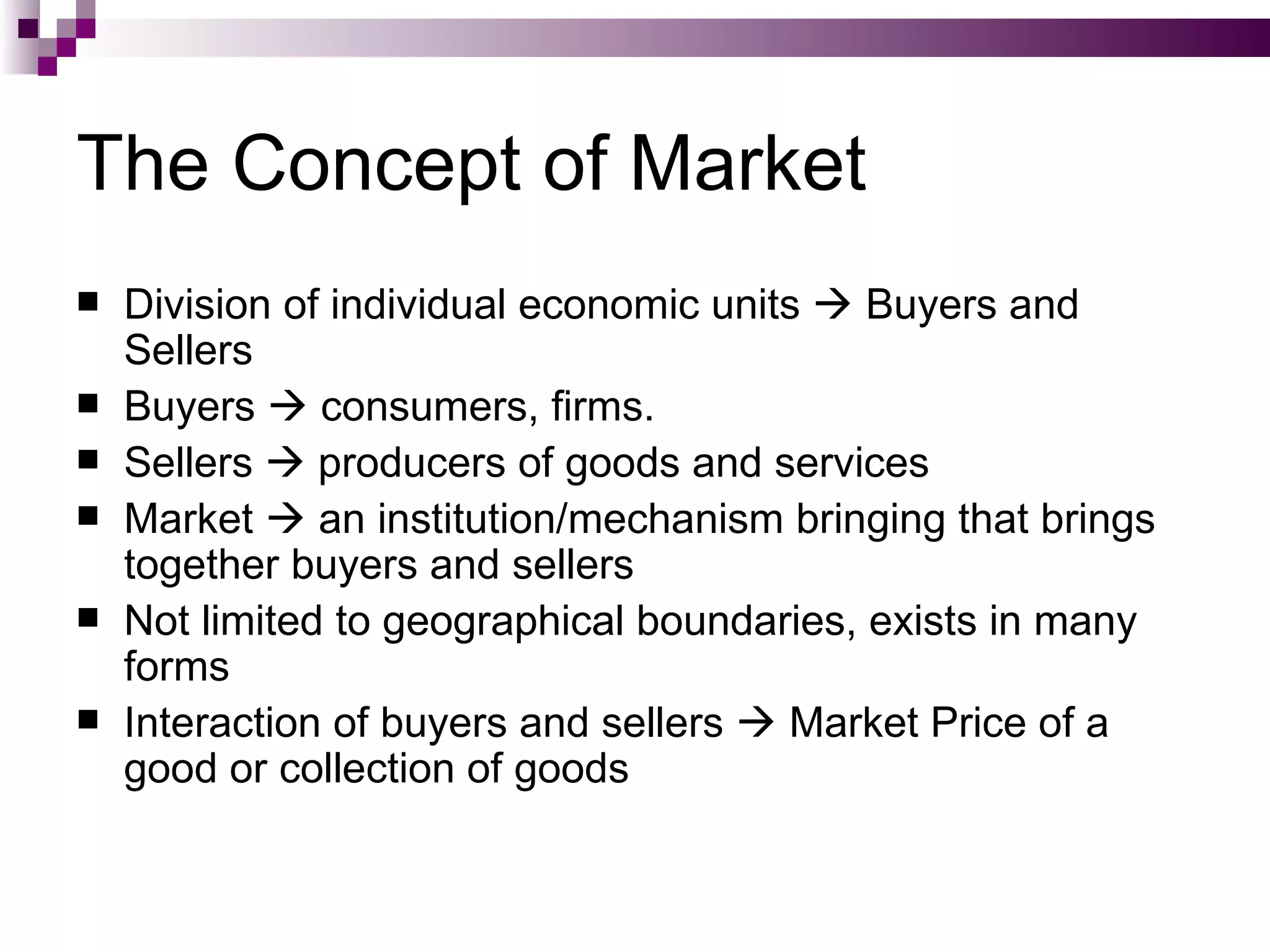 The Concept of Market
   Division of individual economic units  Buyers and
    Sellers
   Buyers  consumers, firms.
   Sellers  producers of goods and services
   Market  an institution/mechanism bringing that brings
    together buyers and sellers
   Not limited to geographical boundaries, exists in many
    forms
   Interaction of buyers and sellers  Market Price of a
    good or collection of goods
 
