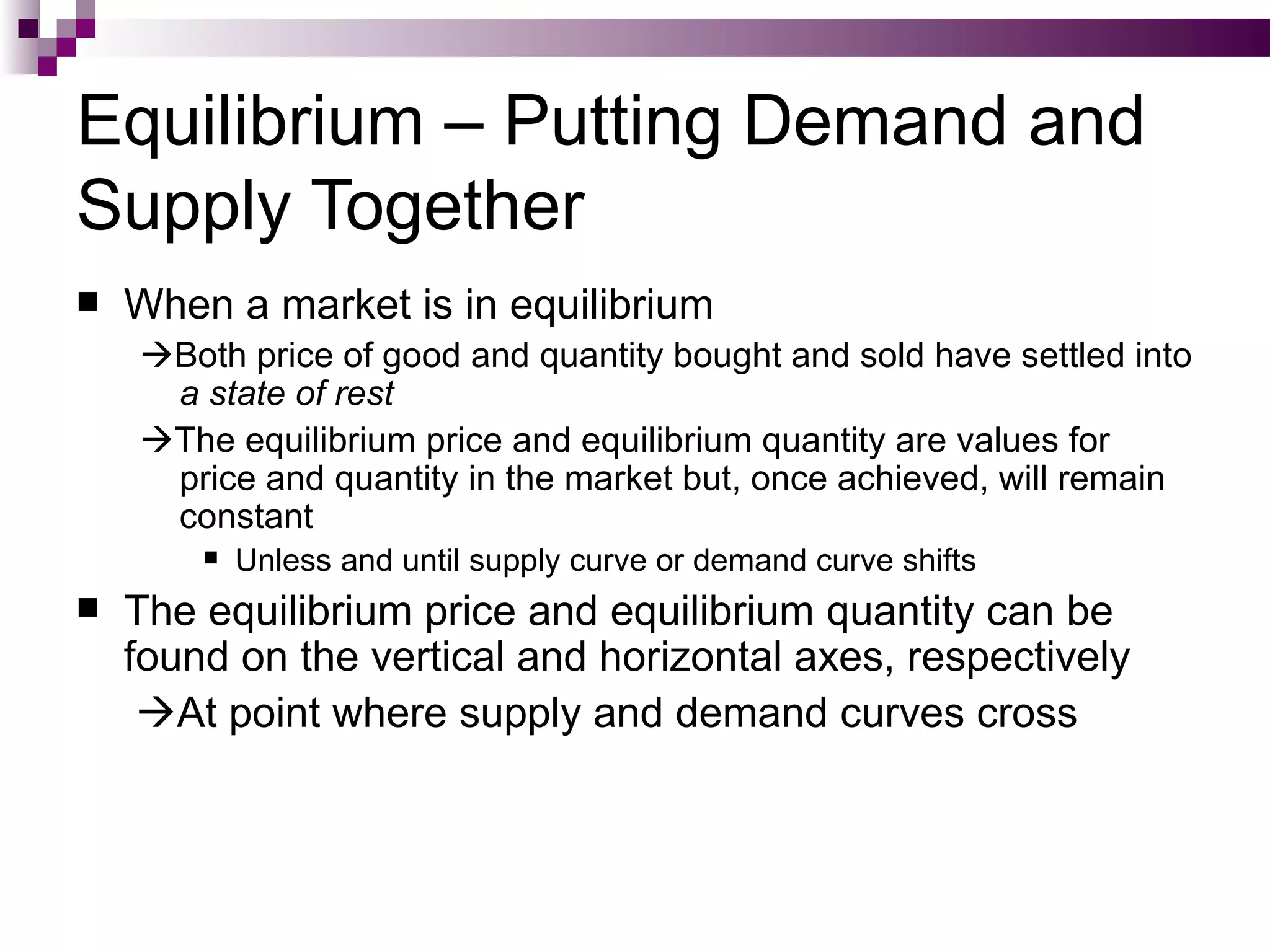Equilibrium – Putting Demand and
Supply Together
   When a market is in equilibrium
    Both price of good and quantity bought and sold have settled into
     a state of rest
    The equilibrium price and equilibrium quantity are values for
     price and quantity in the market but, once achieved, will remain
     constant
           Unless and until supply curve or demand curve shifts
   The equilibrium price and equilibrium quantity can be
    found on the vertical and horizontal axes, respectively
     At point where supply and demand curves cross
 