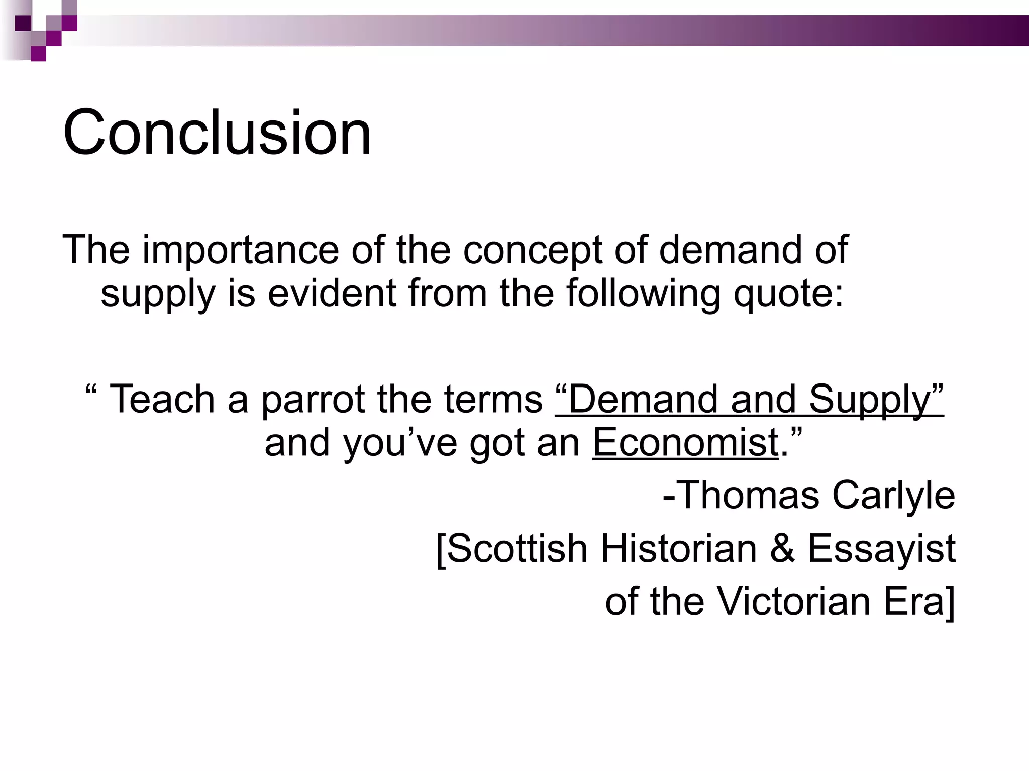 Conclusion
The importance of the concept of demand of
  supply is evident from the following quote:

 “ Teach a parrot the terms “Demand and Supply”
           and you’ve got an Economist.”
                                   -Thomas Carlyle
                     [Scottish Historian & Essayist
                               of the Victorian Era]
 