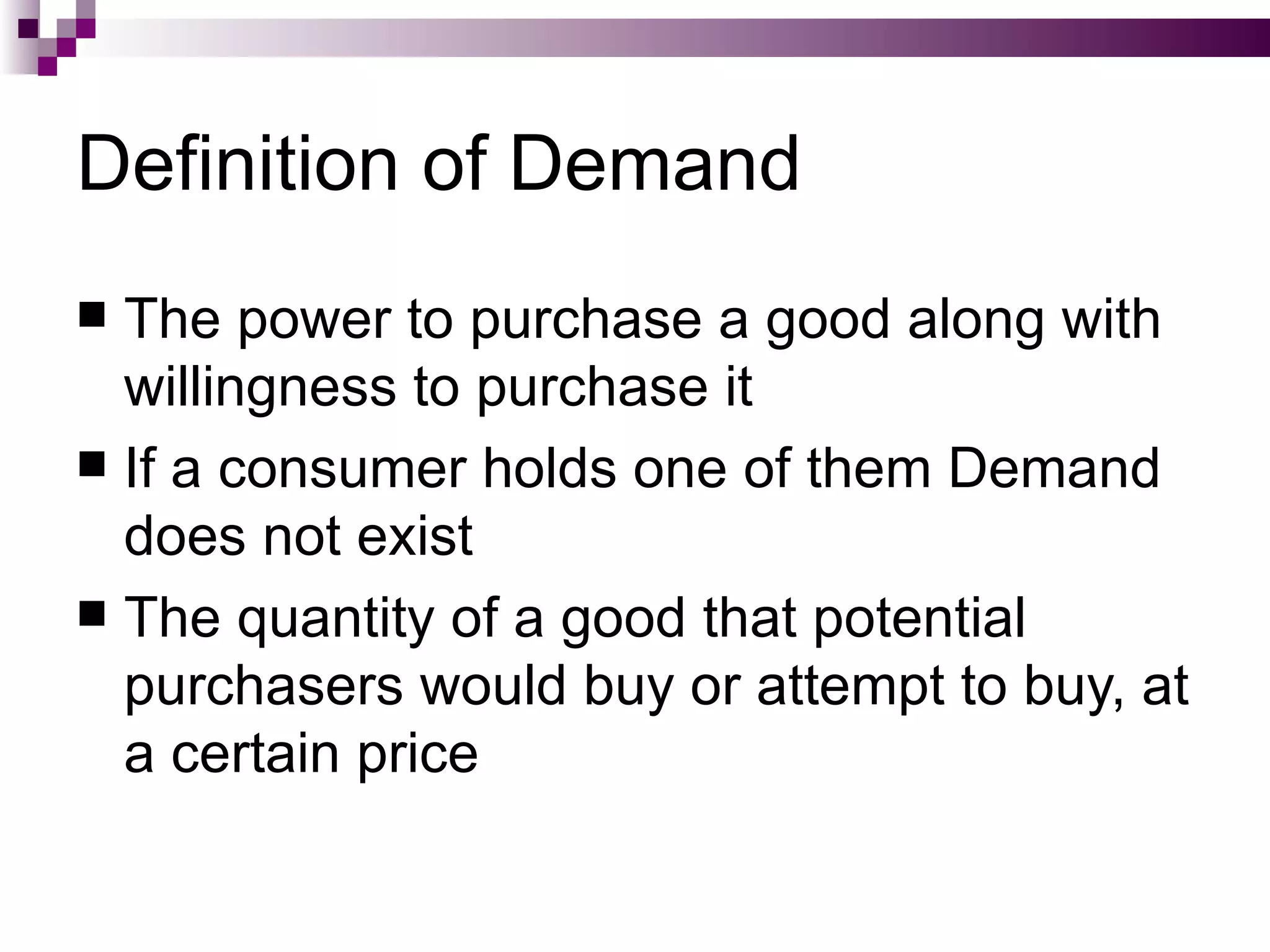 Definition of Demand
 The power to purchase a good along with
  willingness to purchase it
 If a consumer holds one of them Demand
  does not exist
 The quantity of a good that potential
  purchasers would buy or attempt to buy, at
  a certain price
 