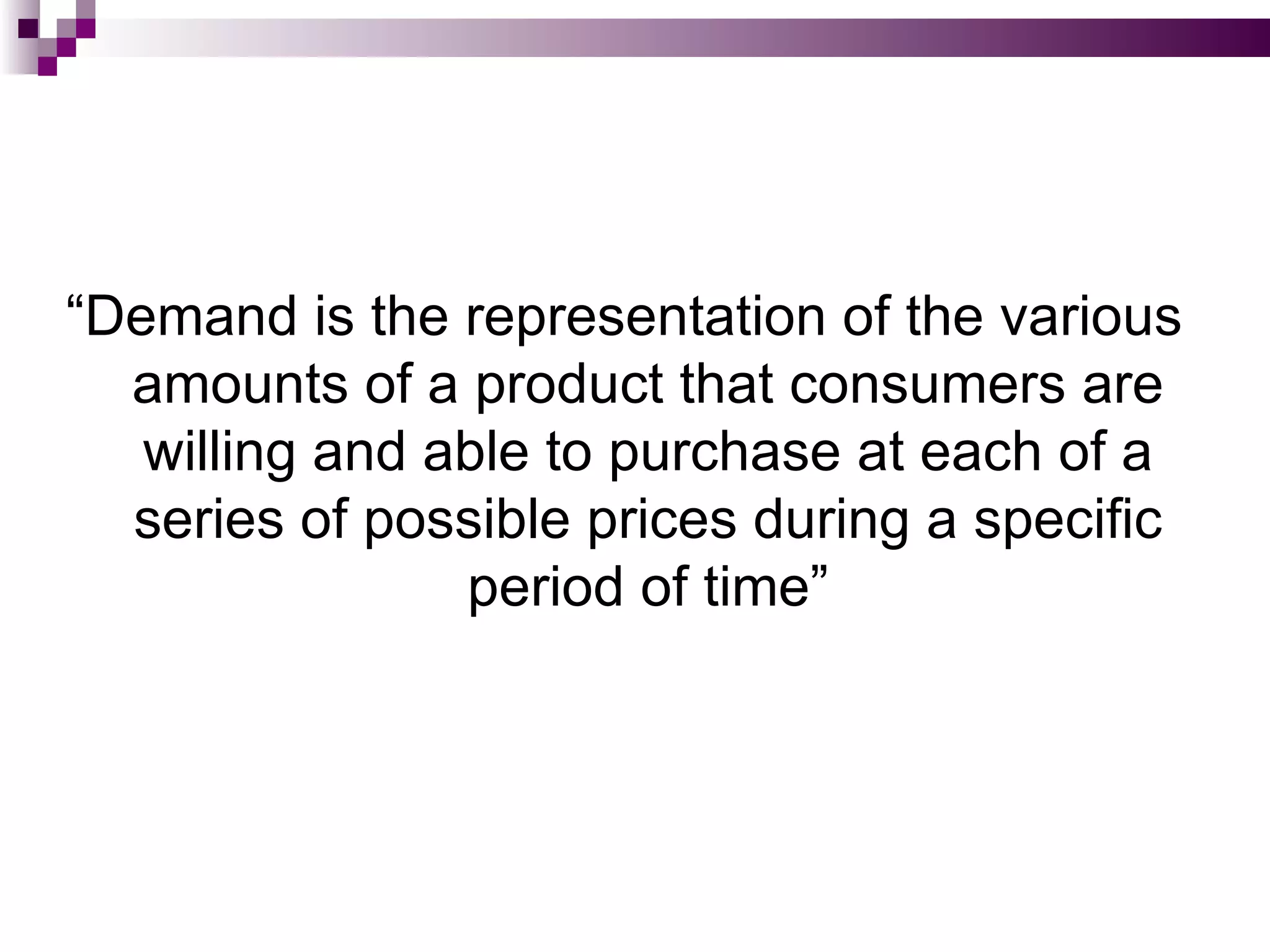 “Demand is the representation of the various
  amounts of a product that consumers are
   willing and able to purchase at each of a
  series of possible prices during a specific
                period of time”
 