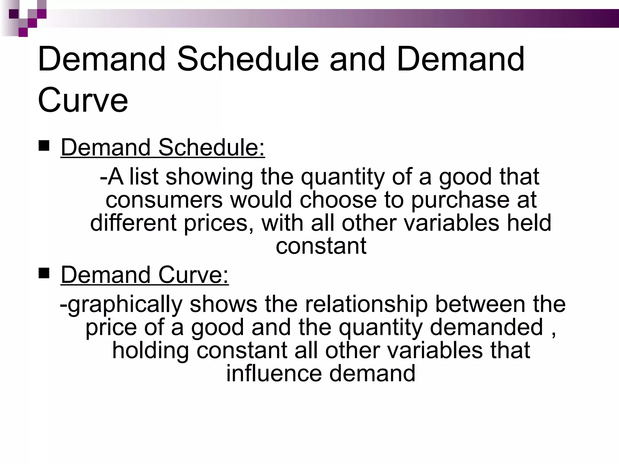 Demand Schedule and Demand
Curve
   Demand Schedule:
        -A list showing the quantity of a good that
         consumers would choose to purchase at
       different prices, with all other variables held
                          constant
   Demand Curve:
    -graphically shows the relationship between the
       price of a good and the quantity demanded ,
          holding constant all other variables that
                     influence demand
 
